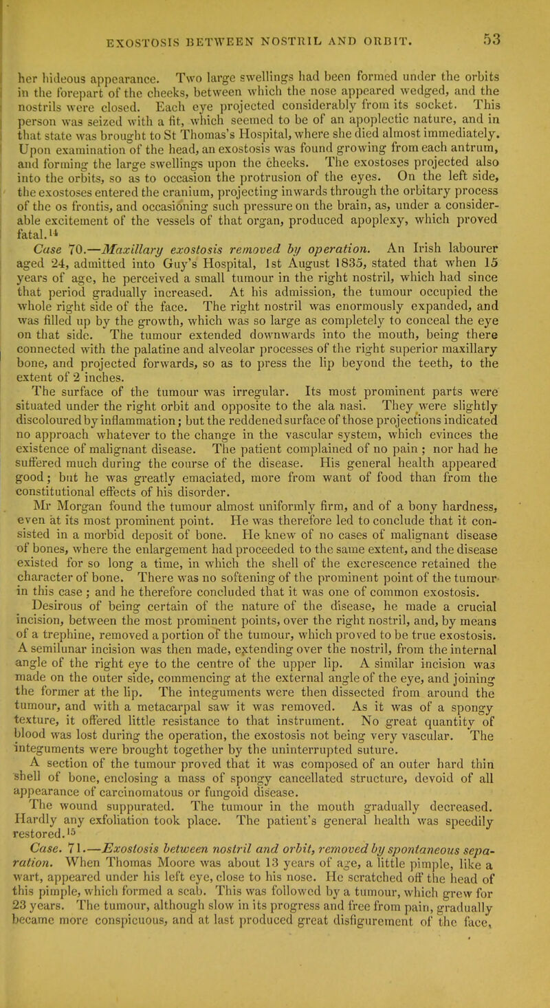 EXOSTOSIS BETWEEN NOSTRIL AND ORBIT. her h'uleous appearance. Two large swellings had been formed under the orbits in the forepart of the cheeks, between which the nose appeared wedged, and the nostrils were closed. Each eye projected considerably from its socket. This person was seized with a fit, which seemed to be of an apoplectic nature, and in that state was brought to St Thomas's Hospital, where she died almost immediately. Upon examination of the head, an exostosis was found growing from each antrum, and forming the large swellings upon the cheeks. The exostoses projected also I into the orbits, so as to occasion the protrusion of the eyes. On the left side, !' the exostoses entered the cranium, projecting inwards through the orbitary process of the OS frontis, and occasioning such pressure on the brain, as, under a consider- able excitement of the vessels of that organ, produced apoplexy, which proved fatal. 11 Case 70.—Maxillary exostosis removed hy operation. An Irish labourer aged 24, admitted into Guy's Hospital, 1st August 1835, stated that when 15 years of age, he perceived a small tumour in the right nostril, which had since that period gradually increased. At his admission, the tumour occupied the whole right side of the face. The right nostril was enormously expanded, and was filled up by the growth, which was so large as completely to conceal the eye on that side. The tumour extended downwards into the mouth, being there I connected with the palatine and alveolar processes of the right superior maxillary bone, and projected forwards, so as to press the lip beyond the teeth, to the I extent of 2 inches. The surface of the tumour was irregular. Its most prominent parts were situated under the right orbit and opposite to the ala nasi. They were slightly discoloured by inflammation; but the reddened surface of those projections indicated no approach whatever to the change in the vascular system, which evinces the existence of mahgnant disease. The patient complained of no pain ; nor had he suffered much during the course of the disease. His general health appeared good; but he was greatly emaciated, more from want of food than from the constitutional effects of his disorder. Mr Morgan found the tumour almost uniformly firm, and of a bony hardness, even at its most prominent point. He was therefore led to conclude that it con- sisted in a morbid deposit of bone. He knew of no cases of malignant disease of bones, where the enlargement had proceeded to the same extent, and the disease existed for so long a time, in which the shell of the excrescence retained the character of bone. There was no softening of the prominent point of the tumour in this case; and he therefore concluded that it was one of common exostosis. Desirous of being certain of the nature of the disease, he made a crucial incision, between the most prominent points, over the right nostril, and, by means of a trephine, removed a portion of the tumour, which proved to be true exostosis. A semilunar incision was then made, ejitending over the nostril, from the internal angle of the right eye to the centre of the upper lip. A similar incision was made on the outer side, commencing at the external angle of the eye, and joining the former at the lip. The integuments were then dissected from around the tumour, and with a metacarpal saw it was removed. As it was of a spongy texture, it offered little resistance to that instrument. No great quantity of blood was lost during the operation, the exostosis not being very vascular. The integuments were brought together by the uninterrupted suture. A section of the tumour proved that it was composed of an outer hard thin shell of bone, enclosing a mass of spongy cancellated structure, devoid of all appearance of carcinomatous or fungoid disease. The wound suppurated. The tumour in the mouth gradually decreased. Hardly any exfohation took place. The patient's general health was speedily restored.'5 Case. 71.—Exostosis between nostril and orbit, removed by spontaneous sepa- ration. When Thomas Moore was about 13 years of age, a little pimple, like a wart, appeared under his left eye, close to his nose. He scratched off the head of this pimple, which formed a scab. This was followed by a tumour, which grew for 23 years. The tumour, although slow in its progress and free from pain, gradually became more conspicuous, and at last produced great disfigurement of the face*