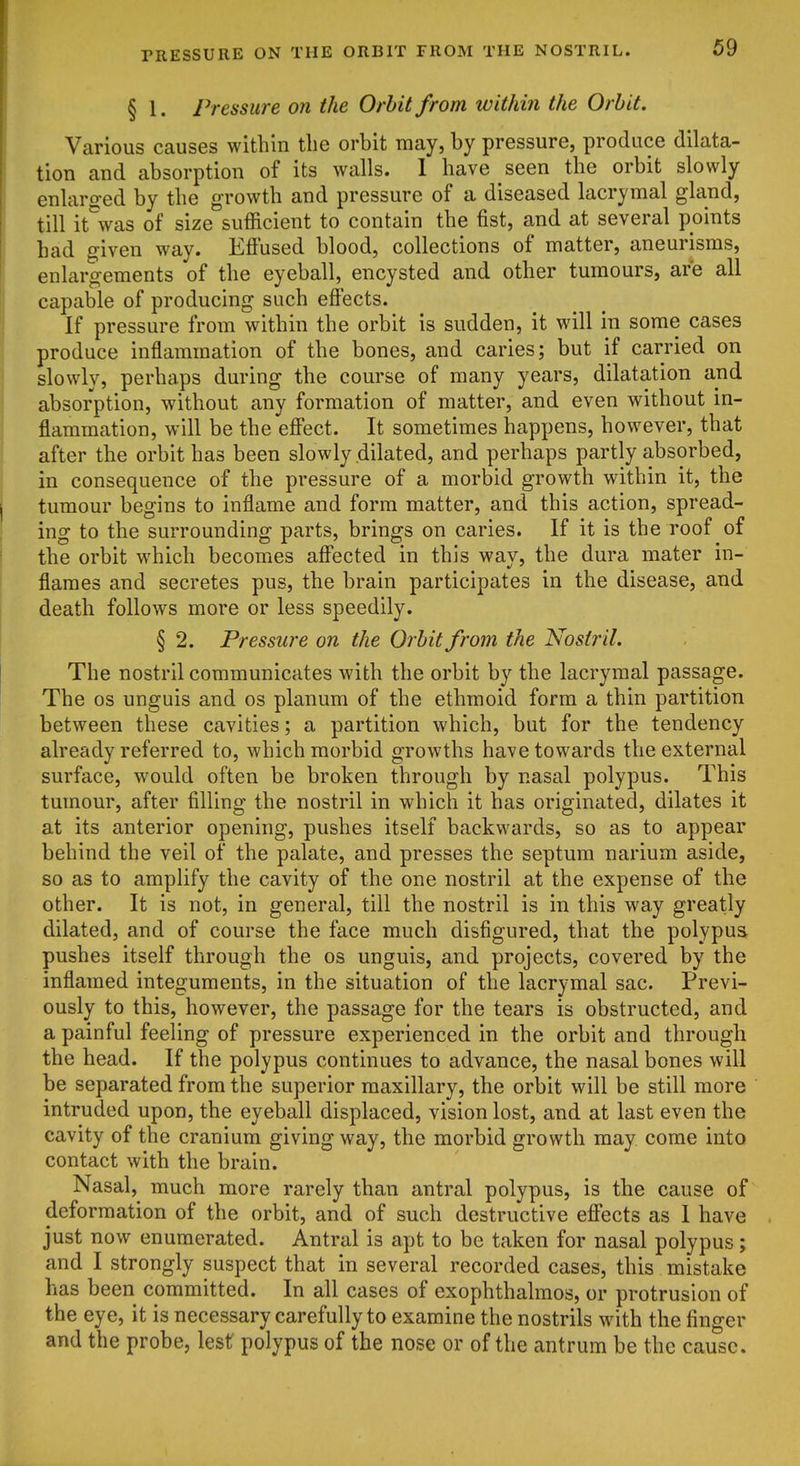 § 1. Pressure on the Orbit from within the Orbit. Various causes within tlie orbit may, by pressure, produce dilata- tion and absorption of its walls. 1 have seen the orbit slowly enlarged by the growth and pressure of a diseased lacrymal gland, till it^vas of size sufficient to contain the fist, and at several points had given way. Effused blood, collections of matter, aneurisms, enlargements of the eyeball, encysted and other tumours, are all capable of producing such effects. If pressure from within the orbit is sudden, it will in some cases produce inflammation of the bones, and caries; but if carried on slowly, perhaps during the course of many years, dilatation and absorption, without any formation of matter, and even without in- flammation, will be the effect. It sometimes happens, however, that after the orbit has been slowly dilated, and perhaps partly absorbed, in consequence of the pressure of a morbid growth within it, the tumour begins to inflame and form matter, and this action, spread- ing to the surrounding parts, brings on caries. If it is the roof of the orbit which becomes affected in this wav, the dura mater in- flames and secretes pus, the brain participates in the disease, and death follows more or less speedily. § 2. Pressure on the Orbit from the Nostril. The nostril communicates with the orbit by the lacrymal passage. The OS unguis and os planum of the ethmoid form a thin partition between these cavities; a partition which, but for the tendency already referred to, which morbid growths have towards the external surface, would often be broken through by nasal polypus. This tumour, after filling the nostril in which it has originated, dilates it at its anterior opening, pushes itself backwards, so as to appear behind the veil of the palate, and presses the septum narium aside, so as to amplify the cavity of the one nostril at the expense of the other. It is not, in general, till the nostril is in this way greatly dilated, and of course the face much disfigured, that the polypus pushes itself through the os unguis, and projects, covered by the inflamed integuments, in the situation of the lacrymal sac. Previ- ously to this, however, the passage for the tears is obstructed, and a painful feeling of pressure experienced in the orbit and through the head. If the polypus continues to advance, the nasal bones will be separated from the superior maxillary, the orbit will be still more intruded upon, the eyeball displaced, vision lost, and at last even the cavity of the cranium giving way, the morbid growth may come into contact with the brain. Nasal, much more rarely than antral polypus, is the cause of deformation of the orbit, and of such destructive effects as I have just now enumerated. Antral is apt to be taken for nasal polypus; and I strongly suspect that in several recorded cases, this mistake has been committed. In all cases of exophthalmos, or protrusion of the eye, it is necessary carefully to examine the nostrils with the finger and the probe, lest polypus of the nose or of the antrum be the cause.