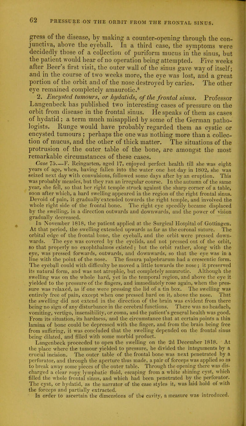 gress of the disease, by makinn: a counter-opening through the con- junctiva, above the eyeball. In a third case, the symptoms were decidedly those of a collection of puriform mucus in the sinus, but the patient would hear of no operation being attempted. Five weeks after Beer's first visit, the outer wall of the sinus gave way of itself; and in the course of two weeks more, the eye was lost, and a great portion of the orbit and of the nose destroyed by caries. The other eye remained completely amaurotic.^ 2. Encysted tumours, or hydatids, of the frontal sinus. Professor Langenbeck has published two interesting cases of pressure on the orbit from disease in the frontal sinus. He speaks of them as cases of hydatid; a terra much misapplied by some of the German patho- logists. Runge would have probably regarded them as cystic or encysted tumours ; perhaps the one was nothing more than a collec- tion of mucus, and the other of thick matter. The situations of the protrusion of the outer table of the bone, are amongst the most remarkable circumstances of these cases. Case Jb—F. Reingarten, aged 17, enjoyed pevfect health till she was eight years of age, when, having fallen into the water one hot day in 1802, she was seized next day with convulsions, folloM'ed some days after by an eruption. This was probably measles, but they ran an irregular course. In the autumn of the same year, she fell, so that her right temple struck against the sharp corner of a table, soon after which, a hard sweUing appeared in the region of the right frontal sinus. Devoid of pain, it graduallyextended towards the right temple, and involved the whole right side of the frontal bone. The right eye speedily became displaced by the swelling, in a direction outwards and downwards, and the power of vision gradually decreased. In November 1818, the patient applied at the Surgical Hospital of Gottingen. At that period, the swelling extended upwards as far as the coronal suture. The orbital edge of the frontal bone, the eyeball, and the orbit M'ere pressed down- wards. The eye was covered by the eyelids, and not pressed out of the orbit, so that properly no exophthalmos existed; but the orbit rather, along with the eye, was pressed forwards, outwards, and downwards, so that the eye was in a line with the point of the nose. The fissura palpebrarum had a crescentic form. The eyeball could with difficulty be moved a little towards the nose; it preserved its natural form, and was not atrophic, but completely amaurotic. Although the swelling was on the whole hard, yet in the temporal region, and aboA'e the eye it yielded to the pressure of the fingers, and immediately rose again, when the pres- sure was relaxed, as if one were pressing the lid of a tin box. The swelling was entirely free of pain, except when one pressed hard on it, above the nose. That the sweUing did not extend in the direction of the brain was evident from there being no sign of any disturbance in the cerebral functions. There was no headach, vomiting, vertigo, insensibifity, or coma, and the patient's general health was good. From its situation, its hardness, and the circumstance that at certain points a thin lamina of bone could be depressed with the finger, and from the brain being free from suffering, it was concluded that the swelling depended on the frontal sinus being dilated, and filled with some morbid product. Langenbeck proceeded to open the swelhng on the 2d December 1818. At the place where the tumour yielded to pressure, he divided the integuments by a crucial incision. The outer table of the frontal bone was next penetrated by a perforator, and through the aperture thus made, a pair of forceps was applied so as to break away some pieces of the outer table. Through the opening there was dis- charged a clear ropy lymphatic fluid, escaping from a white shining cyst, which filled the whole frontal sinus, and which had been penetrated by the jierforator. The cyst, or hydatid, as the narrator of the case styles it, was laid hold of with the forceps and partially extracted. In order to ascertain the dimensions of the cavity, a measure was introduced.
