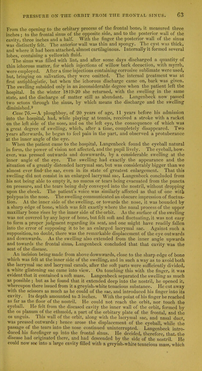 From the opening to the orbitary process of the frontal bone, it measured three inches; to the frontal sinus of the opposite side, and to the posterior wall of the t cavitv,'three inches and a half. With the finger the posterior wall of the sinus I was distinctly felt. The anterior wall was thin and spongy. The cyst was thick, t and where it had been attached, almost cartilaginous. Internally it formed several lobes, containing a yellowish fluid. The sinus was filled with lint, and after some days discharged a quantity of thin ichorous matter, for which injections of willow bark decoction, with myrrh, were employed. After a time injections containing corrosive sublimate were used, but, bringing on salivation, they were omitted. The internal treatment was at first antiphlogistic, but when the ichorous discharge came on, bark was given. The sweUing subsided only in an inconsiderable degree when the patient left the hospital. In the winter 1819-20 she returned, with the swelling in the same state, and the discharge of matter still as abundant. Langenbeck now passed two setons through the sinus, by which means the discharge and the swelling I diminished.9 I Case 76.—A ploughboy, of 20 years of age, 11 years before his admission into the hospital, had, while playing at tennis, received a stroke with a racket on the left side of the nose, and on the left eye, the consequence of which was a great degree of swelling, which, after a time, completely disappeared. Two years afterwards, he began to feel pain in the part, and observed a protuberance at the inner angle of the eye. When the patient came to the hospital, Langenbeck found the eyeball natural in form, the power of vision not affected, and the pupil lively. The eyeball, how- ever, was pressed outwards and downwards, by a considerable swelling at the inner angle of the eye. The swelling had exactly the appearance and the situation of a greatly distended lacryraal sac, but was considerably bigger than we almost ever find the sac, even in its state of greatest enlargement. That this swelling did not consist in an enlarged lacrymal sac, Langenbeck concluded from his not being able to empty it, no mucus or tears being evacuated from the puncta on pressure, and the tears being duly conveyed into the nostril, without dropping upon the cheek. The patient's voice was similarly affected as that of one with polypus in the nose. The swelling communicated an obscure impression of fluctua- tion. At the inner side of the swelling, or towards the nose, it was bounded by a sharp edge of bone, which was felt exactly where the nasal process of the upper maxillary bone rises by the inner side of the orbit. As the surface of the swelHng was not covered by any layer of bone, but felt soft and fluctuating, it was not easy to form a proper judgment regarding its seat, and one might have readily fallen into the error of supposing it to be an enlarged lacrymal sac. Against such a supposition, no doubt, there was the remarkable displacement of the eye outwards and downwards. As the swelling also extended from the inner angle upwards and towards the frontal sinus, Langenbeck concluded that that cavity was the seat of the disease. An incision being made from above downwards, close to the sharp edge of bone which was felt at the inner side of the sweUing, and in such a way as to avoid both the lacrymal sac and lacrymal canals, after the soft parts were sufficiently divided, a white glistening sac came into view. On touching this with the finger, it was evident that it contained a soft mass. Langenbeck separated the swelling as much as possible ; but as he found that it extended deep into the nostril, he opened it, whereupon there issued from it a greyish-white tenacious substance. He cut away with the scissors as much as he could of the sac, and introduced his finger into its cavity. Its depth amounted to 3 inches. With the point of his finger he reached as far as the floor of the nostril. He could not reach the orbit, nor touch the eyeball. He felt from the diseased cavity the inner wall of the orbit, formed by the OS planum of the ethmoid, a part of the orbitary plate of the frontal, and the OS unguis. This wall of the orbit, along with the lacrymal sac, and nasal duct, was pressed outwards; hence arose the displacement of the eyeball, while the passage of the tears into the nose continued uninterrupted. Lano-enbeck intro- duced his forefinger up into the frontal sinus. He decided, therefore, that, the disease had originated there, and had descended by the side of the nostril. He could now sec into a large cavity filled with a greyish-white tenacious mass, which