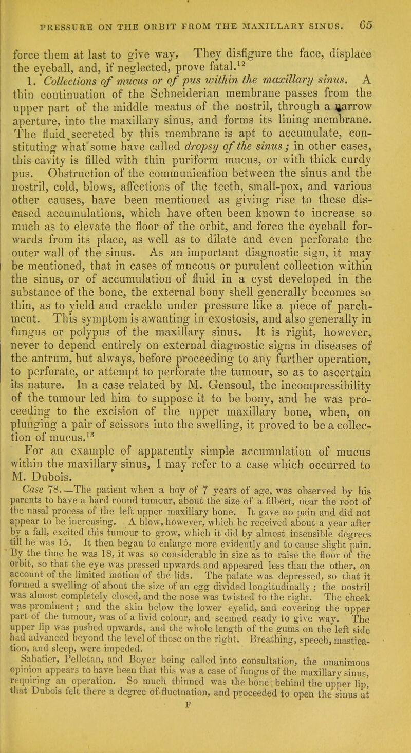 force them at last to give way. They disfigure the face, displace the eyeball, and, if neglected, prove fatal. 1. Collections of mucus or of pus within the maxillary sinus. A thin continuation of the Schneiderian membrane passes from the upper part of the middle meatus of the nostril, through a ijarrow aperture, into the maxillary sinus, and forms its lining membrane. The fluid ^secreted by this membrane is apt to accumulate, con- stituting what some have called dropsy of the sinus; in other cases, this cavity is filled with thin puriform mucus, or with thick curdy pus. Obstruction of the communication between the sinus and the nostril, cold, blows, affections of the teeth, small-pox, and various other causes, have been mentioned as giving rise to these dis- eased accumulations, which have often been known to increase so much as to elevate the floor of the orbit, and force the eyeball for- wards from its place, as well as to dilate and even perforate the outer wall of the sinus. As an important diagnostic sign, it may be mentioned, that in cases of mucous or purulent collection within the sinus, or of accumulation of fluid in a cyst developed in the substance of the bone, the external bony shell generally becomes so thin, as to yield and crackle under pressure like a piece of parch- ment. This symptom is awanting in exostosis, and also generally in fungus or polypus of the maxillary sinus. It is right, however, never to depend entirely on external diagn-ostic signs in diseases of the antrum, but always, before proceeding to any further operation, to perforate, or attempt to perforate the tumour, so as to ascertain its nature. In a case related by M. Gensoul, the incompressibility of the tumour led him to suppose it to be bony, and he was pro- ceeding to the excision of the upper maxillary bone, when, on plunging a pair of scissors into the swelling, it proved to be a collec- tion of mucus.-^^ For an example of apparently simple accumulation of mucus within the maxillary sinus, I may refer to a case which occurred to M. Dubois. Case 78.—The patient when a boy of 7 years of age, was observed by his parents to have a hard round tumour, about the size of a filbert, near the root of the nasal process of the left upper maxillary bone. It gave no pain and did not appear to be increasing. A blow, however, which he received about a year after by a fall, excited this tumour to grow, which it did by almost insensible degrees till he was 15. It then began to enlarge more evidently and to cause slight pain. By the time he was 18, it was so considerable in size as to raise the floor of the orbit, so that the eye was pressed upwards and appeared less than the other, on account of the limited motion of the lids. The palate was depressed, so that it formed a swelling of about the size of an egg divided longitudinally ; the nostril was almost completely closed, and the nose was twisted to the right. The cheek was prominent; and the skin below the lower eyelid, and covering the upper part of the tumour, was of a livid colour, and seemed ready to give way. The upper lip was pushed upwards, and the whole length of the gums on the left side had advanced beyond the level of those on the right. Breathing, speech, mastica- tion, and sleep, were impeded. Sabatier, Pelletan, and Boyer being called into consultation, the unanimous opinion appears to have been that this was a case of fungus of the maxillary sinus, requiring an operation. So much thinned was the bone: behind the upper lip' that Dubois felt there a degree of fluctuation, and proceeded to open the sinus at F