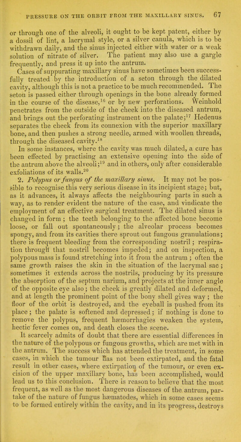or through one of the alveoli, it ought to be kept patent, either by a dossil of lint, a lacrymal style, or a silver canula, which is to be withdrawn daily, and the sinus injected either with water or a weak solution of nitrate of silver. The patient may also use a gargle frequently, and press it up into the antrum. Cases of suppurating maxillary sinus have sometimes been success- fully treated by the introduction of a seton through the dilated cavity, although this is not a practice to be much recommended. The seton is passed either through openings in the bone already formed in the course of the disease, or by new perforations. Weinhold penetrates from the outside of the cheek into the diseased antrum, and brings out the perforating instrument on the palateHedenus separates the cheek from its connexion with the superior maxillary bone, and then pushes a strong needle, armed with woollen threads, through the diseased cavity. In some instances, where the cavity was much dilated, a cure has been effected by practising an extensive opening into the side of the antrum above the alveoliand in others, only after considerable exfoliations of its walls.^° 2. Polypus or fungus of the maxillary sinus. It may not be pos- sible to recognise this very serious disease in its incipient stage; but, as it advances, it always affects the neighbouring parts in such a way, as to render evident the nature of the case, and vindicate the employment of an effective surgical treatment. The dilated sinus is changed in form ; the teeth belonging to the affected bone become loose, or fall out spontaneously; the alveolar process becomes spongy, and from its cavities there sprout out fungous granulations; there is frequent bleeding from the corresponding nostril; respira- tion through that nostril becomes impeded; and on inspection, a polypous mass is found stretching into it from the antrum ; often the same growth raises the skin in the situation of the lacrymal sac; sometimes it extends across the nostrils, producing by its pressure the absorption of the septum narium, and projects at the inner angle of the opposite eye also; the cheek is greatly dilated and deformed, and at length the prominent point of the bony shell gives way ; the floor of the orbit is destroyed, and the eyeball is pushed from its place; the palate is softened and depressed; if nothing is done to remove the polypus, frequent hsemorrhagies weaken the system, hectic fever comes on, and death closes the scene. It scarcely admits of doubt that there are essential differences in the nature of the polypous or fungous growths, which are met with in the antrum. The success which has attended the treatment, in some cases, in which the tumour lias not been extirpated, and the fatal result in other cases, where extirpation of the tumour, or even ex- cision of the upper maxillary bone, has been accomplished, would lead us to this conclusion. There is reason to believe that the most frequent, as well as the most dangerous diseases of the antrum, par- take of the nature of fungus haematodes, which in some cases seems to be formed entirely within the cavity, and in its progress, destroys