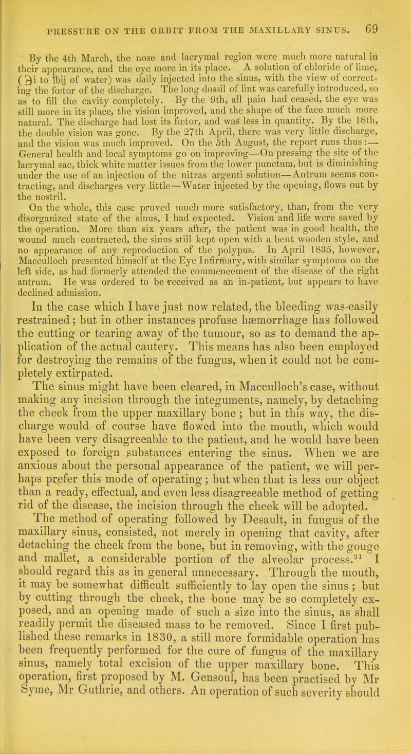 By the 4th March, the nose and laerymal region were much more natural in their appearance, and the eye more in its place. A solution of chloride of lime, (3i to ftij of water) was daily injected into the sinus, with the view of correct- ing the fcetor of the discharge. The long- dossil of lint was carefully introduced, so as to fill the cavity completely. By the 9th, all pain had ceased, the eye was still more in its place, the vision improved, and the shape of the face much more natural. The discharge had lost its fcetor, and was less in quantity. By the 18th, the double vision was gone. By the 27th April, there was very little discharge, and the vision was much improved. On the 5th August, the report runs thus :— General health and local symptoms go on improving—On pressing the site of the laerymal sac, thick white matter issues from the lower punctum, but is diminishing under the use of an injection of the nitras argenti solution—Antrum seems con- tracting, and discharges very little—Water injected by the opening, flows out by the nostril. On the whole, this case proved much more satisfactory, than, from tlie very disorganized state of the sinus, I had expected. Vision and life were saved by the operation. More than six years after, the patient was in good health, the wound much contracted, the sinus still kept open with a bent wooden style, and no appearance of any reproduction of the polypus. In April 1835, however, Macculloch presented himself at the Eye Infirmary, with similar symptoms on the left side, as had formerly attended the commencement of the disease of the right antrum. He was ordered to be i-eceived as an in-patient, but appears to have declined admission. In the case which I have just now related, the bleeding was-easily restrained; but in other instances profuse haemorrhage has followed the cutting or tearing away of the tumour, so as to demand the ap- plication of the actual cautery. This means has also been employed for destroying the remains of the fungus, when it could not be com- pletely extirpated. The sinus might have been cleared, in Macculloch's case, without making any incision through the integuments, namely, by detaching the cheek from the upper maxillary bone ; but in this way, the dis- charge would of course have flow^ed into the mouth, which w^ould have been very disagreeable to the patient, and he would have been exposed to foreign substances entering the sinus. When we are anxious about the personal appearance of the patient, we will per- haps prefer this mode of operating; but when that is less our object than a ready, effectual, and even less disagreeable method of getting rid of the disease, the incision through the cheek will be adopted. The method of operating followed by Desault, in fungus of the maxillary sinus, consisted, not merely in opening that cavity, after detaching the cheek from the bone, but in removing, with the gouge and mallet, a considerable portion of the alveolar process.^^ I should regard this as in general unnecessary. Through the mouth, it may be somewhat difficult sufficiently to lay open the sinus ; but by cutting through the cheek, the bone may be so completely ex- posed, and an opening made of such a size into the sinus, as shall readily permit the diseased mass to be removed. Since 1 first pub- lished these remarks in 1830, a still more formidable operation has been frequently performed for the cure of fungus of the maxillary sinus, namely total excision of the upper maxillary bone. This operation, first proposed by M. Gensoul, has been practised by Mr Syine, Mr Guthrie, and others. An operation of such severity should