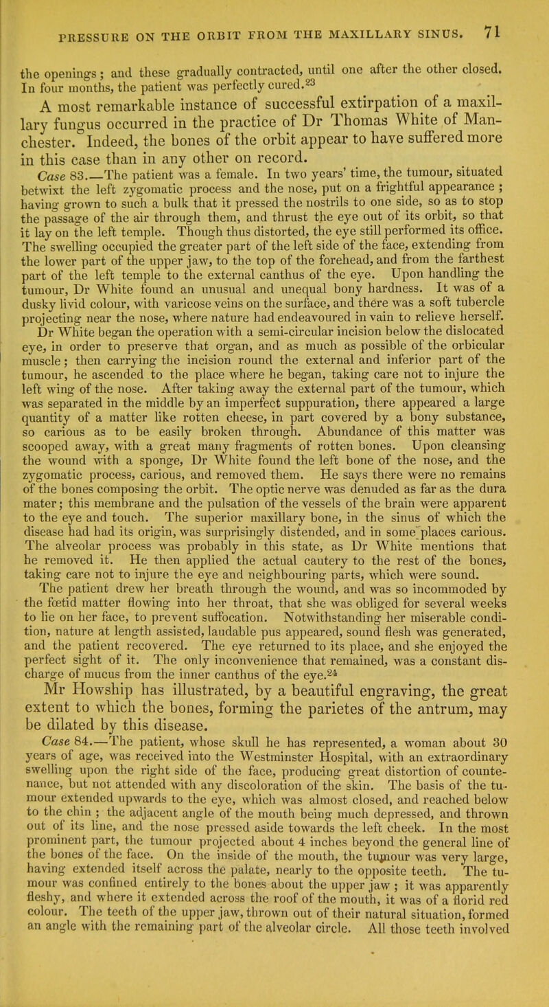 the openings; and these gradually contracted, until one after the other closed. In four months, the patient was perfectly cured.23 A most remarkable instance of successful extirpation of a maxil- lary fungus occurred in the practice of Dr Thomas White of Man- chester. Indeed, the bones of the orbit appear to have suffered more in this case than in any other on record. Case 83 The patient was a female. In two years' time, the tumour, situated betwixt the left zygomatic process and the nose, put on a frightful appearance ; having grown to such a bulk that it pressed the nostrils to one side, so as to stop the passage of the air through them, and thrust the eye out of its orbit, so that it lay on the left temple. Though thus distorted, the eye still performed its office. The sweUing occupied the greater part of the left side of the face, extending from the lower part of the upper jaw, to the top of the forehead, and from the farthest part of the left temple to the external canthus of the eye. Upon handling the tumour, Dr White found an unusual and unequal bony hardness. It was of a dusky livid colour, with varicose veins on the surface, and there was a soft tubercle projecting near the nose, where nature had endeavoured in vain to relieve herself. Dr White began the operation with a serai-circular incision below the dislocated eye, in order to preserve that organ, and as much as possible of the orbicular muscle; then carrying the incision round the external and inferior part of the tumour, he ascended to the place where he began, taking care not to injure the left wing of the nose. After taking away the external part of the tumour, which was separated in the middle by an imperfect suppuration, there appeared a large quantity of a matter like rotten cheese, in part covered by a bony substance, so carious as to be easily broken through. Abundance of this matter was scooped away, with a great many fragments of rotten bones. Upon cleansing the wound with a sponge, Dr White found the left bone of the nose, and the zygomatic process, carious, and removed them. He says there were no remains of the bones composing the orbit. The optic nerve was denuded as far as the dura mater; this membrane and the pulsation of the vessels of the brain were apparent to the eye and touch. The superior maxillary bone, in the sinus of which the disease had had its origin, was surprisingly distended, and in some places carious. The alveolar process was probably in this state, as Dr White mentions that he removed it. He then applied the actual cautery to the rest of the bones, taking care not to injure the eye and neighbouring parts, which were sound. The patient drew her breath through the wound, and was so incommoded by the foetid matter flowing into her throat, that she was obhged for several weeks to lie on her face, to prevent suffocation. Notwithstanding her miserable condi- tion, nature at length assisted, laudable pus appeared, sound flesh was generated, and the patient recovered. The eye returned to its place, and she enjoyed the perfect sight of it. The only inconvenience that remained, was a constant dis- charge of mucus from the inner canthus of the eye.^* Mr Howship has illustrated, by a beautiful engraving, the great extent to which the bones, forming the parietes of the antrum, may be dilated by this disease. Case 84.—The patient, whose skull he has represented, a woman about 30 years of age, was received into the Westminster Hospital, with an extraordinary sweUing upon the right side of the face, producing great distortion of counte- nance, but not attended with any discoloration of the skin. The basis of the tu- mour extended upwards to the eye, which was almost closed, and reached below to the chin ; the adjacent angle of the mouth being much depressed, and thrown out of its line, and the nose pressed aside towards the left cheek. In the most prominent part, the tumour projected about 4 inches beyond the general line of the bones of the face. On the inside of the mouth, the tujnour was very large, having extended itself across the palate, nearly to the opposite teeth. The tu- mour was confined entirely to the bones about the upper jaw ; it was apparently fleshy, and where it extended across the roof of the mouth, it was of a florid red colour. The teeth of the upper jaw, thrown out of their natural situation, formed an angle with the remaining part of the alveolar circle. All those teeth involved