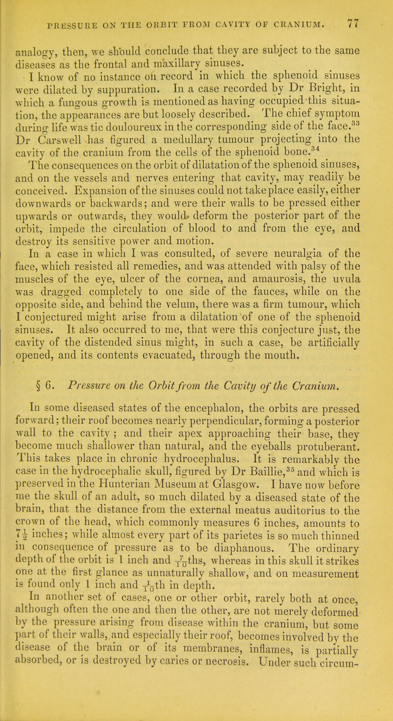 analogy, then, we should conclude that they are subject to the same diseases as the frontal and maxillary sinuses. I know of no instance on record in which the sphenoid sinuses were dilated by suppuration. In a case recorded by Dr Bright, in which a fungous growth is mentioned as having occupied this situa- tion, the appearances are but loosely described. The chief symptom during Hfe was tic douloureux in the corresponding side of the face.^^ Dr Carswell -has figured a medullary tumour projecting into the cavity of the cranium from the cells of the sphenoid bone.^* The consequences on the orbit of dilatation of the sphenoid sinuses, and on the vessels and nerves entering that cavity, may readily be conceived. Expansion of the sinuses could not take place easily, either downwards or backwards; and were their walls to be pressed either upwards or outwards, they would* deform the posterior part of the orbit, impede the circulation of blood to and from the eye, and destroy its sensitive power and motion. In a case in which I was consulted, of severe neuralgia of the face, which resisted all remedies, and was attended with palsy of the muscles of the eye, ulcer of the cornea, and amaurosis, the uvula was dragged completely to one side of the fauces, while on the opposite side, and behind the velum, there was a firm tumour, which I conjectured might arise from a dilatation of one of the sphenoid sinuses. It also occurred to me, that were this conjecture just, the cavity of the distended sinus might, in such a case, be artificially opened, and its contents evacuated, through the mouth. § 6. Pressure on the Orbit from the Cavity of the Cranium, In some diseased states of the encephalon, the orbits are pressed forward; their roof becomes nearly perpendicular, forming a posterior wall to the cavity ; and their apex approaching their base, they become much shallower than natural, and the eyeballs protuberant. This takes place in chronic hydrocephalus. It is remarkably the case in the hydrocephalic skull, figured by Dr Baillie,^^ and which is preserved in the Hunterian Museum at Glasgow. I have now before me the skull of an adult, so much dilated by a diseased state of the brain, that the distance from the external meatus auditorius to the crown of the head, which commonly measures 6 inches, amounts to 7^ inches; while almost every part of its parietes is so much thinned in consequence of pressure as to be diaphanous. The ordinary depth of the orbit is 1 inch and /oths, whereas in this skull it strikes one at the first glance as unnaturally shallow, and on measurement is found only 1 inch and y^^jth in depth. In another set of cases, one or other orbit, rarely both at once, although often the one and then the other, are not merely deformed by the pressure arising from disease within the cranium, but some part of their walls, and especially their roof, becomes involved by the disease of the brain or of its membranes, inflames, is partially absorbed, or is destroyed by caries or necrosis. Under such circum-