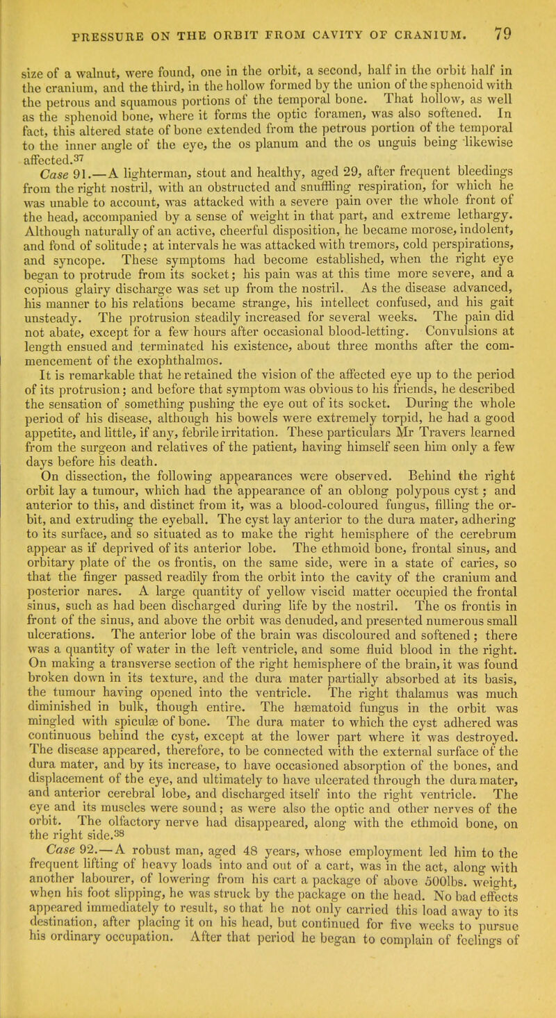 size of a walnut, were found, one in the orbit, a second, half in the orbit half in the cranium, and the third, in the hollow formed by the union of the sphenoid with the petrous and squamous portions of the temporal bone. That hollow, as well as the sphenoid bone, where it forms the optic foramen, was also softened. In fact, this altered state of bone extended from the petrous portion of the temporal to the inner angle of the eye, the os planum and the os unguis being likewise affected.37 Case 91.—A lighterman, stout and healthy, aged 29, after frequent bleedings from the right nostril, with an obstructed and snuffling respiration, for which he was unable to account, was attacked with a severe pain over the whole front of the head, accompanied by a sense of weight in that part, and extreme lethargy. Although naturally of an active, cheerful disposition, he became morose, indolent, and fond of sohtude; at intervals he was attacked with tremors, cold perspirations, and syncope. These symptoms had become established, when the right eye began to protrude from its socket; his pain was at this time more severe, and a copious glairy discharge was set up from the nostril. As the disease advanced, his manner to his relations became strange, his intellect confused, and his gait unsteady. The protrusion steadily increased for several weeks. The pain did not abate, except for a few hours after occasional blood-letting. Convulsions at length ensued and terminated his existence, about three months after the com- mencement of the exophthalmos. It is remarkable that he retained the vision of the affected eye up to the period of its protrusion; and before that symptom was obvious to his friends, he described the sensation of something pushing the eye out of its socket. During the whole period of his disease, although his bowels were extremely torpid, he had a good appetite, and little, if any, febrile irritation. These particulars Mr Travers learned from the surgeon and relatives of the patient, having himself seen him only a few days before his death. On dissection, the following appearances were observed. Behind the right orbit lay a tumour, which had the appearance of an oblong polypous cyst; and anterior to this, and distinct from it, was a blood-coloured fungus, filling the or- bit, and extruding the eyeball. The cyst lay anterior to the dura mater, adhering to its surface, and so situated as to make the right hemisphere of the cerebrum appear as if deprived of its anterior lobe. The ethmoid bone, frontal sinus, and orbitary plate of the os frontis, on the same side, were in a state of caries, so that the finger passed readily from the orbit into the cavity of the cranium and posterior nares. A large quantity of yellow viscid matter occupied the frontal sinus, such as had been discharged during life by the nostril. The os frontis in front of the sinus, and above the orbit was denuded, and presented numerous small ulcerations. The anterior lobe of the brain was discoloured and softened; there was a quantity of water in the left ventricle, and some fluid blood in the right. On making a transverse section of the right hemisphere of the brain, it was found broken down in its texture, and the dura mater partially absorbed at its basis, the tumour having opened into the ventricle. The right thalamus was much diminished in bulk, though entire. The haematoid fungus in the orbit was mingled with spicules of bone. The dura mater to which the cyst adhered was continuous behind the cyst, except at the lower part where it was destroyed. The disease appeared, therefore, to be connected with the external surface of the dura mater, and by its increase, to have occasioned absorption of the bones, and displacement of the eye, and ultimately to have ulcerated through the dura mater, and anterior cerebral lobe, and discharged itself into the right ventricle. The eye and its muscles were sound; as were also the optic and other nerves of the orbit. The olfactory nerve had disappeared, along with the ethmoid bone, on the right side.38 Case 92.-—A robust man, aged 48 years, whose employment led him to the frequent hfting of heavy loads into and out of a cart, was in the act, along with another labourer, of lowering from his cart a package of above 500lbs. weio-ht, when his foot shpping, he was sti-uck by the package on the head. No bad effects appeared immediately to result, so that he not only carried this load away to its destination, after placing it on his head, but continued for five weeks to pursue his ordinary occupation. After that period he began to complain of feelings of