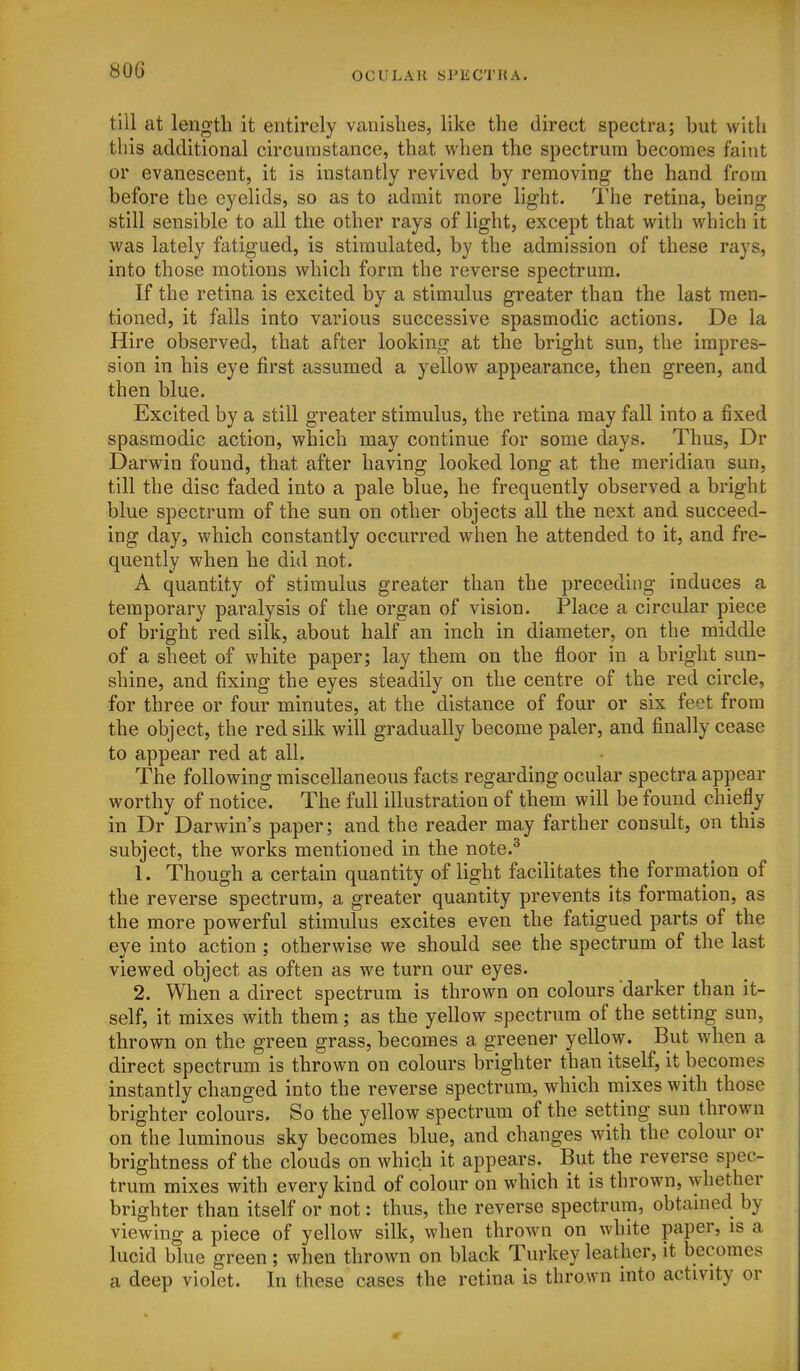 80G till at length it entirely vanishes, like the direct spectra; but with this additional circumstance, that when the spectrum becomes faint or evanescent, it is instantly revived by removing the hand from before the eyelids, so as to admit more hght. The retina, being still sensible to all the other rays of light, except that with which it was lately fatigued, is stimulated, by the admission of these rays, into those motions which form the reverse spectrum. If the retina is excited by a stimulus greater than the last men- tioned, it falls into various successive spasmodic actions. De la Hire observed, that after looking at the bright sun, the impres- sion in his eye first assumed a yellow appearance, then green, and then blue. Excited by a still greater stimulus, the retina may fall into a fixed spasmodic action, which may continue for some days. Thus, Dr Darwin found, that after having looked long at the meridian sun, till the disc faded into a pale blue, he frequently observed a bright blue spectrum of the sun on other objects all the next and succeed- ing day, which constantly occurred when he attended to it, and fre- quently when he did not. A quantity of stimulus greater than the preceding induces a temporary paralysis of the organ of vision. Place a circular piece of bright red silk, about half an inch in diameter, on the middle of a sheet of white paper; lay them on the floor in a bright sun- shine, and fixing the eyes steadily on the centre of the red circle, for three or four minutes, at the distance of four or six feet from the object, the red silk will gradually become paler, and finally cease to appear red at all. The following miscellaneous facts regarding ocular spectra appear worthy of notice. The full illustration of them will be found chiefly in Dr Darwin's paper; and the reader may farther consult, on this subject, the works mentioned in the note.^ 1. Though a certain quantity of light facilitates the formation of the reverse spectrum, a greater quantity prevents its formation, as the more powerful stimulus excites even the fatigued parts of the eye into action; otherwise we should see the spectrum of the last viewed object as often as we turn our eyes. 2. When a direct spectrum is thrown on colours darker than it- self, it mixes with them; as the yellow spectrum of the setting sun, thrown on the green grass, becomes a greener yellow. But when a direct spectrum is thrown on colours brighter than itself, it becomes instantly changed into the reverse spectrum, which mixes with those brighter colours. So the yellow spectrum of the setting sun thrown on the luminous sky becomes blue, and changes with the colour or brightness of the clouds on which it appears. But the reverse spec- trum mixes with every kind of colour on which it is thrown, whether brighter than itself or not: thus, the reverse spectrum, obtained by viewing a piece of yellow silk, when thrown on white paper, is a lucid blue green ; when thrown on black Turkey leather, it becomes a deep violet. In these cases the retina is thrown into activity or