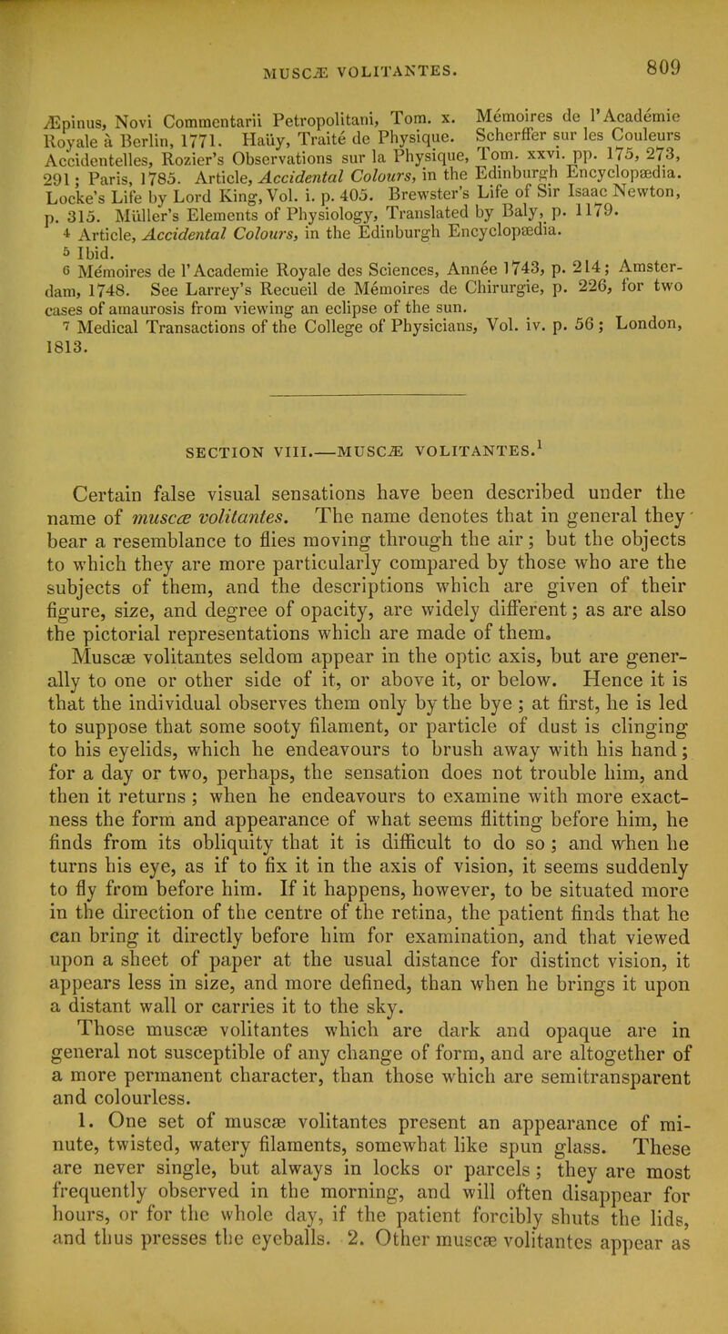 iEpinus, Novi Comraentarii Petvopolitani, Tom. x. Memoires de I'Academie Royale a Berlin, 1771. Hauy, Traite de Physique. ScherfFer sur les Couleurs Accidentelles, Rozier's Observations sur la Physique, Tom. xxyi. pp. 175, 273, 291; Paris, 1785. Article, Accidental Colours, in the Edniburo-h Encyclopaedia. Locke's Lite by Lord King, Vol. i. p. 405. Brewster's Life of Sir Isaac Newton, p. 315. Miiller's Elements of Physiology, Translated by Baly,_ p. 1179. 4 Article, Accidental Colours, in the Edinburgh Encyclopeedia. 5 Ibid. 6 Memoires de I'Academie Royale des Sciences, Annee 1743, p. 214; Amster- dam, 1748. See Larrey's Recueil de Memoires de Chirurgie, p. 226, for two cases of amaurosis from viewing an eclipse of the sun. T Medical Transactions of the College of Physicians, Vol. iv. p. 56; London, 1813. SECTION VIII MUSCiE VOLITANTES.^ Certain false visual sensations have been described under the name of muscce volitantes. The name denotes that in general they' bear a resemblance to flies moving through the air; but the objects to which they are more particularly compared by those who are the subjects of them, and the descriptions which are given of their figure, size, and degree of opacity, are widely different; as are also the pictorial representations which are made of them, Muscse volitantes seldom appear in the optic axis, but are gener- ally to one or other side of it, or above it, or below. Hence it is that the individual observes them only by the bye ; at first, he is led to suppose that some sooty filament, or particle of dust is clinging to his eyelids, which he endeavours to brush away with his hand; for a day or two, perhaps, the sensation does not trouble him, and then it returns; when he endeavours to examine with more exact- ness the form and appearance of what seems flitting before him, he finds from its obliquity that it is diflScult to do so; and when he turns his eye, as if to fix it in the axis of vision, it seems suddenly to fly from before him. If it happens, however, to be situated more in the direction of the centre of the retina, the patient finds that he can bring it directly before him for examination, and that viewed upon a sheet of paper at the usual distance for distinct vision, it appears less in size, and more defined, than when he brings it upon a distant wall or carries it to the sky. Those muscae volitantes which are dark and opaque are in general not susceptible of any change of form, and are altogether of a more permanent character, than those which are semitransparent and colourless. 1. One set of muscae volitantes present an appearance of mi- nute, twisted, watery filaments, somewhat like spun glass. These are never single, but always in locks or parcels; they are most frequently observed in the morning, and will often disappear for hours, or for the whole day, if the patient forcibly shuts the lids, and thus presses the eyeballs. 2. Other muscae volitantes appear as