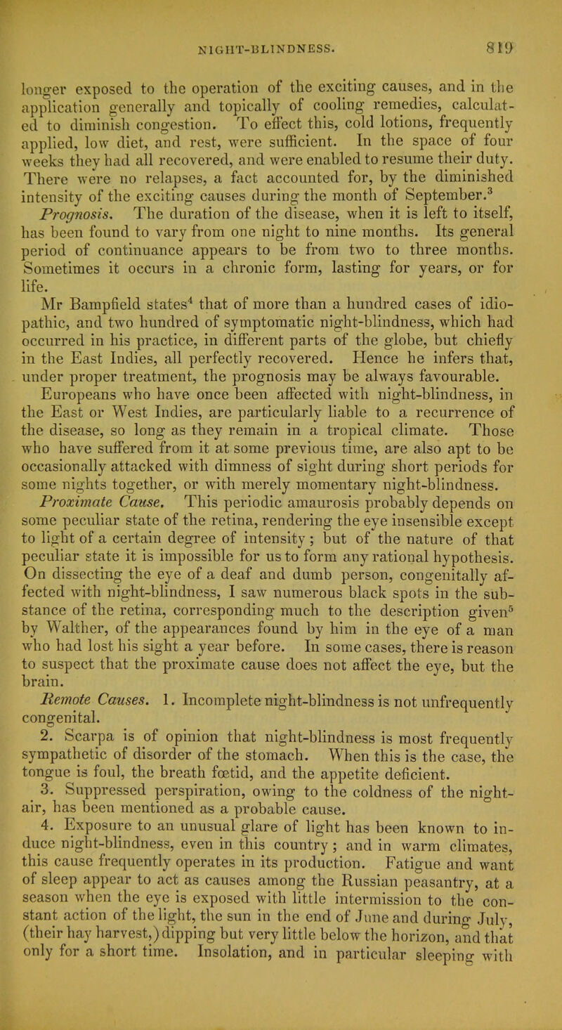 longer exposed to the operation of the exciting causes, and in the application generally and topically of cooling remedies, calculat- ed to diminish congestion. To effect this, cold lotions, frequently applied, low diet, and rest, were sufficient. In the space of four weeks they had all recovered, and were enabled to resume their duty. There were no relapses, a fact accounted for, by the diminished intensity of the exciting causes during the month of September.^ Prognosis, The duration of the disease, when it is left to itself, has been found to vary from one night to nine months. Its general period of continuance appears to be from two to three months. Sometimes it occurs in a chronic form, lasting for years, or for life. Mr Bampfield states'* that of more than a hundred cases of idio- pathic, and two hundred of symptomatic night-blindness, which had occurred in his practice, in diflPerent parts of the globe, but chiefly in the East Indies, all perfectly recovered. Hence he infers that, under proper treatment, the prognosis may be always favourable. Europeans who have once been affected with night-blindness, in the East or West Indies, are particularly liable to a recurrence of the disease, so long as they remain in a tropical climate. Those who have suffered from it at some previous time, are also apt to be occasionally attacked with dimness of sight during short periods for some nights together, or with merely momentary night-blindness. Proximate Cause. This periodic amaurosis probably depends on some peculiar state of the retina, rendering the eye insensible except to light of a certain degree of intensity; but of the nature of that peculiar state it is impossible for us to form any rational hypothesis. On dissecting the eye of a deaf and dumb person, congenitally af- fected with night-bhndness, I saw numerous black spots in the sub- stance of the retina, corresponding much to the description given^ by Walther, of the appearances found by him in the eye of a man who had lost his sight a year before. In some cases, there is reason to suspect that the proximate cause does not affect the eye, but the brain. Remote Causes. 1. Incomplete night-blindness is not unfrequentlv congenital. 2. Scarpa is of opinion that night-blindness is most frequently sympathetic of disorder of the stomach. When this is the case, the tongue is foul, the breath foetid, and the appetite deficient. ^ 3. Suppressed perspiration, owing to the coldness of the night- air, has been mentioned as a probable cause. 4. Exposure to an unusual glare of light has been known to in- duce night-blindness, even in this country; and in warm climates, this cause frequently operates in its production. Fatigue and want of sleep appear to act as causes among the Russian peasantry, at a season when the eye is exposed with httle intermission to the con- stant action of the light, the sun in the end of June and durino- July, (their hay harvest,) dipping but very little below the horizon, and that only for a short time. Insolation, and in particular sleeping with