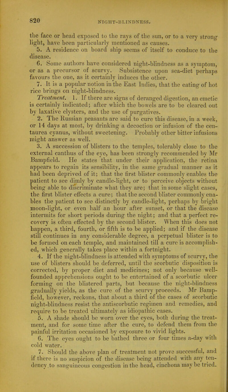 the face or head exposed to the rays of the sun, or to a very strong light, have been particularly mentioned as causes. 5. A residence on board ship seems of itself to conduce to the disease. 6. Some authors have considered night-blindness as a symptom, or as a precursor of scurvy. Subsistence upon sea-diet perhaps favours the one, as it certainly induces the other. 7. It is a popular notion in the East Indies, that the eating of hot rice brings on night-blindness. Treatment. 1. If there are signs of deranged digestion, an emetic is certainly indicated; after which the bowels are to be cleared out by laxative clysters, and the use of purgatives. 2. The Russian peasants are said to cure this disease, in a week, or 14 days at most, by drinking a decoction or infusion of the cen- taurea cyanus, without sweetening. Probably other bitter infusions might answer as well. 3. A succession of blisters to the temples, tolerably close to the external canthus of the eye, has been strongly recommended by Mr Bampfield. He states that under their application, the retina appears to regain its sensibility, in the same gradual manner as it had been deprived of it; that the first blister commonly enables the patient to see dimly by candle-light, or to perceive objects without being able to discriminate what they are; that in some slight cases, the first blister effects a cure; that the second blister commonly ena- bles the patient to see distinctly by candle-light, perhaps by bright moon-light, or even half an hour after sunset, or that the disease intermits for short periods during the night; and that a perfect re- covery is often eflfected by the second blister. When this does not happen, a third, fourth, or fifth is to be applied; and if the disease still continues in any considerable degree, a perpetual blister is to be formed on each temple, and maintained till a cure is accomplish- ed, which generally takes place within a fortnight. 4. If the night-blindness is attended with symptoms of scurvy, the use of blisters should be deferred, until the scorbutic disposition is corrected, by proper diet and medicines; not only because well- founded apprehensions ought to be entertained of a scorbutic ulcer forming on the blistered parts, but because the night-blindness gradually yields, as the cure of the scurvy proceeds. Mr Bamp- field, however, reckons, that about a third of the cases of scorbutic night-blindness resist the antiscorbutic regimen and remedies, and require to be treated ultimately as idiopathic cases. 5. A shade should be worn over the eyes, both during the treat- ment, and for some time after the cure, to defend them from the painful irritation occasioned by exposure to vivid lights. 6. The eyes ought to be bathed three or four times a-day with cold water. 7. Should the above plan of treatment not prove successful, and if there is no suspicion of the disease being attended with any ten- dency.to sanguineous congestion in the head, cinchona may be tried.
