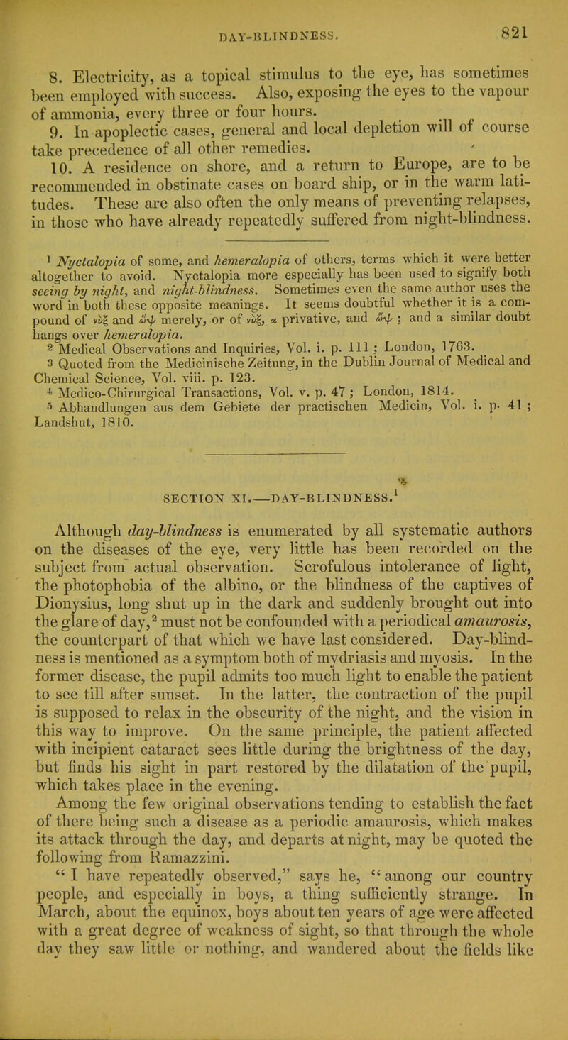 8. Electricity, as a topical stimulus to the eye, has sometimes been employed with success. Also, exposing the eyes to the vapour of ammonia, every three or four hours. 9. In apoplectic cases, general and local depletion will of course take precedence of all other remedies. 10. A residence on shore, and a return to Europe, are to be recommended in obstinate cases on board ship, or in the warm lati- tudes. These are also often the only means of preventing relapses, in those who have already repeatedly suffered from night-blindness. 1 Nyctalopia of some, and hemeralopia of others, terms which it were better altogether to avoid. Nyctalopia more especially has been used to signify both seeing by night, and night-blindness. Sometimes even the same author uses the word in both these opposite meanings. It seems doubtful whether it is a com- pound of vvl and a,^ merely, or of yt-|, « privative, and ii^ ; and a similar doubt hangs over hemeralopia. 2 Medical Observations and Inquiries, Vol. i. p. Ill ; London, 1763. 3 Quoted from the Medicinische Zeitung,in the Dublin Journal of Medical and Chemical Science, Vol. viii. p. 123. ■* Medico-Chirurgical Transactions, Vol. v. p. 47 ; London, 1814. 5 Abhandlungen aus dem Gebiete der practischen Medicin, Vol. i. p. 41 ; Landshut, 1810. % SECTION XI. DAY-BLINDNESS.^ Although day-blindness is enumerated by all systematic authors on the diseases of the eye, very little has been recorded on the subject from actual observation. Scrofulous intolerance of light, the photophobia of the albino, or the blindness of the captives of Dionysius, long shut up in the dark and suddenly brought out into the glare of day,^ must not be confounded with a periodical amaurosis, the counterpart of that which we have last considered. Day-blind- ness is mentioned as a symptom both of mydriasis and myosis. In the former disease, the pupil admits too much light to enable the patient to see till after sunset. In the latter, the contraction of the pupil is supposed to relax in the obscurity of the night, and the vision in this way to improve. On the same principle, the patient affected with incipient cataract sees little during the brightness of the day, but finds his sight in part restored by the dilatation of the pupil, which takes place in the evening. Among the few original observations tending to establish the fact of there being such a disease as a periodic amaurosis, which makes its attack through the day, and departs at night, may be quoted the following from Kamazzini.  I have repeatedly observed, says he, *' among our country people, and especially in boys, a thing sufficiently strange. In March, about the equinox, boys about ten years of age were affected with a great degree of weakness of sight, so that through the whole day they saw little or nothing, and wandered about the fields like