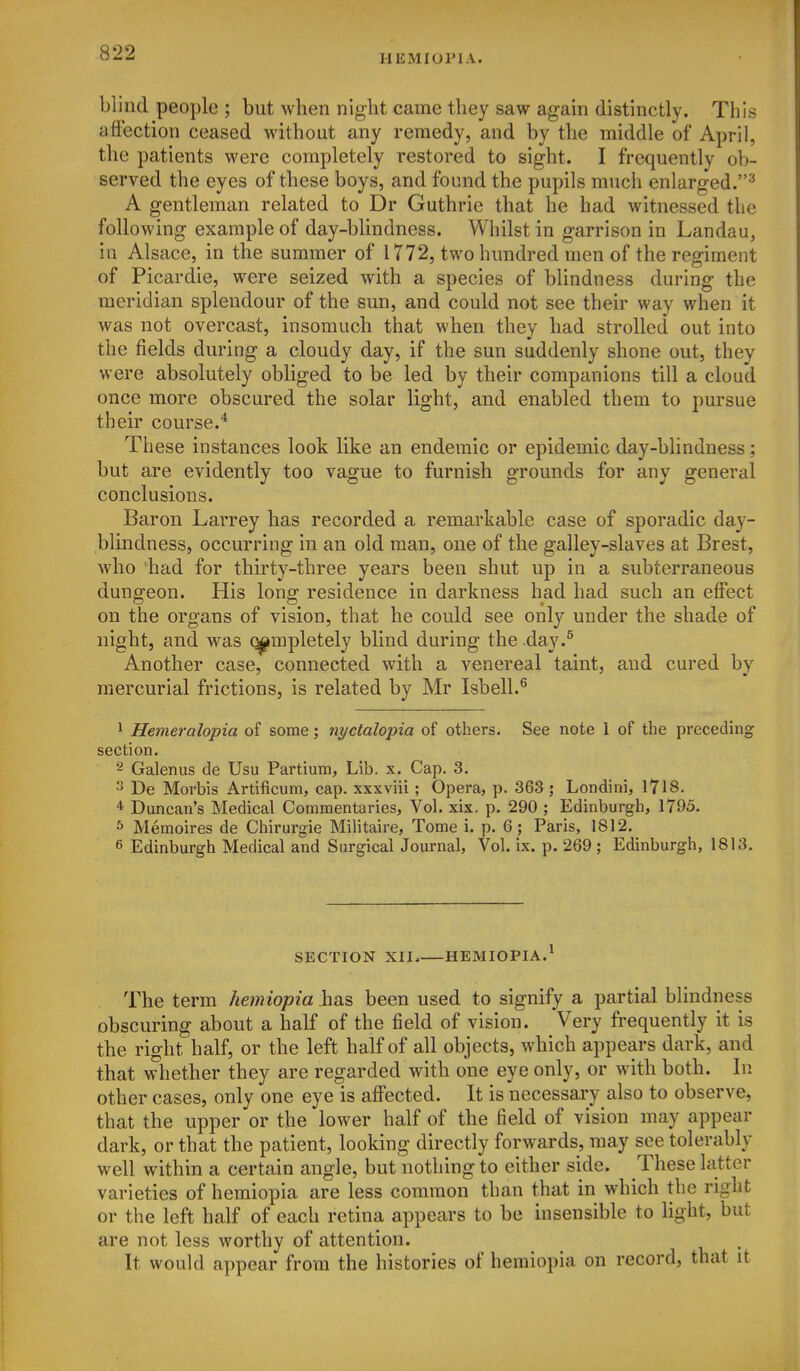 HEMIOriA. blind people ; but when night came they saw again distinctly. This afi'ection ceased without any remedy, and by the middle of April, the patients were completely restored to sight. I frequently ob- served the eyes of these boys, and found the pupils much enlarged.^ A gentleman related to Dr Guthrie that he had witnessed the following example of day-blindness. Whilst in garrison in Landau, in Alsace, in the summer of 1772, two hundred men of the regiment of Picardie, were seized with a species of blindness during the meridian splendour of the sun, and could not see their way when it was not overcast, insomuch that when they had strolled out into the fields during a cloudy day, if the sun suddenly shone out, they were absolutely obliged to be led by their companions till a cloud once more obscured the solar light, and enabled them to pursue their course.* These instances look like an endemic or epidemic day-blindness; but are evidently too vague to furnish grounds for any general conclusions. Baron Larrey has recorded a remarkable case of sporadic day- blindness, occurring in an old man, one of the galley-slaves at Brest, who had for thirty-three years been shut up in a subterraneous dungeon. His long residence in darkness had had such an effect on the organs of vision, that he could see only under the shade of night, and was (^mpletely blind during the day.^ Another case, connected with a venereal taint, and cured by mercurial frictions, is related by Mr Isbell.^ 1 Hemeralopia of some; nyctalopia of others. See note 1 of the preceding section. 2 Galenus de Usu Partium, Lib. x. Cap. 3. ^ De Morbis Artificum, cap. xxxviii ; Opera, p. 363 ; Londini, 1718. * Duncan's Medical Commentaries, Vol. xix. p. 290 ; Edinburgh, 1795. s Memoires de Chirurgie Militaire, Tome i. p. 6 _; Paris, 1812. 6 Edinburgh Medical and Surgical Journal, Vol. ix. p. 269; Edinburgh, 1813. SECTION XII. HEMIOPIA.^ The term hemiopia has been used to signify a partial blindness obscuring about a half of the field of vision. Very frequently it is the right half, or the left half of all objects, which appears dark, and that whether they are regarded with one eye only, or with both. In other cases, only one eye is affected. It is necessary also to observe, that the upper or the lower half of the field of vision may appear dark, or that the patient, looking directly forwards, may see tolerably well within a certain angle, but nothing to either side. These latter varieties of hemiopia are less common than that in which the right or the left half of each retina appears to be insensible to light, but are not less worthy of attention. It would appear from the histories of hemiopia on record, that it