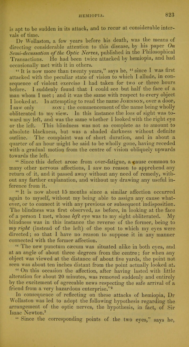 is apt to be sudden in its attack, and to recur at considerable inter- vals of time. Dr Wollaston, a few years before his death, was the means of directing considerable attention to this disease, by his paper On Semi-decussation of the Optic Nerves, published in the Philosophical Transactions. He had been twice attacked by hemiopia, and had occasionally met with it in others.  It is now more than twenty years, says he, *' since I was first attacked with the peculiar state of vision to which I allude, in con- sequence of violent exercise I had taken for two or three hours before. I suddenly found that I could see but half the face of a man whom I met; and it was the same with respect to every object I looked at. In attempting to read the name Johnson, over a door, I saw only son ; the commencement of the name being wholly obliterated to my view. In this instance the loss of sight was to- ward my left, and was the same whether I looked with the right eye or the left. This blindness was not so complete as to amount to absolute blackness, but was a shaded darkness without definite outline. The complaint was of short duration, and in about a quarter of an hour might be said to be wholly gone, having receded with a gradual motion from the centre of vision obliquely upwards towards the left.  Since this defect arose from over-fatigue, a^^ause common to many other nervous affections, I saw no reason to apprehend any return of it, and it passed away without any need of remedy, with- out any farther explanation, and without my drawing any useful in- ference from it.  It is now about 15 months since a similar affection occurred again to myself, without my being able to assign any cause what- ever, or to connect it with any previous or subsequent indisposition. The blindness was first observed, as before, in looking at the face of a person 1 met, whose left eye was to my sight obliterated. My blindness was in this instance the reverse of the former, being to wy right (instead of the left) of the spot to which my eyes were directed; so that I have no reason to suppose it in any manner connected with the former affection.  The new punctum caecum was situated alike in both eyes, and at an angle of about three degrees from the centre; for when any object was viewed at the distance of about five yards, the point not seen was about ten inches distant from the point actually looked at.  On this occasion the affection, after having lasted with little alteration for about 20 minutes, was removed suddenly and entirely by the excitement of agreeable news respecting the safe arrival of a friend from a very hazardous enterprise.^ In consequence of reflecting on these attacks of hemiopia, Dr Wollaston was led to adopt the following hypothesis regarding the arrangement of the optic nerves, the hypothesis, in fact, of Sir Isaac Newton.^  Since the corresponding points of the two eyes, says he,