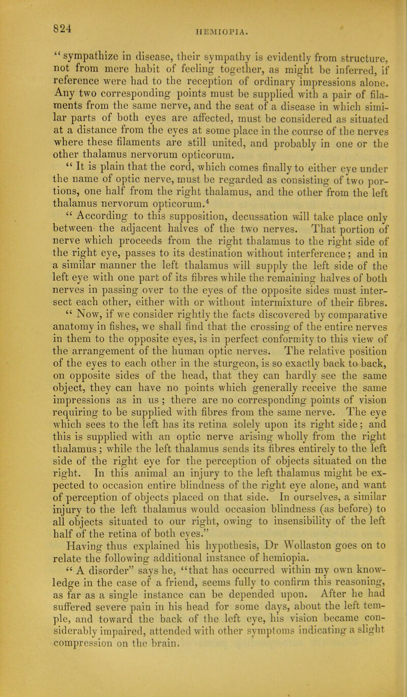 HEMIOPIA. sympathize in disease, their sympathy is evidently from structure, not from mere habit of feeling together, as might be inferred, if reference were had to the reception of ordinary impressions alone. Any two corresponding points must be supplied with a pair of fila- ments from the same nerve, and the seat of a disease in which simi- lar parts of both eyes are affected, must be considered as situated at a distance from the eyes at some place in the course of the nerves where these filaments are still united, and probably in one or the other thalamus nervorum opticorum.  It is plain that the cord, which comes finally to either eye under the name of optic nerve, must be regarded as consisting of two por- tions, one half from the right thalamus, and the other from the left thalamus nervorum opticorum.'*  According to this supposition, decussation will take place only between- the adjacent halves of the two nerves. That portion of nerve which proceeds from the right thalamus to the right side of the right eye, passes to its destination without interference; and in a similar manner the left thalamus will supply the left side of the left eye with one part of its fibres while the remaining halves of both nerves in passing over to the eyes of the opposite sides must inter- sect each other, either with or without intermixture of their fibres.  Now, if we consider rightly the facts discovered by comparative anatomy in fishes, we shall find that the crossing of the entire nerves in them to the opposite eyes, is in perfect conformity to this view of the arrangement of the human optic nerves. The relative position of the eyes to each other in the sturgeon, is so exactly back to back, on opposite sides of the head, that they can hardly see the same object, they can have no points which generally receive the same impressions as in us ; there are no corresponding points of vision requiring to be supplied with fibres from the same nerve. The eye which sees to the left has its retina solely upon its right side; and this is supplied with an optic nerve arising wholly from the right thalamus; while the left thalamus sends its fibres entirely to the left side of the right eye for the perception of objects situated on the right. In this animal an injury to the left thalamus might be ex- pected to occasion entire blindness of the right eye alone, and want of perception of objects placed on that side. In ourselves, a similar injury to the left thalamus would occasion blindness (as before) to all objects situated to our right, owing to insensibility of the left half of the retina of both eyes. Having thus explained his hypothesis, Dr Wollaston goes on to relate the following additional instance of hemiopia.  A disorder says he, that has occurred within my own know- ledge in the case of a friend, seems fully to confirm this reasoning, as far as a single instance can be depended upon. After he had suffered severe pain in his head for some days, about the left tem- ple, and toward the back of the left eye, his vision became con- siderably impaired, attended with other symptoms indicating a slight compression on the brain.