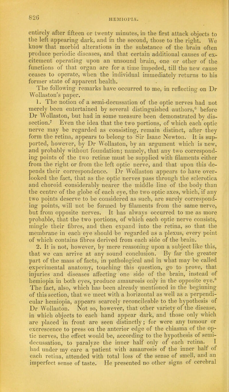 82G IIEMIOPIA. entirely after fifteen or twenty minutes, in the first attack objects to the left appearing dark, and in the second, those to the right. We know that morbid alterations in the substance of the brain often produce periodic diseases, and that certain additional causes of ex- citement operating upon an unsound brain, one or other of the functions of that organ are for a time impeded, till the new cause ceases to operate, when the individual immediately returns to his former state of apparent health. The following remarks have occurred to me, in reflecting on Dr Wollaston's paper. 1. The notion of a semi-decussation of the optic nerves had not merely been entertained by several distinguished authors,*^ before Dr WoUaston, but had in some measure been demonstrated by dis- section.'^ Even the idea that the two portions, of which each optic nerve may be regarded as consisting, remain distinct, after they form the retina, appears to belong to Sir Isaac Newton. It is sup- ported, however, by Dr Wollaston, by an argument which is new, and probably without foundation; namely, that any two correspond- ing points of the two retinjB must be supplied with filaments either from the right or from the left optic nerve, and that upon this de- pends their correspondence. Dr Wollaston appears to have over- looked the fact, that as the optic nerves pass through the sclerotica and choroid considerably nearer the middle line of the body than the centre of the globe of each eye, the two optic axes, which, if any two points deserve to be considered as such, are surely correspond- ing points, will not be formed by filaments from the same nerve, but from opposite nerves. It has always occurred to me as more probable, that the two portions, of which each optic nerve consists, mingle their fibres, and then expand into the retina, so that the membrane in each eye should be regarded as a plexus, every point of which contains fibres derived from each side of the brain. 2. It is not, however, by mere reasoning upon a subject like this, that we can arrive at any sound conclusion. By far the greater part of the mass of facts, in pathological and in what may be called experimental anatomy, touching this question, go to prove, that injuries and diseases afiPecting one side of the brain, instead of hemiopia in both eyes, produce amaurosis only in the opposite eye.^ The fact, also, which has been already mentioned in the beginning of this section, that we meet with a horizontal as well as a perpendi- cular hemiopia, appears scarcely reconcileable to the hypothesis of Dr Wollaston. Not so, however, that other variety of the disease, in which objects to each hand appear dark, and those only which are placed in front are seen distinctly; for were any tumour or excrescence to press on the anterior edge of the chiasma of the op- tic nerves, the effect would be, according to the hypothesis of semi- decussation, to paralyze the inner half only of each retina. I liad under my care a patient with amaurosis of the inner half of each retina, attended with total loss of the sense of smell, and an imperfect sense of taste. He presented no other signs of cerebral