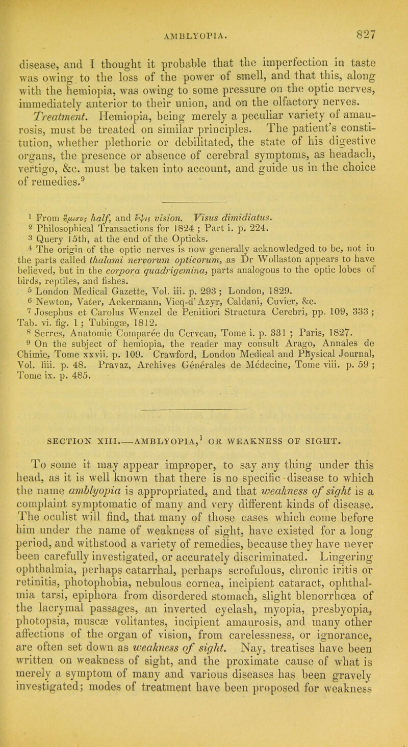 disease, and I thought it probable that the imperfection in taste was owing, to the loss of the power of smell, and that this, along with the heraiopia, was owing to some pressure on the optic nerves, immediately anterior to their union, and on the olfactory nerves. Treatment. Hemiopia, being merely a peculiar variety of amau- rosis, must be treated on similar principles. The patient's consti- tution, whether plethoric or debilitated, the state of his digestive organs, the presence or absence of cerebral symptoms, as headach, vertigo, &c. must be taken into account, and guide us in the choice of remedies.^ ' From Hfiia-vs half, and o^'is vision. Visits dimidiatus. 2 Philosophical Transactions for 1824 ; Part i. p. 224. 3 Query J 5th, at the end of the Opticks. ■1 The origin of the optic nerves is now generally acknowledged to be, not in the parts called tlialami nervorum opticorum, as Dr Wollaston appears to have believed, but in the corpora quadrigemina, parts analogous to the optic lobes of birds, reptiles, and fishes. 5 London Medical Gazette, Vol. iii. p. 293; London, 1829. 6 Newton, Vater, Ackermann, Vicq-d'Azyr, Caldani, Cuvier, &c. Josephus et Carolus Wenzel de Penitiori Structura Cerebri, pp. 109, 333 ; Tab. vi. fig. 1; Tubingee, 1812. 8 Serres, Anatomie Comparee du Cerveau, Tome i. p. 331 ; Paris, 1827. ^ On the subject of hemiopia, the reader may consult Arago, Annales de Chimie, Tome xxvii. p. 109. Crawford, London Medical and Physical Journal, Vol. liii. p. 48. Pravaz, Archives Generales de Medecine, Tome viii. p. 59 ; Tome ix. p. 485. SECTION XIII AMBLYOPIA,* OR WEAKNESS OF SIGHT. To some it may appear improper, to say any thing under this head, as it is well known that there is no specific disease to which the name amblyopia is appropriated, and that weakness of sight is a complaint symptomatic of many and very different kinds of disease. The oculist will find, that many of those cases which come before him under the name of weakness of sight, have existed for a long period, and withstood a variety of remedies, because they have never been carefully investigated, or accurately discriminated. Lingering ophthalmia, perhaps catarrhal, perhaps scrofulous, chronic iritis or retinitis, photophobia, nebulous cornea, incipient cataract, ophthal- mia tarsi, epiphora from disordered stomach, slight blenorrhoea of the lacrymal passages, an inverted eyelash, myopia, presbyopia, photopsia, muscse volitantes, incipient amaurosis, and many other affections of the organ of vision, from carelessness, or ignorance, are often set down as weakness of sight. Nay, treatises have been written on weakness of sight, and the proximate cause of what is merely a symptom of many and various diseases has been gravely investigated; modes of treatment have been proposed for weakness