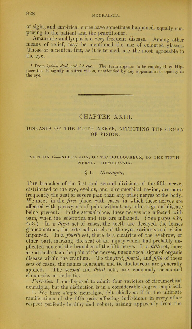 NEURALGIA. of sight, and empirical cures have sometimes happened, equally sur- prising to the patient and the practitioner. Amaurotic amblyopia is a very frequent disease. Among other means of relief, may be mentioned the use of coloured glasses. Those of a neutral tint, as it is termed, are the most agreeable to the eye. ' From ay.Sxvs dull, and ^4' eye. The term appears to be employed by Hip- pocrates, to signify impaired vision, unattended by any appearance of opacity in the eye. CHAPTER XXIII. DISEASES OF THE FIFTH NERVE, AFFECTING THE ORGAN OF VISION. SECTION \.—NEURALGIA, OR TIC DOULOUREUX, OF THE FIFTH NERVE. HEMICRANIA. § 1. Neuralgia, The branches of the first and second divisions of the fifth nerve, distributed to the eye, eyelids, and circumorbital region, are more frequently the seat of severe pain than any other nerves of the body. We meet, in the Jirst place, with cases, in which these nerves are aflPected with paroxysms of pain, without any other signs of disease being present. In the second place, these nerves are affected with pain, when the sclerotica and iris are inflamed. (See pages 439, 453.) In a third set of cases, the teeth are decayed, the lenses glaucomatous, the external vessels of the eyes varicose, and vision impaired. In a fourth set, there is a cicatrice of the eyebrow, or other part, marking the seat of an injury which had probably im- plicated some of the branches of the fifth nerve. In a Ji/th set, there are attendant on the pain of the nerves, unequivocal signs of organic disease within the cranium. To the first, fourth, and fifth of these sets of cases, the names neuralgia and tic douloureux are generally applied. The second and third sets, are commonly accounted rheumatic, or arthritic. Varieties. I am disposed to admit four varieties of circumorbital neuralgia; but the distinction is in a considerable degree empirical. I. We have simple neuralgia, felt chiefly as if in the ultimate ramifications of the fifth pair, afl'ecting individuals in every otber respect perfectly healthy and robust, arising apparently from the