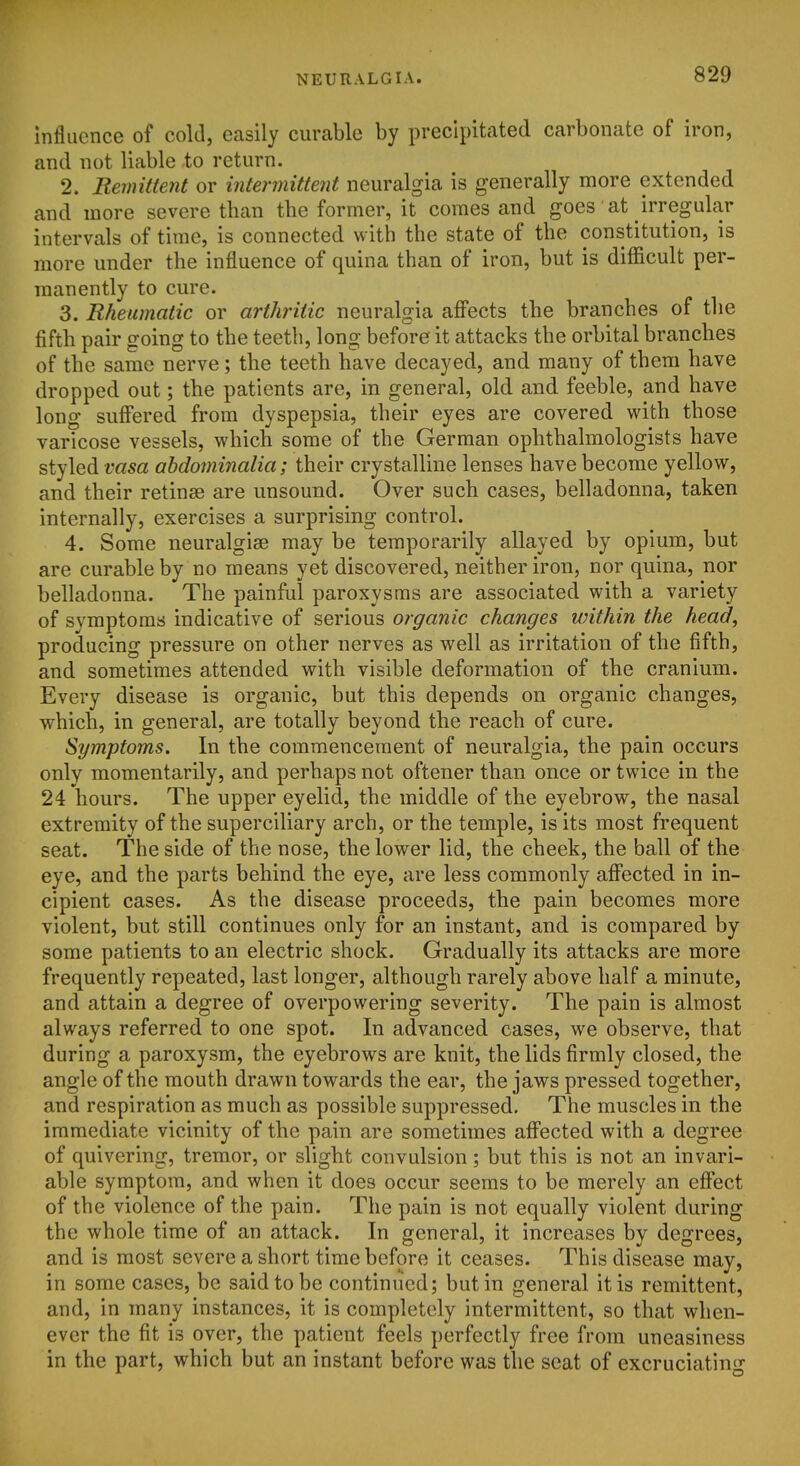 Influence of cold, easily curable by precipitated carbonate of iron, and not liable to return. 2. Remittent or intermittent neuralgia is generally more extended and more severe than the former, it comes and goes at irregular intervals of time, is connected with the state of the constitution, is more under the influence of quina than of iron, but is diflacult per- manently to cure. 3. Rheumatic or arthritic neuralgia aff'ects the branches of the fifth pair going to the teeth, long before it attacks the orbital branches of the same nerve; the teeth have decayed, and many of them have dropped out; the patients are, in general, old and feeble, and have long suff'ered from dyspepsia, their eyes are covered with those varicose vessels, which some of the German ophthalmologists have styled vasa ahdominalia; their crystalline lenses have become yellow, and their retinae are unsound. Over such cases, belladonna, taken internally, exercises a surprising control. 4. Some neuralgise may be temporarily allayed by opium, but are curable by no means yet discovered, neither iron, nor quina, nor belladonna. The painful paroxysms are associated with a variety of symptoms indicative of serious organic changes within the head, producing pressure on other nerves as well as irritation of the fifth, and sometimes attended with visible deformation of the cranium. Every disease is organic, but this depends on organic changes, which, in general, are totally beyond the reach of cure. Symptoms. In the commencement of neuralgia, the pain occurs only momentarily, and perhaps not oftener than once or twice in the 24 hours. The upper eyelid, the middle of the eyebrow, the nasal extremity of the superciliary arch, or the temple, is its most frequent seat. The side of the nose, the lower lid, the cheek, the ball of the eye, and the parts behind the eye, are less commonly affected in in- cipient cases. As the disease proceeds, the pain becomes more violent, but still continues only for an instant, and is compared by some patients to an electric shock. Gradually its attacks are more frequently repeated, last longer, although rarely above half a minute, and attain a degree of overpowering severity. The pain is almost always referred to one spot. In advanced cases, we observe, that during a paroxysm, the eyebrows are knit, the lids firmly closed, the angle of the mouth drawn towards the ear, the jaws pressed together, and respiration as much as possible suppressed. The muscles in the immediate vicinity of the pain are sometimes affected with a degree of quivering, tremor, or slight convulsion ; but this is not an invari- able symptom, and when it does occur seems to be merely an effect of the violence of the pain. The pain is not equally violent during the whole time of an attack. In general, it increases by degrees, and is most severe a short time before it ceases. This disease may, in some cases, be said to be continued; but in general it is remittent, and, in many instances, it is completely intermittent, so that when- ever the fit is over, the patient feels perfectly free from uneasiness in the part, which but an instant before was the seat of excruciating