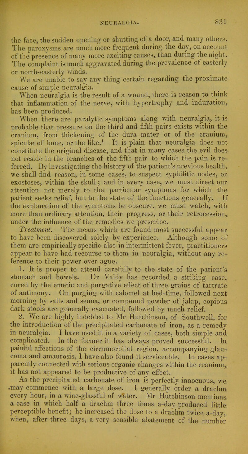 the face, the sudden opening or shutting of a door, and many others. The paroxysms are much more frequent during the day, on account of the presence of many more exciting causes, than during the night. The complaint is much aggravated during the prevalence of easterly or north-easterly winds. We are unable to say any thing certain regarding the proximate cause of simple neuralgia. When neuralgia is the result of a wound, there is reason to think that inflammation of the nerve, with hypertrophy and induration, has been produced. When there are paralytic symptoms along with neuralgia, it is probable that pressure on the third and fifth pairs exists within the cranium, from thickening of the dura mater or of the cranium, spiculae of bone, or the like.^ It is plain that neuralgia does not constitute the original disease, and that in many cases the evil does not reside in the branches of the fifth pair to which the pain is re- ferred. By investigating the history of the patient's previous health, we shall find reason, in some cases, to suspect syphilitic nodes, or exostoses, v/ithin the skull; and in every case, we must direct our attention not merely to the particular symptoms for which the patient seeks relief, but to the state of the functions generally. If the explanation of the symptoms be obscure, we must watch, with more than ordinary attention, their progress, or their retrocession, under the influence of the remedies we prescribe. Treatment. The means which are found most successful appear to have been discovered solely by experience. Although some of them are empirically specific also in intermittent fever, practitioners appear to have had recourse to them in neuralgia, without any re- ference to their power over ague. 1. It is proper to attend carefully to the state of the patient's stomach and bowels. Dr Vaidy has recorded a striking case, cured by the emetic and purgative efi'ect of three grains of tartrate of antimony. On purging with calomel at bed-time, followed next morning by salts and senna, or compound powder of jalap, copious dark stools are generally evacuated, followed by much relief. 2. We are highly indebted to Mr Hutchinson, of Southwell, for the introduction of the precipitated carbonate of iron, as a remedy in neuralgia. I have used it in a variety of cases, both simple and complicated. In the former it has always proved successful. In painful aff'ections of the circumorbital region, accompanying glau- coma and amaurosis, 1 have also found it serviceable. In cases ap- parently connected with serious organic changes within the cranium, it has not appeared to be productive of any efi'ect. As the precipitated carbonate of iron is perfectly innocuous, we .may commence with a large dose. I generally order a drachm every hour, in a wine-glassful of water. Mr Hutchinson mentions a case in which half a drachm three times a-day produced little perceptible benefit; he increased the dose to a drachm twice a-day, when, after three days, a very sensible abatement of the number