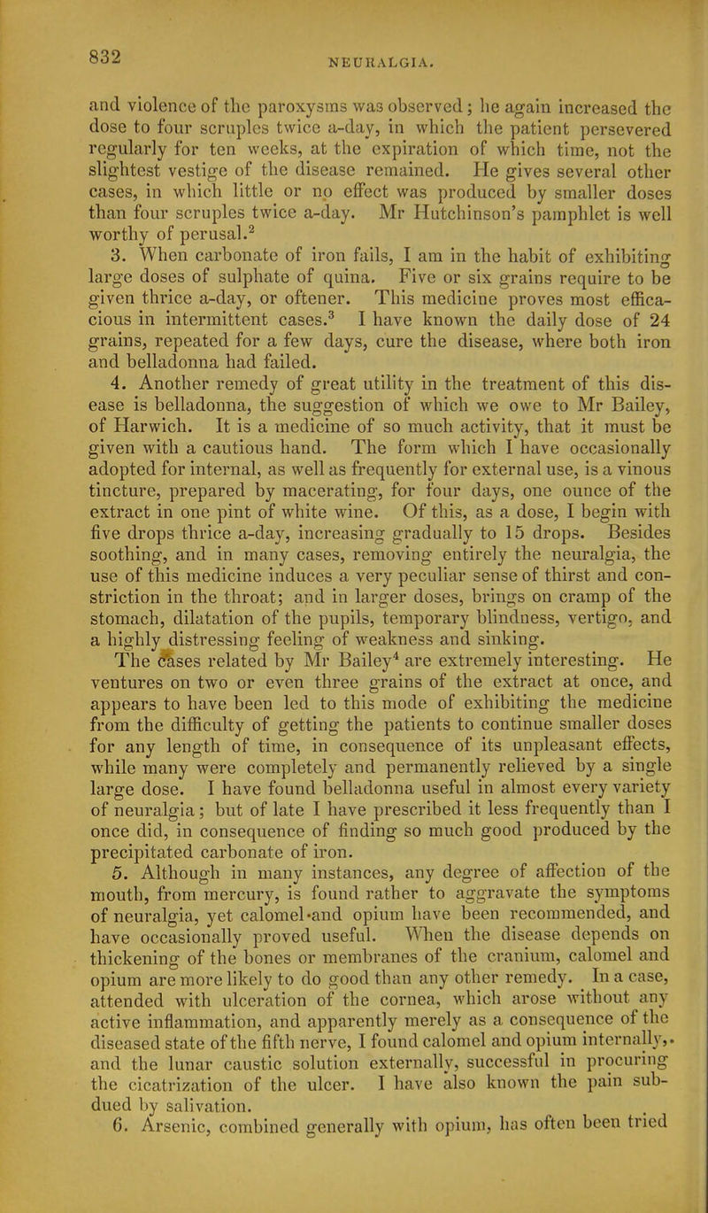 NEURALGIA. and violence of the paroxysms was observed; he again increased the dose to four scruples twice a-day, in which the patient persevered regularly for ten weeks, at the expiration of which time, not the slightest vestige of the disease remained. He gives several other cases, in which little or np effect was produced by smaller doses than four scruples twice a-day. Mr Hutchinson's pamphlet is well worthy of perusal.^ 3. When carbonate of iron fails, I am in the habit of exhibiting large doses of sulphate of quina. Five or six grains require to be given thrice a-day, or oftener. This medicine proves most effica- cious in intermittent cases.^ I have known the daily dose of 24 grains, repeated for a few days, cure the disease, where both iron and belladonna had failed. 4. Another remedy of great utility in the treatment of this dis- ease is belladonna, the suggestion of which we owe to Mr Bailey, of Harwich. It is a medicine of so much activity, that it must be given with a cautious hand. The form which I have occasionally adopted for internal, as well as frequently for external use, is a vinous tincture, prepared by macerating, for four days, one ounce of the extract in one pint of white wine. Of this, as a dose, I begin with five drops thrice a-day, increasing gradually to 15 drops. Besides soothing, and in many cases, removing entirely the neuralgia, the use of this medicine induces a very peculiar sense of thirst and con- striction in the throat; and in larger doses, brings on cramp of the stomach, dilatation of the pupils, temporary blindness, vertigo, and a highly distressing feeling of weakness and sinking. The dases related by Mr Bailey* are extremely interesting. He ventures on two or even three grains of the extract at once, and appears to have been led to this mode of exhibiting the medicine from the difficulty of getting the patients to continue smaller doses for any length of time, in consequence of its unpleasant effects, while many were completely and permanently relieved by a single large dose. I have found belladonna useful in almost every variety of neuralgia; but of late I have prescribed it less frequently than I once did, in consequence of finding so much good produced by the precipitated carbonate of iron. 5. Although in many instances, any degree of affection of the mouth, from mercury, is found rather to aggravate the symptoms of neuralgia, yet calomel ^and opium have been recommended, and have occasionally proved useful. When the disease depends on thickening of the bones or membranes of the cranium, calomel and opium are more likely to do good than any other remedy. _ In a case, attended with ulceration of the cornea, which arose without any active inflammation, and apparently merely as a consequence of the diseased state of the fifth nerve, I found calomel and opium internally,, and the lunar caustic solution externally, successful in procuring the cicatrization of the ulcer. I have also known the pain sub- dued by salivation. 6. Arsenic, combined generally with opium, has often been tried