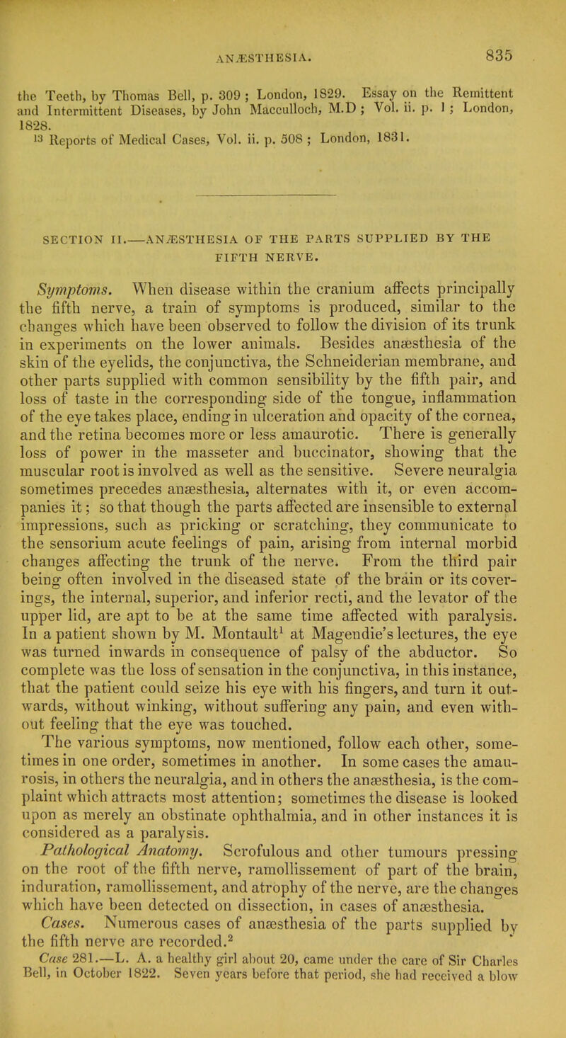 the Teeth, by Thomas Bell, p. 309 ; London, 1829. Essay on the Remittent and Intermittent Diseases, by John Macculloch, M.D ; Vol. ii. p. 1 ; London, 1828. >3 Reports of Medical Cases, Vol. ii. p. 508 ; London, 1831. SECTION II ANAESTHESIA OF THE PARTS SUPPLIED BY THE FIFTH NERVE. Symptoms. When disease within the cranium affects principally the fifth nerve, a train of symptoms is produced, similar to the changes which have been observed to follow the division of its trunk in experiments on the lower animals. Besides anaesthesia of the skin of the eyelids, the conjunctiva, the Schneiderian membrane, and other parts supplied with common sensibility by the fifth pair, and loss of taste in the corresponding side of the tongue, inflammation of the eye takes place, ending in ulceration and opacity of the cornea, and the retina becomes more or less amaurotic. There is generally loss of power in the masseter and buccinator, showing that the muscular root is involved as well as the sensitive. Severe neuralgia sometimes precedes anaesthesia, alternates with it, or even accom- panies it; so that though the parts affected are insensible to external impressions, such as pricking or scratching, they communicate to the sensorium acute feelings of pain, arising from internal morbid changes affecting the trunk of the nerve. From the third pair being often involved in the diseased state of the brain or its cover- ings, the internal, superior, and inferior recti, and the levator of the upper lid, are apt to be at the same time affected with paralysis. In a patient shown by M. Montault^ at Magendie's lectures, the eye was turned inwards in consequence of palsy of the abductor. So complete was the loss of sensation in the conjunctiva, in this instance, that the patient could seize his eye with his fingers, and turn it out- wards, without winking, without suffering any pain, and even with- out feeling that the eye was touched. The various symptoms, now mentioned, follow each other, some- times in one order, sometimes in another. In some cases the amau- rosis, in others the neuralgia, and in others the anaesthesia, is the com- plaint which attracts most attention; sometimes the disease is looked upon as merely an obstinate ophthalmia, and in other instances it is considered as a paralysis. Pathological Anatomy. Scrofulous and other tumours pressing on the root of the fifth nerve, ramollissement of part of the brain, induration, ramollissement, and atrophy of the nerve, are the changes which have been detected on dissection, in cases of anaesthesia. Cases. Numerous cases of anaesthesia of the parts supplied by the fifth nerve are recorded.^ Case 281.—L. A. a healthy girl about 20, came under the care of Sir Charles Bell, in October 1822. Seven years before that period, she had received a blow