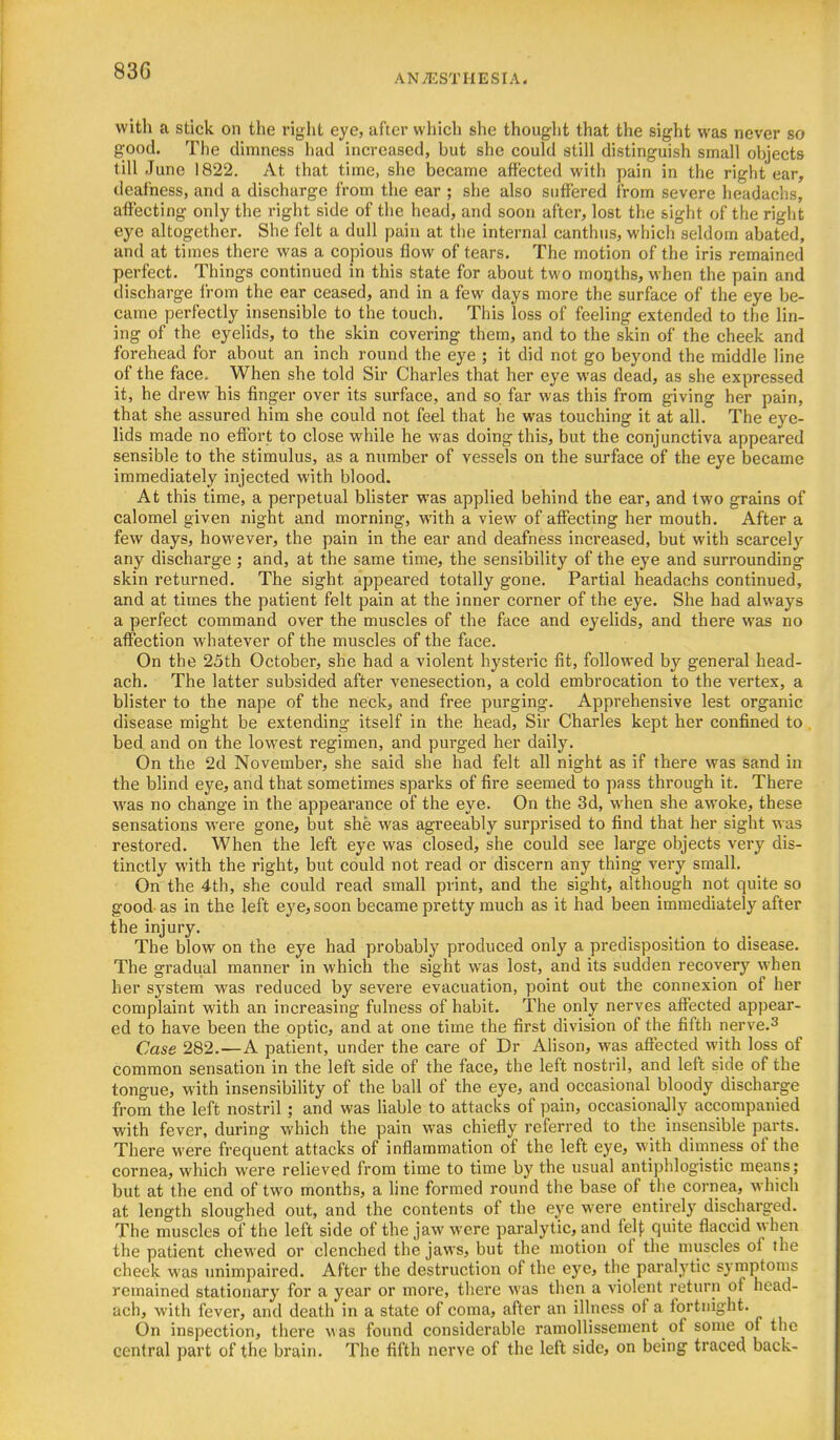 ANAESTHESIA. with a stick on the right eye, after which she thought that the sight was never so good. The dimness had increased, but she could still distinguish small objects till June 1822. At that time, she became affected with pain in the right ear, deafness, and a discharge from the ear ; she also suffered from severe headachs, affecting only the right side of the head, and soon after, lost the sight of the right eye altogether. She felt a dull pain at the internal canthus, which seldom abated, and at times there was a copious flow of tears. The motion of the iris remained perfect. Things continued in this state for about two months, when the pain and discharge from the ear ceased, and in a few days more the surface of the eye be- came perfectly insensible to the touch. This loss of feeling extended to the lin- ing of the eyelids, to the skin covering them, and to the skin of the cheek and forehead for about an inch round the eye ; it did not go beyond the middle line of the face. When she told Sir Charles that her eye was dead, as she expressed it, he drew his finger over its surface, and so far was this from giving her pain, that she assured him she could not feel that he was touching it at all. The eye- lids made no effort to close while he was doing this, but the conjunctiva appeared sensible to the stimulus, as a number of vessels on the surface of the eye became immediately injected with blood. At this time, a perpetual blister was applied behind the ear, and two grains of calomel given night and morning, with a view of affecting her mouth. After a few days, however, the pain in the ear and deafness increased, but with scarcely any discharge ; and, at the same time, the sensibility of the eye and surrounding skin returned. The sight appeared totally gone. Partial headachs continued, and at times the patient felt pain at the inner corner of the eye. She had always a perfect command over the muscles of the face and eyelids, and there was no affection whatever of the muscles of the face. On the 25th October, she had a violent hysteric fit, followed by general head- ach. The latter subsided after venesection, a cold embrocation to the vertex, a blister to the nape of the neck, and free purging. Apprehensive lest organic disease might be extending itself in the head, Sir Charles kept her confined to bed and on the lowest regimen, and purged her daily. On the 2d November, she said she had felt all night as if there was sand in the blind eye, and that sometimes sparks of fire seemed to pass through it. There was no change in the appearance of the eye. On the 3d, when she awoke, these sensations were gone, but she was agreeably surprised to find that her sight ^^ as restored. When the left eye was closed, she could see large objects very dis- tinctly with the right, but could not read or discern any thing very small. On the 4th, she could read small print, and the sight, although not quite so good as in the left eye, soon became pretty much as it had been immediately after the injury. The blow on the eye had probably produced only a predisposition to disease. The gradual manner in which the sight was lost, and its sudden recovery when her system was reduced by severe evacuation, point out the connexion of her complaint with an increasing fulness of habit. The only nerves affected appear- ed to have been the optic, and at one time the first division of the fifth nerve.^ Case 282.—A patient, under the care of Dr Alison, was affected with loss of common sensation in the left side of the face, the left nostril, and left side of the tongue, with insensibility of the ball of the eye, and occasional bloody discharge from the left nostril; and was liable to attacks of pain, occasionajly accompanied with fever, during which the pain was chiefly referred to the insensible parts. There were frequent attacks of inflammation of the left eye, with dimness of the cornea, which were relieved from time to time by the usual antiphlogistic means; but at the end of two months, a line formed round the base of the cornea, which at length sloughed out, and the contents of the eye were entirely discharged. The muscles of the left side of the jaw were paralytic, and felf quite flaccid when the patient chewed or clenched the jaws, but the motion of the nmscles of the cheek was unimpaired. After the destruction of the eye, the paralytic symptoms remained stationary for a year or more, there was then a violent return of head- ach, with fever, and death in a state of coma, after an illness of a fortnight. On inspection, there v as found considerable ramoUissenient of some of the central part of the brain. The fifth nerve of the left side, on being traced back-