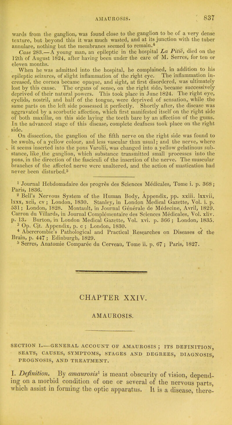 wards from the ganglion, was found close to the ganglion to be of a very dense texture, but beyond this it was much wasted, and at its junction with the tuber annulare, nothing but the membranes seemed to remain.* Case 283.—A young man, an epileptic in the hospital La Pilie, died on the 12th of August 1824, after having been under the care of M. Serres, for ten or eleven months. When he was admitted into the hospital, he complained, in addition to his epileptic seizures, of slight inflammation of the right eye. The inflammation in* creased, the cornea became opaque, and sight, at first disordered, was ultimately lost by this cause. The organs of sense, on the right side, became successively deprived of their natural powers. This took place in June 1824. The right eye, eyelids, nostril, and half of the tongue, were deprived of sensation, while the same parts on the left side possessed it perfectly. Shortly after, the disease was aggravated by a scorbutic affection, which first manifested itself on the right side of both maxillae, on this side laying the teeth bare by an affection of the gums. In the advanced stage of this disease, complete deafness took place on the right side. On dissection, the ganglion of the fifth nerve on the right side was foimd to be swoln, of a yellow colour, and less vascular than usual; and the nerve, where ^ it seems inserted into the pons Varolii, was changed into a yellow gelatinous sub- stance, like the ganglion, which substance transmitted small processes into the pons, in the direction of the fasciculi of the insertion of the nerve. The muscular branches of the affected nerve were unaltered, and the action of mastication had never been disturbed.^ ^ Journal Hebdomadaire des progres des Sciences Medicales, Tome i. p. 368; Paris, 1836. 2 Bell's Nervous System of the Human Body, Appendix, pp. xxiii. Ixxvii, Ixxx, xcii, cv ; London, 1830. Stanley, in London Medical Gazette, Vol. i. p. 531; London, 1828. Montault, in Journal Generale de Medecine, Avril, 1829. Carron du Villards, in Journal Complementaire des Sciences Medicales, Vol. xliv. p. 13, Burton, in London Medical Gazette, Vol. xvi. p. 366 ; London, 1835. 2 Op. Cit. Appendix, p. c ; London, 1830. * Abercrombie's Pathological and Practical Researches on Diseases of the Brain, p. 447 ; Edinburgh, 1829. ^ Serres, Anatomie Comparee du Cerveau, Tome ii. p. 67; Paris, 1827. CHAPTER XXIV. AMAUROSIS. SECTION I GENERAL ACCOUNT OF AMAUROSIS ; ITS DEFINITION, SEATS, CAUSES, SYMPTOMS, STAGES AND DEGREES, DIAGNOSIS, PROGNOSIS, AND TREATMENT. I. Definition. By amaurosis^ is meant obscurity of vision, depend- ing on a morbid condition of one or several of the nervous parts, which assist in forming the optic apparatus. It is a disease, there-