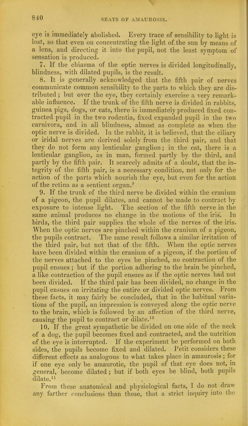 eye is immediately abolished. Every trace of sensibility to light is lost, so that even on concentrating the light of. the sun by means of a lens, and directing it into the pupil, not the least symptom of sensation is produced. 7. If the chiasma of the optic nerves is divided longitudinally, blindness, with dilated pupils, is the result. 8. It is generally acknowledged that the fifth pair of nerves communicate common sensibility to the parts to which they are dis- tributed ; but over the eye, they certainly exercise a very remark- able influence. If the trunk of the fifth nerve is divided in rabbits, guinea pigs, dogs, or cats, there is immediately produced fixed con- tracted pupil in the two rodentia, fixed expanded pupil in the two carnivora, and in all blindness, almost as complete as when the optic nerve is divided. In the rabbit, it is believed, that the ciliary or iridal nerves are derived solely from the third pair, and that they do not form any lenticular ganglion; in the cat, there is a lenticular ganglion, as in man, formed partly by the third, and partly by the fifth pair. It scarcely admits of a doubt, that the in- tegrity of the fifth pair, is a necessary condition, not only for the action of the parts which nourish the eye, but even for the action of the retina as a sentient organ.^ 9. If the trunk of the third nerve be divided within the cranium of a pigeon, the pupil dilates, and cannot be made to contract by exposure to intense light. The section of the fifth nerve in the same animal produces no change in the motions of the iris. In birds, the third pair supplies the whole of the nerves of the iris. When the optic nerves are pinched within the cranium of a pigeon, the pupils contract. The same result follows a similar irritation of the third pair, but not that of the fifth. When the optic nerves have been divided within the cranium of a pigeon, if the portion of the nerves attached to the eyes be pinched, no contraction of the pupil ensues ; but if the portion adhering to the brain be pinched, a like contraction of the pupil ensues as if the optic nerves had not been divided. If the third pair has been divided, no change in the pupil ensues on irritating the entire or divided optic nerves. From these facts, it may fairly be concluded, that in the habitual varia- tions of the pupil, an impression is conveyed along the optic nerve to the brain, which is followed by an affection of the third nerve, causing the pupil to contract or dilate.^° 10. If the great sympathetic be divided on one side of the neck of a dog, the pupil becomes fixed and contracted, and the nutrition of the eye is interrupted. If the experiment be performed on both sides, the pupils become fixed and dilated. Petit considers these difi'erent effects as analogous to what takes place in amaurosis; for if one eye only be amaurotic, the pupil of that eye does not, in general, become dilated; but if both eyes be blind, both pupils dilate. From these anatomical and physiological facts, I do not draw any farther conclusions than these, that a strict inquiry into the