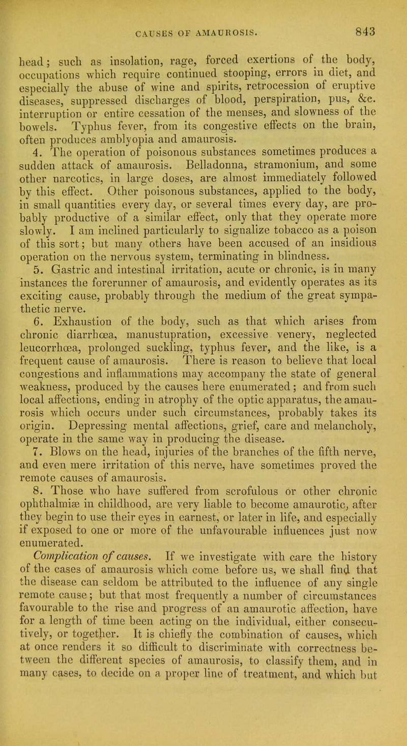 head; such as insolation, rage, forced exertions of the body, occupations which require continued stooping, errors in diet, and especially the abuse of wine and spirits, retrocession of eruptive diseases, suppressed discharges of blood, perspiration, pus, &c. interruption or entire cessation of the menses, and slowness of the bowels. Typhus fever, from its congestive eflPects on the brain, often produces amblyopia and amaurosis. 4. The operation of poisonous substances sometimes produces a sudden attack of amaurosis. Belladonna, stramonium, and some other narcotics, in large doses, are almost immediately followed by this effect. Other poisonous substances, applied to the body, in small quantities every day, or several times every day, are pro- bably productive of a similar effect, only that they operate more slowly. I am inclined particularly to signalize tobacco as a poison of this sort; but many others have been accused of an insidious operation on the nervous system, terminating in blindness. 5. Gastric and intestinal irritation, acute or chronic, is in many instances the forerunner of amaurosis, and evidently operates as its exciting cause, probably through the medium of the great sympa- thetic nerve. 6. Exhaustion of the body, such as that which arises from chronic diarrhoea, manustupration, excessive venery, neglected leucorrhoea, prolonged suckling, typhus fever, and the like, is a frequent cause of amaurosis. There is reason to believe that local congestions and inflammations may accompany the state of general weakness, produced by the causes here enumerated; and from such local affections, ending in atrophy of the optic apparatus, the amau- rosis which occurs under such circumstances, probably takes its origin. Depressing mental affections, grief, care and melancholy, operate in the same way in producing the disease. 7. Blows on the head, injuries of the branches of the fifth nerve, and even mere irritation of this nerve, have sometimes proved the remote causes of amaurosis. 8. Those who have suffered from scrofulous or other chronic ophthalmise in childhood, are very liable to become amaurotic^ after they begin to use their eyes in earnest, or later in life, and especially if exposed to one or more of the unfavourable influences just now enumerated. Complication of causes. If we investigate with care the history of the cases of amaurosis which come before us, we shall find that the disease can seldom be attributed to the influence of any single remote cause; but that most frequently a number of circumstances favourable to the rise and progress of an amaurotic affection, have for a length of time been acting on the individual, either consecu- tively, or together. It is chiefly the combination of causes, which at once renders it so diflacult to discriminate with correctness be- tween the different species of amaurosis, to classify them, and in many cases, to decide on a proper line of treatment, and which but