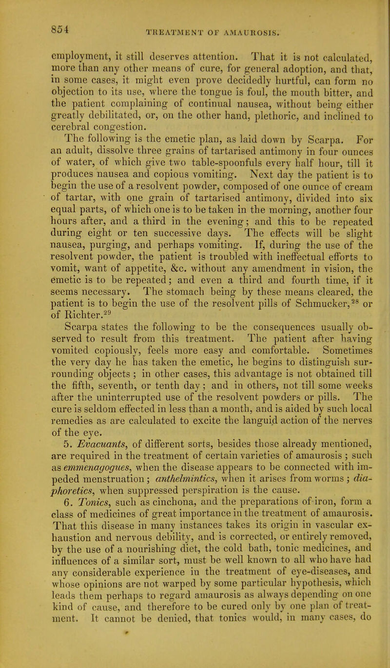 employment, it still deserves attention. That it is not calculated, more than any other means of cure, for general adoption, and that, in some cases, it might even prove decidedly hurtful, can form no objection to its use, where the tongue is foul, the mouth bitter, and the patient complaining of continual nausea, without being either greatly debilitated, or, on the other hand, plethoric, and inclined to cerebral congestion. The following is the emetic plan, as laid down by Scarpa. For an adult, dissolve three grains of tartarised antimony in four ounces of water, of which give two table-spoonfuls every half hour, till it produces nausea and copious vomiting. Next day the patient is to begin the use of a resolvent powder, composed of one ounce of cream of tartar, with one grain of tartarised antimony, divided into six equal parts, of which one is to be taken in the morning, another four hours after, and a third in the evening; and this to be repeated during eight or ten successive days. The effects will be slight nausea, purging, and perhaps vomiting. If, during the use of the resolvent powder, the patient is troubled with ineffectual efforts to vomit, want of appetite, &c. without any amendment in vision, the emetic is to be repeated; and even a third and fourth time, if it seems necessary. The stomach being by these means cleared, the patient is to begin the use of the resolvent pills of Schmucker,^^ or of Richter.^^ Scarpa states the following to be the consequences usually ob- served to result from this treatment. The patient after having vomited copiously, feels more easy and comfortable. Sometimes the very day he has taken the emetic, he begins to distinguish sur- rounding objects ; in other cases, this advantage is not obtained till the fifth, seventh, or tenth day; and in others, not till some weeks after the uninterrupted use of the resolvent powders or pills. The cure is seldom effected in less than a month, and is aided by such local remedies as are calculated to excite the languid action of the nerves of the eye. 5. Evacuants, of different sorts, besides those already mentioned, are required in the treatment of certain varieties of amaurosis ; such as emmenagogues, when the disease appears to be connected with im- peded menstruation ; anthelmintics, when it arises from worms ; dia- phoretics, when suppressed perspiration is the cause. 6. Tonics, such as cinchona, and the preparations of iron, form a class of medicines of great importance in the treatment of amaurosis. That this disease in many instances takes its origin in vascular ex- haustion and nervous debility, and is corrected, or entirely removed, by the use of a nourishing diet, the cold bath, tonic medicines, and influences of a similar sort, must be well known to all who have had any considerable experience in the treatment of eye-diseases, and whose opinions are not warped by some particular hypothesis, which leads them perhaps to regard amaurosis as always depending on one kind of cause, and therefore to be cured only by one plan of treat- ment. It cannot be denied, that tonics would, in many cases, do