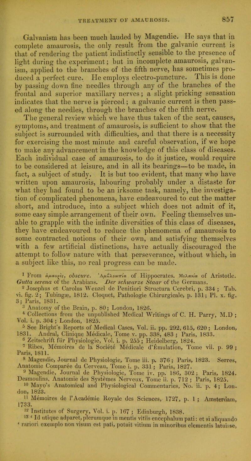 Galvanism has been much lauded by Magendie. He says that in complete amaurosis, the only result from the galvanic current is that of rendering the patient indistinctly sensible to the presence of light during the experiment; but in incomplete amaurosis, galvan- ism, applied to the branches of the fifth nerve, has sometimes pro- duced a perfect cure. He employs electro-puncture. This is done by passing down fine needles through any of the branches of the frontal and superior maxillary nerves; a slight pricking sensation indicates that the nerve is pierced; a galvanic current is then pass- ed alono- the needles, throuo^h the branches of the fifth nerve. The general review which we have thus taken of the seat, causes, symptoms, and treatment of amaurosis, is sufficient to show that the subject is surrounded with difficulties, and that there is a necessity for exercising the most minute and careful observation, if we hope to make any advancement in the knowledge of this class of diseases. Each individual case of amaurosis, to do it justice, would require to be considered at leisure, and in all its bearings—to be made, in fact, a subject of study. It is but too evident, that many who have written upon amaurosis, labouring probably under a distaste for what they had found to be an irksome task, namely, the investiga- tion of complicated phenomena, have endeavoured to cut the matter short, and introduce, into a subject which does not admit of it, some easy simple arrangement of their own. Feeling themselves un- able to grapple with the infinite diversities of this class of diseases, they have endeavoured to reduce the phenomena of amaurosis to some contracted notions of their own, and satisfying themselves with a few artificial distinctions, have actually discouraged the attempt to follow nature with that perseverance, without which, in a subject like this, no real progress can be made. 1 From afiecv^os, obscure. 'A^&Xt/«5r/« of Hippocrates. MsXav/a of Aristotle. Giitta Serena of the Arabians. Der schwarze Staar of the Germans. 2 Josephus et Carolus Wenzel de Penitiori Structura Cerebri, p. 334 ; Tab. vi. %. 2; Tubingae, 1812. Cloquet, Pathologic Chirurgicale, p. 131; PI. x. fig. 3; Paris, 1831. 3 Anatomy of the Brain, p. 80; London, 1826. * Collections from the unpublished Medical Writings of C. H. Parry, M.D ; Vol. i. p. 304 ; London, 1825. s See Bright's Reports of Medical Cases, Vol. ii. pp. 292, 615, 620; London, 1831. Andral, Clinique Medicale, Tome v. pp. 338, 483 ; Paris, 1833. 6 Zeitschrift fiir Physiologic, Vol. i. p. 255; Heidelberg, 1824. Ribes, Memoires de la Societe Medicale d'Emulation, Tome vii. p. 99 ; Paris, 1811. 8 Magendie, Journal de Physiologic, Tome iii. p. 376; Paris, 1823. Serres, Anatomie Comparee du Cerveau, Tome i. p. 331; Paris, 1827. 9 Magendie, Journal de Physiologic, Tome iv. pp. 186, 302 ; Paris, 1824. Desmoulins, Anatomie des Systemes Nerveux, Tome ii. p. 712 ; Paris, 1825. 10 Mayo's Anatomical and Physiological Commentaries, No. ii. p. 4; Lon- don, 1823. 11 Memoires de 1'Academic Royale des Sciences, 1727, p. 1 : Amsterdam, 1733. 1=^ Institutes of Surgery, Vol. i. ^. 167 ; Edinburgh, 1838. •3 ' Id utiquc adparct,plcrumquc in mentis vitiis encephalum pati: ct si aliquando * rariori cxemplo non visum est pati, potuit vitiura in minoribus dementis latuisse,