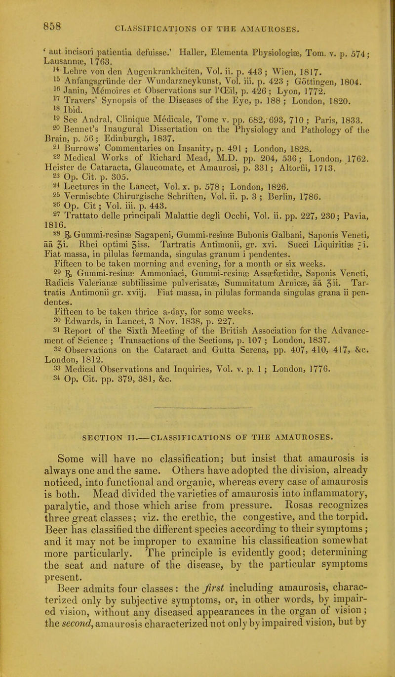 * aut incisori patientia defuisse.' Haller, Elerncnta Physiologiae, Tom. v. p. 574; Lausanna3, 1763. Lelire von den Augenkrankbeiten, Vol. ii. p. 443; Wien, 1817. Anfangsgrunde der Wundarzneykunst, Vol. iii. p. 423 ; Gottingen, 1804. Janin, Memoires et Observations sur I'GEil, p. 426 ; Lyon, 1772. Travers' Synopsis of the Diseases of the Eye, p. 188 ; London, 1820. 18 Ibid. I'J See Andral, Clinique Medicale, Tome v. pp. 682, 693, 710 ; Paris, 1833. 20 Bennet's Inaugural Dissertation on the Physiology and Pathology of the Brain, p. 56 ; Edinburgh, 1837. 21 Burrows' Commentaries on Insanity, p. 491 ; London, 1828. 22 Medical Works of Richard Mead, M.D. pp. 204, 536; London, 1762. Heister de Cataracta, Glaucomate, et Amaurosi, p. 331 ; Altorfii, 1713. 23 Op. Cit. p. 305. 21 Lectures in the Lancet, Vol. x. p. 578 ; London, 1826. 25 Vermischte Chirurgische Schriften, Vol. ii. p. 3 ; Berlin, 1786. 2G Op. Cit; Vol. iii. p. 443. 27 Trattato delle principal! Malattie degli Occhi, Vol. ii. pp. 227, 230; Pavia, 1816. 28 §3 Gummi-resinse Sagapeni, Gurami-resinse Bubonis Galbani, Saponis Veneti, aa 5i' Rhei optimi ^iss. Tartratis Antimonii, gr. xvi. Succi Liquiritiaj ^i. Fiat massa, in pilulas formanda, singulas granum i pendentes. Fifteen to be taken morning and evening, for a month or six weeks. 29 ^ Gummi-resinse Ammoniaci, Gummi-resinse Asssefoetidse, Saponis Veneti, Radicis Valerianse subtilissime pulverisatse, Summitatum Arnicse, aa ^li. Tar- tratis Antimonii gr. xviij. Fiat massa, in pilulas formanda singulas grana ii pen- dentes. Fifteen to be taken thrice a-day, for some weeks. 30 Edwards, in Lancet, 3 Nov. 1838, p. 227. 31 Report of the Sixth Meeting of the British Association for the Advance- ment of Science ; Transactions of the Sections, p. 107 ; London, 1837. 32 Observations on the Cataract and Gutta Serena, pp. 407, 410, 417> &c. London, 1812. 33 Medical Observations and Inquiries, Vol. v. p. 1 ; London, 1776. 31 Op. Cit. pp. 379, 381, &c. SECTION II CLASSIFICATIONS OF THE AMAUROSES. Some will have no classification; but insist that amaurosis is always one and the same. Others have adopted the division, already noticed, into functional and organic, whereas every case of amaurosis is both. Mead divided the varieties of amaurosis into inflammatory, paralytic, and those which arise from pressure. Rosas recognizes three great classes; viz. the erethic, the congestive, and the torpid. Beer has classified the different species according to their symptoms; and it may not be improper to examine his classification somewhat more particularly. The principle is evidently good; determining the seat and nature of the disease, by the particular symptoms present. Beer admits four classes: the Jirst including amaurosis, charac- terized only by subjective symptoms, or, in other words, by impair- ed vision, without any diseased appearances in the organ of vision ; the secowrf, amaurosis characterized not only by impaired vision, but by