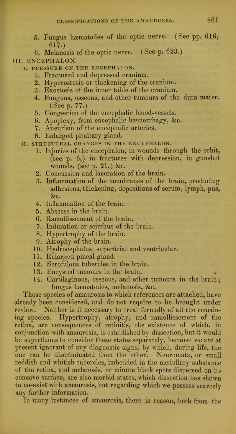 5. Fungus hsematodes of the optic nerve. (See pp. 616, 617.) 6. Melanosis of the optic nerve. (See p. 623.) III. ENCEPHALON. I. PRESSURE ON THE ENCEPHALON. 1. Fractured and depressed cranium. 2. Hyperostosis or thickening of the cranium. 3. Exostosis of the inner table of the cranium. 4. Fungous, osseous, and other tumours of the dura mater. (See p. 77.) 5. Congestion of the encephalic blood-vessels. 6. Apoplexy, from encephalic hsemorrhagy, &c. 7. Aneurism of the encephalic arteries. 8. Enlarged pituitary gland. II. STRUCTURAL CHANGES IN THE ENCEPHALON. 1. Injuries of the encephalon, in wounds through the orbit, (see p. 6,) in fractures with depression, in gunshot wounds, (see p. 21,) &c. 2. Concussion and laceration of the brain. 3. Inflammation of the membranes of the brain, producing adhesions, thickening, depositions of serum, lymph, pus, &c. 4. Inflammation of the brain. 5. Abscess in the brain. 6. RamoUissement of the brain. 7. Induration or scirrhus of the brain. 8. Hypertrophy of the brain. 9. Atrophy of the brain. 10. Hydrocephalus, superficial and ventricular. 11. Enlarged pineal gland. 12. Scrofulous tubercles in the brain. 13. Encysted tumours in the brain. 14. Cartilaginous, osseous, and other tumours in the brain ; fungus hsematodes, melanosis, &c. Those species of amaurosis to which references are attached, have already been considered, and do not require to be brought under review. Neither is it necessary to treat formally of all the remain- ing species. Hypertrophy, atrophy, and ramollissement of the retina, are consequences of retinitis, the existence of which, in conjunction with amaurosis, is established by dissection, but it would be superfluous to consider these states separately, because we are at present ignorant of any diagnostic signs, by which, during life, the one can be discriminated from the other. Neuromata, or small reddish and whitish tubercles, imbedded in the medullary substance of the retina, and melanosis, or minute black spots dispersed on its concave surface, are also morbid states, which dissection has shown to co-exist with amaurosis, but regarding which we possess scarcely any farther information. In many instances of amaurosis, there is reason, both from the