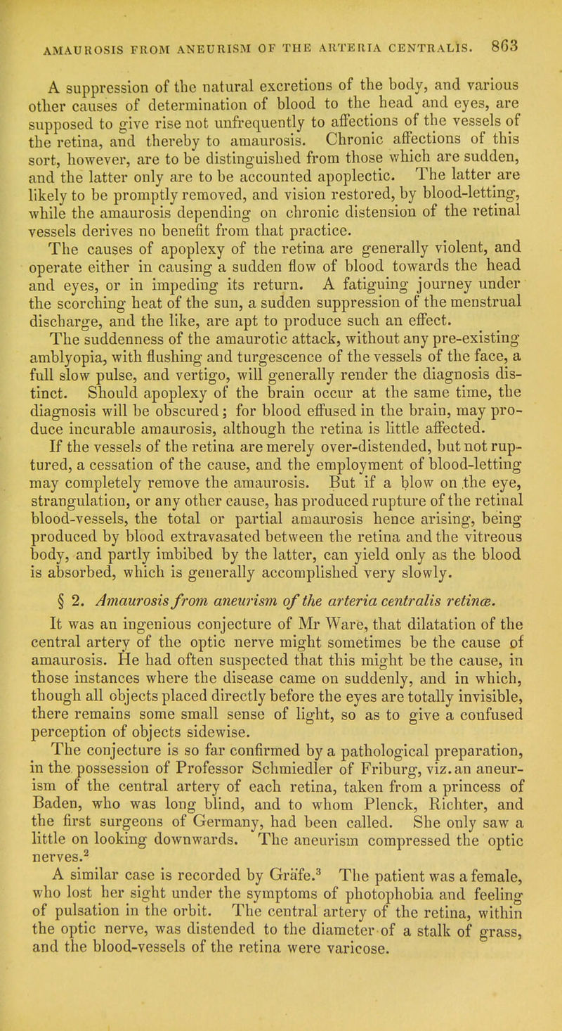 A suppression of the natural excretions of the body, and various otlier causes of determination of blood to the head and eyes, are supposed to give rise not unfrequently to affections of the vessels of the retina, and thereby to amaurosis. Chronic affections of this sort, however, are to be distinguished from those which are sudden, and the latter only are to be accounted apoplectic. The latter are likely to be promptly removed, and vision restored, by blood-letting, while the amaurosis depending on chronic distension of the retinal vessels derives no benefit from that practice. The causes of apoplexy of the retina are generally violent, and operate either in causing a sudden flow of blood towards the head and eyes, or in impeding its return. A fatiguing journey under the scorching heat of the sun, a sudden suppression of the menstrual discharge, and the like, are apt to produce such an effect. The suddenness of the amaurotic attack, without any pre-existing amblyopia, with flushing and turgescence of the vessels of the face, a full slow pulse, and vertigo, will generally render the diagnosis dis- tinct. Should apoplexy of the brain occur at the same time, the diagnosis will be obscured; for blood effused in the brain, may pro- duce incurable amaurosis, although the retina is little affected. If the vessels of the retina are merely over-distended, but not rup- tured, a cessation of the cause, and the employment of blood-letting may completely remove the amaurosis. But if a blow on the eye, strangulation, or any other cause, has produced rupture of the retinal blood-vessels, the total or partial amaurosis hence arising, being produced by blood extravasated between the retina and the vitreous body, and partly imbibed by the latter, can yield only as the blood is absorbed, which is generally accomplished very slowly. § 2. Amaurosis from aneurism of the arteria centralis retince. It was an ingenious conjecture of Mr Ware, that dilatation of the central artery of the optic nerve might sometimes be the cause of amaurosis. He had often suspected that this might be the cause, in those instances where the disease came on suddenly, and in which, though all objects placed directly before the eyes are totally invisible, there remains some small sense of light, so as to give a confused perception of objects sidewise. The conjecture is so far confirmed by a pathological preparation, in the possession of Professor Schmiedler of Friburg, viz. an aneur- ism of the central artery of each retina, taken from a princess of Baden, who was long blind, and to whom Plenck, Richter, and the first surgeons of Germany, had been called. She only saw a little on looking downwards. The aneurism compressed the optic nerves.^ A similar case is recorded by Grafe.^ The patient was a female, who lost her sight under the symptoms of photophobia and feeling of pulsation in the orbit. The central artery of the retina, within the optic nerve, was distended to the diameter of a stalk of grass, and the blood-vessels of the retina were varicose.