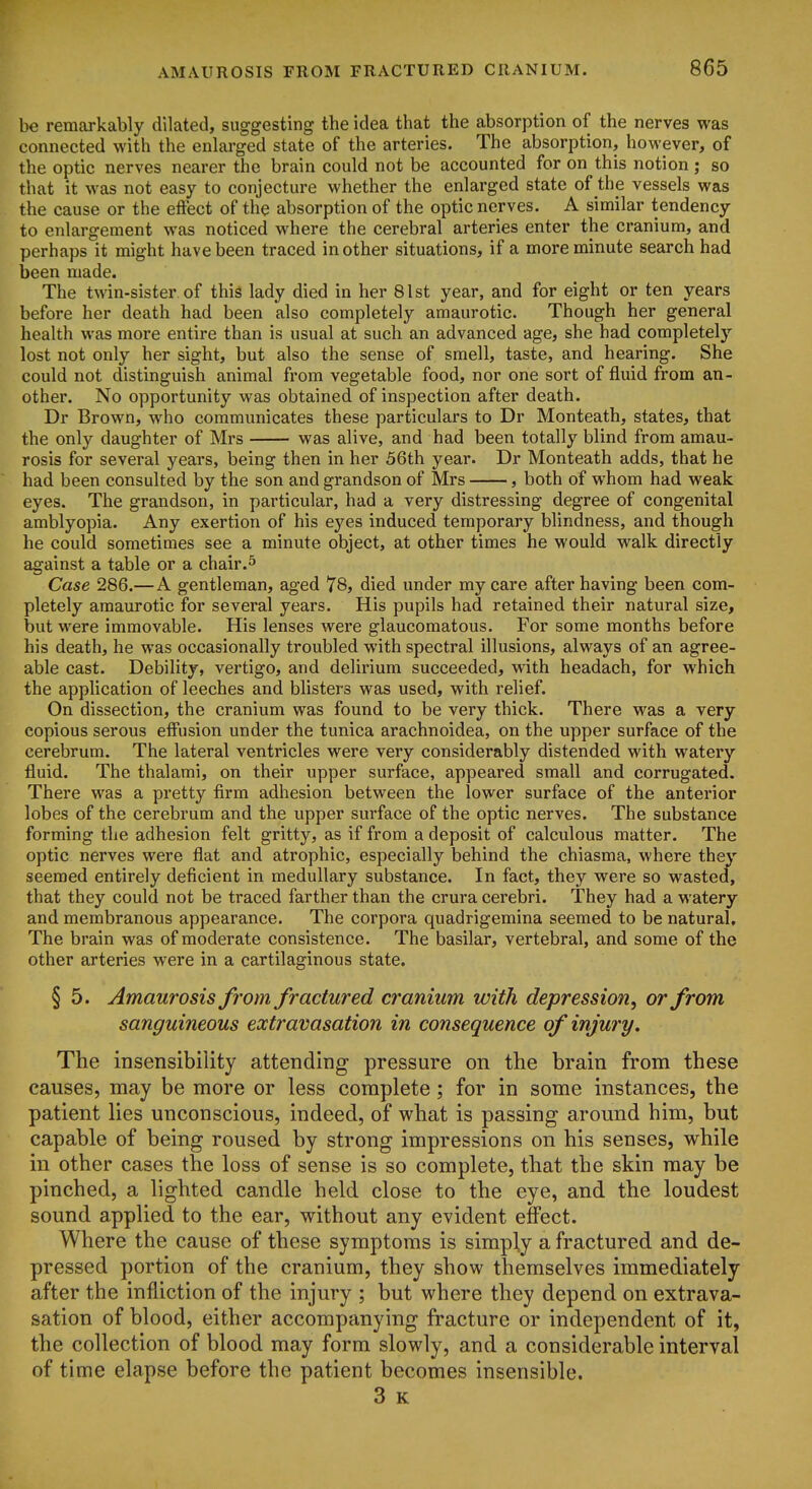 be remarkably dilated, suggesting the idea that the absorption of the nerves was connected with the enlarged state of the arteries. The absorption, however, of the optic nerves nearer the brain could not be accounted for on this notion ; so that it was not easy to conjecture whether the enlarged state of the vessels was the cause or the effect of the absorption of the optic nerves. A similar tendency to enlargement was noticed where the cerebral arteries enter the cranium, and perhaps it might have been traced in other situations, if a more minute search had been made. The twin-sister of this lady died in her 81st year, and for eight or ten years before her death had been also completely amaurotic. Though her general health was more entire than is usual at such an advanced age, she had completely lost not only her sight, but also the sense of smell, taste, and hearing. She could not distinguish animal from vegetable food, nor one sort of fluid from an- other. No opportunity was obtained of inspection after death. Dr Brown, who communicates these particulars to Dr Monteath, states, that the only daughter of Mrs was alive, and had been totally blind from amau- rosis for several years, being then in her 56th year. Dr Monteath adds, that he had been consulted by the son and grandson of Mrs , both of whom had weak eyes. The grandson, in particular, had a very distressing degree of congenital amblyopia. Any exertion of his eyes induced temporary blindness, and though he could sometimes see a minute object, at other times he would walk directly against a table or a chair.^ Case 286.—A gentleman, aged 78, died under my care after having been com- pletely amaurotic for several years. His pupils had retained their natural size, but were immovable. His lenses were glaucomatous. For some months before his death, he was occasionally troubled with spectral illusions, always of an agree- able cast. Debility, vertigo, and delirium succeeded, with headach, for which the application of leeches and blisters was used, with relief. On dissection, the cranium was found to be very thick. There was a very copious serous effusion under the tunica arachnoidea, on the upper surface of the cerebrum. The lateral ventricles were very considerably distended with watery fluid. The thalami, on their upper surface, appeared small and corrugated. There was a pretty firm adhesion between the lower surface of the anterior lobes of the cerebrum and the upper surface of the optic nerves. The substance forming the adhesion felt gritty, as if from a deposit of calculous matter. The optic nerves were flat and atrophic, especially behind the chiasma, where they seemed entirely deficient in medullary substance. In fact, they were so wasted, that they could not be traced farther than the crura cerebri. They had a watery and membranous appearance. The corpora quadrigemina seemed to be natural. The brain was of moderate consistence. The basilar, vertebral, and some of the other arteries were in a cartilaginous state. § 5. Amaurosis from fractured cranium with depression, or from sanguineous extravasation in consequence of injury. The insensibility attending pressure on the brain from these causes, may be more or less complete; for in some instances, the patient lies unconscious, indeed, of what is passing around him, but capable of being roused by strong impressions on his senses, while in other cases the loss of sense is so complete, that the skin may be pinched, a lighted candle held close to the eye, and the loudest sound applied to the ear, without any evident effect. Where the cause of these symptoms is simply a fractured and de- pressed portion of the cranium, they show themselves immediately after the infliction of the injury ; but where they depend on extrava- sation of blood, either accompanying fracture or independent of it, the collection of blood may form slowly, and a considerable interval of time elapse before the patient becomes insensible. 3 K