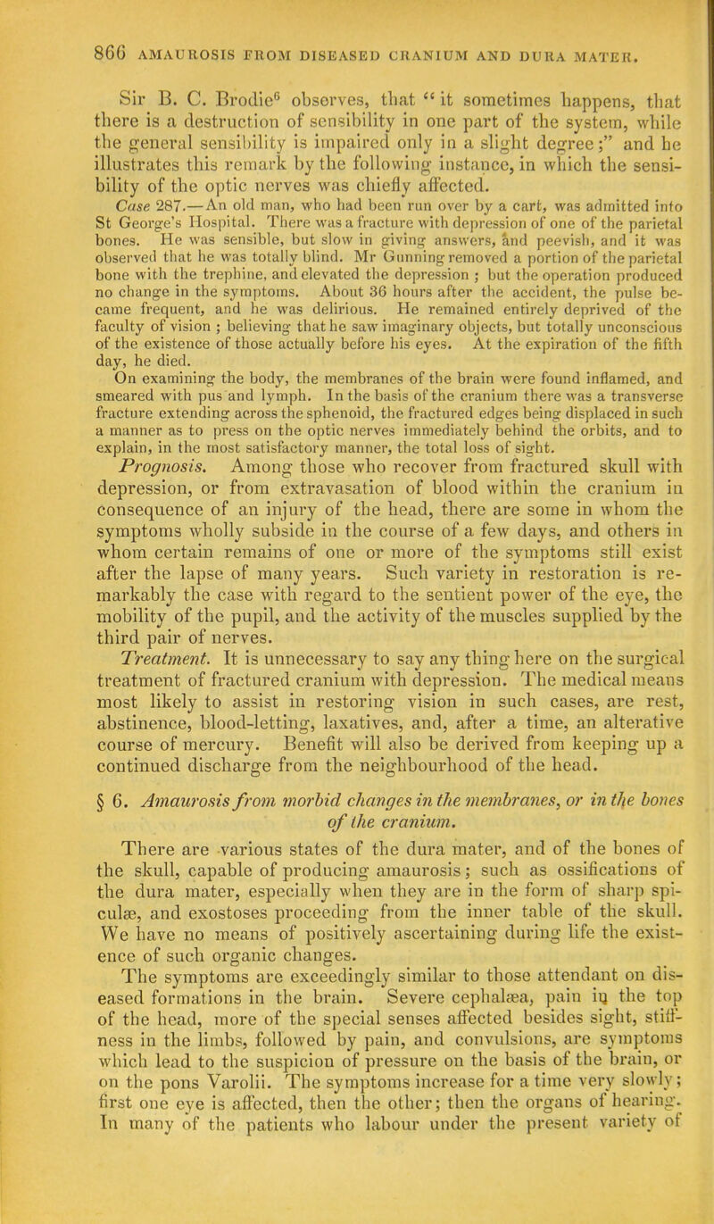 Sir B. C. Brodie^ observes, that it sometimes happens, th;\' there is a destruction of sensibility in one part of the system, while the general sensil)ility is impaired only in a slight degree; and he illustrates this remark by the following instance, in which the sensi- bility of the optic nerves was chiefly affected. Case 287.—An old man, who had been run over by a cart, was admitted into St George's Hospital. There was a fracture with depression of one of the parietal bones. He was sensible, but slow in giving answers, and peevish, and it was observed that he was totally blind. Mr Gunning removed a portion of the parietal bone with the trephine, and elevated the depression ; but the operation produced no change in the symptoms. About 36 hours after the accident, the pulse be- came frequent, and he was delirious. He remained entirely deprived of the faculty of vision ; believing that he saw imaginary objects, but totally unconscious of the existence of those actually before his eyes. At the expiration of the fifth day, he died. On examining the body, the membranes of the brain were found inflamed, and smeared with pus and lymph. In the basis of the cranium there was a transverse fracture extending across the sphenoid, the fractured edges being displaced in such a manner as to press on the optic nerves immediately behind the orbits, and to explain, in the most satisfactory manner, the total loss of sight. Prognosis. Among those who recover from fractured skull with depression, or from extravasation of blood within the cranium in consequence of an injury of the head, there are some in whom the symptoms wholly subside in the course of a few days, and others in whom certain remains of one or more of the symptoms still exist after the lapse of many years. Such variety in restoration is re- markably the case with regard to the sentient power of the eye, the mobility of the pupil, and the activity of the muscles supplied by the third pair of nerves. Treatment. It is unnecessary to say any thing here on the surgical treatment of fractured cranium with depression. The medical means most likely to assist in restoring vision in such cases, are rest, abstinence, blood-letting, laxatives, and, after a time, an alterative course of mercury. Benefit will also be derived from keeping up a continued discharge from the neighbourhood of the head. § 6. Amaurosis from morbid changes in the membranes, or in tJie bones of the cranium. There are various states of the dura mater, and of the bones of the skull, capable of producing amaurosis; such as ossifications of the dura mater, especially when they are in the form of sharp spi- culse, and exostoses proceeding from the inner table of the skull. We have no means of positively ascertaining during life the exist- ence of such organic changes. The symptoms are exceedingly similar to those attendant on dis- eased formations in the brain. Severe cephalsea, pain iij the top of the head, more of the special senses afibcted besides sight, stifi- ness in the limbs, followed by pain, and convulsions, are symptoms which lead to the suspicion of pressure on the basis of the brain, or on the pons Varolii. The symptoms increase for a time very slowly; first one eye is affected, then the other; then the organs of hearing. In many of the patients who labour under the present variety of