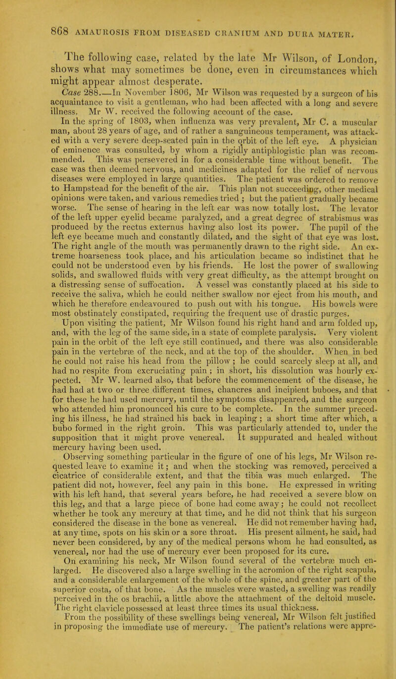 The following case, related by the late Mr Wilson, of London, shows what may sometimes be done, even in circumstances which might appear almost desperate. Case 288 In November 1806, Mr Wilson was requested by a surgeon of his acquaintance to visit a gentleman, who had been affected with a long and severe illness, Mr W. received the following account of the case. In the spring of 1803, when influenza was very prevalent, Mr C. a muscular man, about 28 years of age, and of rather a sanguineous temperament, was attack- ed with a very severe deep-seated pain in the orbit of the left eye. A physician of eminence was consulted, by whom a rigidly antiphlogistic plan was recom- mended. This was persevered in for a considerable time without benefit. The case was then deemed nervous, and medicines adapted for the relief of nervous diseases were employed in large quantities. The patient was ordered to remove to Hampstead for the benefit of the air. This plan not succeediog, other medical opinions were taken, and various remedies tried ; but the patient gradually became worse. The sense of hearing in the left ear was now totally lost. The levator of the left upper eyelid became paralyzed, and a great degree of strabismus was produced by the rectus externus having also lost its power. The pupil of the left eye became much and constantly dilated, and the sight of that eye was lost. The right angle of the mouth was permanently drawn to the right side. An ex- treme hoarseness took place, and his articulation became so indistinct that he could not be understood even by his friends. He lost the power of swallowing solids, and swallowed fluids with very great difficulty, as the attempt brought on a distressing sense of suffocation. A vessel was constantly placed at his side to receive the saliva, which he could neither swallow nor eject from his mouth, and which he therefore endeavoured to push out with his tongue. His bowels were most obstinately constipated, requiring the frequent use of drastic purges. Upon visiting the patient, Mr Wilson found his right hand and arm folded up, and, with the leg of the same side, in a state of complete paralysis. Very violent pain in the orbit of the left eye still continued, and there was also considerable pain in the vertebrse of the neck, and at the top of the shoulder. When in bed he could not raise his head from the pillow; he could scarcely sleep at all, and had no respite from excruciating pain ; in short, his dissolution was hourly ex- pected. Mr W. learned also, that before the commencement of the disease, he had had at two or three different times, chancres and incipient buboes, and that for these he had used mercury, until the symptoms disappeared, and the surgeon who attended him pronounced his cure to be complete. In the summer preced- ing his illness, he had strained his back in leaping; a short time after which, a bubo formed in the right groin. This was particularly attended to, under the supposition that it might prove venereal. It suppurated and healed without mercury having been used. Observing something particular in the figure of one of his legs, Mr Wilson re- quested leave to examine it; and when the stocking was removed, perceived a cicatrice of considerable extent, and that the tibia was much enlarged. The patient did not, however, feel any pain in this bone. He expressed in writing with his left hand, that several years before, he had received a severe blow on this leg, and that a large piece of bone had come away; he could not recollect whether he took any mercury at that time, and he did not think that his surgeon considered the disease in the bone as venereal. He did not remember having had, at any time, spots on his skin or a sore throat. His present ailment, he said, had never been considered, by any of the medical persons whom he had consulted, as venereal, nor had the use of mercury ever been proposed for its cure. On examining his neck, Mr Wilson found several of the vertebree much en- larged. He discovered also a large swelling in the acromion of the right scapula, and a considerable enlargement of the whole of the spine, and greater part of the superior costa, of that bone. As the muscles were wasted, a swelling was readily perceived in the os brachii, a little above the attachment of the deltoid muscle. The right clavicle possessed at least three times its usual thickness. From the possibility of these swelhngs being venereal, Mr Wilson felt justified in proposing the immediate use of mercury. The patient's relations were appre-