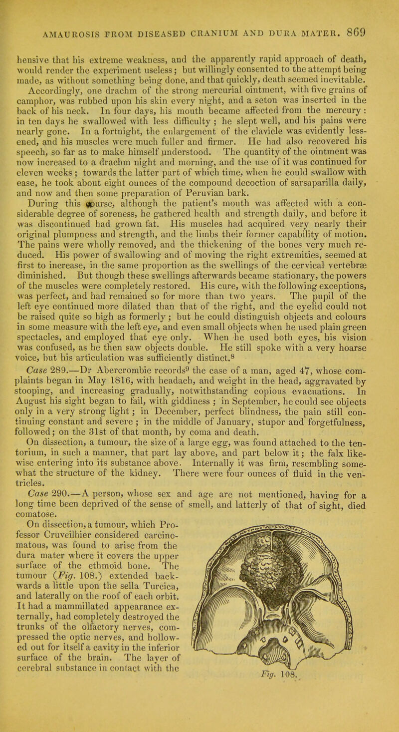 liensive that his extreme weakness, and the apparently rapid approach of death, would render the experiment useless; but willingly consented to the attempt being made, as without something being done, and that quickly, death seemed inevitable. Accordingly, one drachm of the strong mercurial ointment, with five grains of camphor, was rubbed upon his skin every night, and a seton was inserted in the back of liis neck. In four days, his mouth became affected from the mercury : in ten days he swallowed with less difficulty ; he slept well, and his pains were nearly gone. In a fortnight, the enlargement of the clavicle was evidently less- ened, and his muscles were much fuller and firmer. He had also recovered his speech, so far as to make himself understood. The quantity of the ointment was now increased to a drachm night and morning, and the use of it was continued for eleven weeks ; towards the latter part of which time, when he could swallow with ease, he took about eight ounces of the compound decoction of sarsaparilla daily, and now and then some preparation of Peruvian bark. During this ^urse, although the patient's mouth was affected with a con- siderable degree of soreness, he gathered health and strength daily, and before it was discontinued had grown fat. His muscles had acquired very nearly their original plumpness and strength, and the limbs their former capability of motion. The pains were wholly removed, and the thickening of the bones very much re- duced. His power of swallowing and of moving the right extremities, seemed at first to increase, in the same proportion as the swellings of the cervical vertebrae diminished. But though these swellings afterwards became stationary, the powers of the muscles were completely restored. His cure, with the following exceptions, was perfect, and had remained so for more than two years. The pupil of the left eye continued more dilated than that of the right, and the eyelid could not be raised quite so high as formerly; but he could distinguish objects and colours in some measure with the left eye, and even small objects when he used plain green spectacles, and employed that eye only. When he used both eyes, his vision was confused, as he then saw objects double. He still spoke with a very hoarse voice, but his articulation was sufficiently distinct.^ Case 289.—Dr Abercrombie records^ the case of a man, aged 47, whose com- plaints began in May 1816, with headach, and weight in the head, aggravated by stooping, and increasing gradually, notwithstanding copious evacuations. In August his sight began to fail, with giddiness ; in September, he could see objects only in a very strong light; in December, perfect blindness, the pain still con- tinuing constant and severe ; in the middle of January, stupor and forgetfulness, followed; on the 31st of that month, by coma and death. On dissection, a tumour, the size of a large egg, was found attached to the ten- torium, in such a manner, that part lay above, and part below it; the falx like- wise entering into its substance above. Internally it was firm, resembling some- what the structure of the kidney. There were four ounces of fluid in the ven- tricles. Case 290.—A person, whose sex and age are not mentioned, having for a long time been deprived of the sense of smell, and latterly of that of sight, died comatose. On dissection, a tumour, which Pro- fessor Cruveilhier considered carcino- matous, was found to arise from the dura mater where it covers the upper surface of the ethmoid bone. The tumour {Fig. 108.) extended back- wards a little upon the sella Turcica, and laterally on the roof of each orbit. It had a mammillated appearance ex- ternally, had completely destroyed the trunks of the olfactory nerves, com- pressed the optic nerves, and hollow- ed out for itself a cavity in the inferior surface of the brain. The layer of cerebral substance in contact with the „. , Fig. 108.^