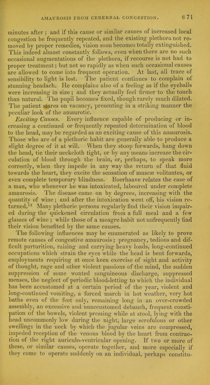 minutes after ; and if this cause or similar causes of increased local congestion be frequently repeated, and the existing plethora not re- moved by proper remedies, vision soon becomes totally extinguished. This indeed almost constantly follows, even when there are no such occasional augmentations of the plethora, if recourse is not had to proper treatment; but not so rapidly as when such occasional causes are allowed to come into frequent operation. At last, all trace of sensibility to light is lost. The patient continues to complain of stunning headach. He complains also of a feeling as if the eyeballs were increasing in size; and they actually feel firmer to the touch than natural. The pupil becomes fixed, though rarely much dilated. The patient s.tares on vacancy, presenting in a striking manner the peculiar look of the amaurotic. Exciting Causes. Every influence capable of producing or in- creasing a continued or frequently repeated determination of blood to the head, may be regarded as an exciting cause of this amaurosis. Those who are of a plethoric habit are generally able to produce a slight degree of it at will. When they stoop forwards, hang down the head, tie their neckcloth tight, or by any means increase the cir- culation of blood through the brain, or, perhaps, to speak more correctly, when they impede in any way the return of that fluid towards the heart, they excite the sensation of muscse volitantes, or even complete temporary blindness. Boerhaave relates the case of a man, who whenever he was intoxicated, laboured under complete amaurosis. The disease came on by degrees, increasing with the quantity of wine; and after the intoxication w^ent off, his vision re- turned.^ ^ Many plethoric persons regularly find their vision impair- ed during the quickened circulation from a full meal and a few glasses of wine ; while those of a meagre habit not unfrequently find their vision benefited by the same causes. The following influences may be enumerated as likely to prove remote causes of congestive amaurosis; pregnancy, tedious and dif- ficult parturition, raising and carrying heavy loads, long-continued occupations which strain the eyes while the head is bent forwards, employments requiring at once keen exercise of sight and activity of thought, rage and other violent passions of the mind, the sudden suppression of some wonted sanguineous discharge, suppressed menses, the neglect of periodic blood-letting to which the individual has been accustomed at a certain period of the year, violent and long-continued vomiting, a forced march in hot weather, very hot baths even of the feet only, remaining long in an over-crowded assembly, an excessive and unaccustomed debauch, frequent consti- pation of the bowels, violent pressing while at stool, lying with the head uncommonly low during the night, large scrofulous or other swellings in the neck by which the jugular veins are compressed, impeded reception of the venous blood by the heart from contrac- tion of the right auriculo-ventricular opening. If two or more of these, or similar causes, operate together, and more especially if they come to operate suddenly on an individual, perhaps constitu-