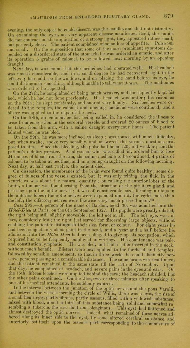evening, the only object he could discern was the candle, and that not distinctly. On examining the eyes, no very apparent disease manifested itself, the pupils did not contract on the application of a strong light, they appeared rather small, but perfectly clear. The patient complained of some loss of appetite. Pulse 96, and small. On the supposition that some of the more prominent symptoms de- pended on a disordered state of the stomach, he was ordered an emetic, and after its operation 5 grains of calomel, to be followed next morning by an opening draught. Next day, it was found that the medicines had operated well. His headach was not so considerable, and in a small degree he had recovered sight in the left eye ; he could see the windows, and on placing the hand before his eye, he could distinguish something, although unable to tell what it was. The medicines were ordered to be repeated. On the 27th, he complained of being much weaker, and consequently kept his bed, which he had not done previously. His headach was better ; his vision as on the 26th ; he slept constantly, and snored very loudly. Six leeches were or- dered to the temples, the calomel and opening medicine were continued, and a blister was applied to the nape of the neck. On the 28th, an eminent oculist being called in, he considered the illness to arise from congestion in the cerebral vessels, and ordered 20 ounces of blood to be taken from the arm, with a saline draught every four hours. The patient fainted when he was bled. On the 29th, he was more inclined to sleep ; was roused with much difficulty, but when awake, spoke very sensibly, and answered the various questions pro- posed to him. Since the bleeding, the pulse had been 120, and weaker ; and the patient's debihty greater. A physician who was called in, ordered him to lose 24 ounces of blood from the arm, the saline medicine to be continued, 4 grains of calomel to be taken at bedtime, and an opening draught on the following morning. Next day, at half-past twelve, the patient died. On dissection, the membranes of the brain were found quite healthy ; some de- gree of fulness of the vessels existed, but it was only trifling, the fluid in the ventricles was about the natural quantity ; on raising the anterior lobes of the brain, a tumour was found arising from the situation of the pituitary gland, and pressing upon the optic nerves; it was of considerable size, forming a nidus in the anterior lobes; the optic nerves were expanded upon it, the right more than the left; the olfactory nerves were likewise very much pressed upon.23 Case 298.—A person of the name of Bardon, aged 36, was admitted into the Hulel-Dieu at Paris, on the 8th September 1827. His pupils were greatly dilated, the right being still slightly moveable, the left not at all. The left eye, was, in fact, completely lost; the right just served for discerning large objects, without enabling the patient to distinguish their size, form, or colour. For eight years he had been subject to violent pains in the head, and a year and a half before his admission into the Hotel-Dieu had been obhged to give up his occupation, which required him to be frequently employed in writing. His countenance was pale, and constitution lymphatic. He was bled, and had a seton inserted in the neck, without much benefit. Blisters were next applied to the forehead and temples, followed by sensible amendment, so that in three weeks he could distinctly per- ceive persons passing at a considerable distance. The same means were continued, and the patient remained in the same state till the 13th of November. Upon that day, he complained of headach, and severe pains in the eyes and ears. On the 15th, fifteen leeches were applied behind the ears; the headach subsided, but the other pains continued. On the 21st, two or three minutes after speaking to one of his medical attendants, he suddenly expired. In the interval between the junction of the optic nerves and the pons Varolii, and between the vessels forming the circle of Willis, there was a cyst, the size of a small hen's-egg, partly fibrous, partly osseous, filled with a yellowish substance, mixed with blood, about a third of this substance being solid and somewhat re- sembling a tubercle, the rest fluid and oleaginous. This cyst had flattened and almost destroyed the optic nerves. Indeed, what remained of these nerves ad- hered along its inner side to the cyst, by some altered cerebral substance, and anteriorly lost itself upon the osseous part corresponding to the commissure of