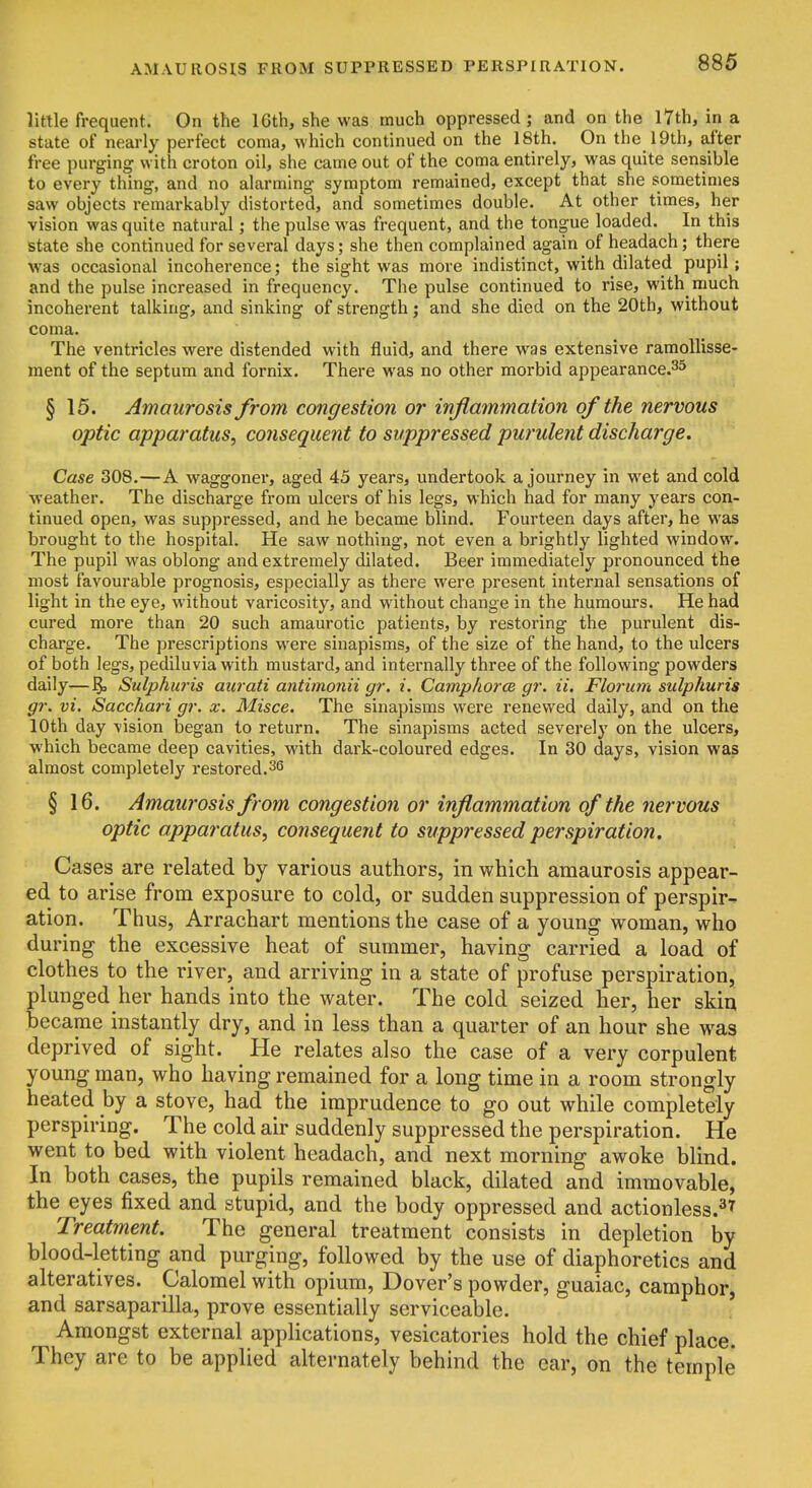 AMAUROSIS FROM SUPPRESSED PERSPIRATION. little frequent. On the 16th, she was much oppressed; and on the l7th, in a state of nearly perfect coma, which continued on the 18th. On the 19th, after free purging with croton oil, she came out of the coma entirely, was quite sensible to every thing, and no alarming symptom remained, except that she sometimes saw objects remarkably distorted, and sometimes double. At other times, her vision was quite natural; the pulse was frequent, and the tongue loaded. In this state she continued for several days; she then complained again of headach; there was occasional incoherence; the sight was more indistinct, with dilated pupil; and the pulse increased in frequency. The pulse continued to rise, with much incoherent talking, and sinking of strength; and she died on the 20th, without coma. The ventricles were distended with fluid, and there was extensive raraollisse- ment of the septum and fornix. There was no other morbid appearance.^^ § 15. Amaurosis from congestion or inflainmation of the nervous optic apparatus, consequent to suppressed purulent discharge. Case 308.—A waggoner, aged 45 years, undertook a journey in wet and cold weather. The discharge from ulcers of his legs, which had for many years con- tinued open, was suppressed, and he became blind. Fourteen days after, he was brought to the hospital. He saw nothing, not even a brightly lighted window. The pupil was oblong and extremely dilated. Beer immediately pronounced the most favourable prognosis, especially as there were present internal sensations of light in the eye, without varicosity, and without change in the humours. He had cured more than 20 such amaurotic patients, by restoring the purulent dis- charge. The prescriptions were sinapisms, of the size of the hand, to the ulcers of both legs, pediluvia with mustard, and internally three of the following powders daily—Sulphuris aiirati antimonii gr. i. Camphor a gr. ii. Floi'um sulphuris gr. vi. Saccfiari gr. x. Misce. The sinapisms were renewed daily, and on the 10th day vision began to return. The sinapisms acted severely on the ulcers, which became deep cavities, with dark-coloured edges. In 30 days, vision was almost completely restored.36 § 16. Amaurosis from congestion or inflammation of the nervous optic apparatus, consequent to suppressed perspiration. Cases are related by various authors, in which amaurosis appear- ed to arise from exposure to cold, or sudden suppression of perspir- ation. Thus, Arrachart mentions the case of a young woman, who during the excessive heat of summer, having carried a load of clothes to the river, and arriving in a state of profuse perspiration, plunged her hands into the water. The cold seized her, her skin became instantly dry, and in less than a quarter of an hour she was deprived of sight. He relates also the case of a very corpulent young man, who having remained for a long time in a room strongly heated by a stove, had the imprudence to go out while completely perspiring. The cold air suddenly suppressed the perspiration. He went to bed with violent headach, and next morning awoke blind. In both cases, the pupils remained black, dilated and immovable, the eyes fixed and stupid, and the body oppressed and actionless.^^ Treatment. The general treatment consists in depletion by blood-letting and purging, followed by the use of diaphoretics and alteratives. Calomel with opium, Dover's powder, guaiac, camphor, and sarsaparilla, prove essentially serviceable. Amongst external appKcations, vesicatories hold the chief place. They are to be applied alternately behind the ear, on the temple