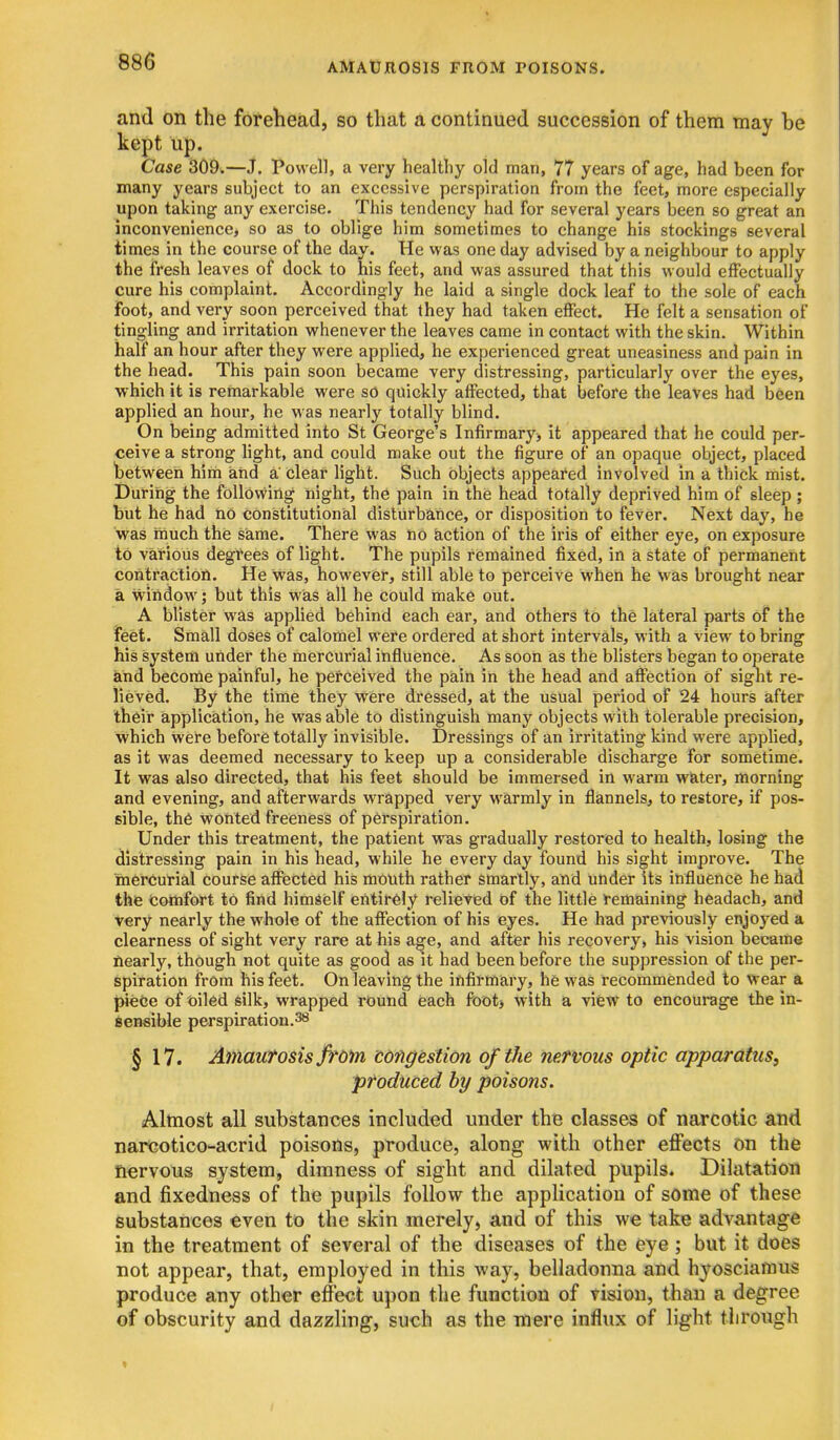 and on the forehead, so that a continued succession of them may be kept up. Case 309.—J. Powell, a very healthy old man, 77 years of age, had been for many years subject to an excessive perspiration from the feet, more especially upon taking any exercise. This tendency had for several years been so great an inconvenience, so as to oblige him sometimes to change his stockings several times in the course of the day. He was one day advised by a neighbour to apply the fresh leaves of dock to his feet, and was assured that this would effectually cure his complaint. Accordingly he laid a single dock leaf to the sole of each foot, and very soon perceived that they had taken effect. He felt a sensation of tingling and irritation whenever the leaves came in contact with the skin. Within half an hour after they were applied, he experienced great uneasiness and pain in the head. This pain soon became very distressing, particularly over the eyes, which it is remarkable were so quickly affected, that before the leaves had been applied an hour, he was nearly totally blind. On being admitted into St George's Infirmary> it appeared that he could per- ceive a strong light, and could make out the figure of an opaque object, placed between him aiid a' clear light. Such objects appeared involved in a thick mist. During the folldvviiig night, the pain in the head totally deprived him of sleep; but he had no constitutional disturbance, or disposition to fever. Next day, he was much the same. There was no iaction of the iris of either eye, on exposure to various degrees of light. The pupils remained fixed, in a state of permanent contractiofl. He was, however, still able to perceive when he was brought near a window; but this was all he could make out. A blister was applied behind each ear, and others to the lateral parts of the feet. Small doses of calomel were ordered at short intervals, with a view to bring his system under the mercurial influence. As soon as the blisters began to operate and become painful, he perceived the pain in the head and affection of sight re- lieved. By the time they were dressed, at the usual period of 24 hours after their application, he was able to distinguish many objects with tolerable precision, which were before totally invisible. Dressings of an irritating kind were applied, as it was deemed necessary to keep up a considerable discharge for sometime. It was also directed, that his feet should be immersed in warm water, morning and evening, and afterwards wrapped very warmly in flannels, to restore, if pos- sible, the wonted freeness of perspiration. Under this treatment, the patient was gradually restored to health, losing the distressing pain in his head, while he every day found his sight improve. The inereurial course affected his mouth rather smartly, and under its influence he had the comfort to find himself entirely relieved of the little remaining headach, and very nearly the whole of the affection of his eyes. He had previously enjoyed a clearness of sight very rare at his a^e, and after his recovery, his vision became ftearly, though not quite as good as it had been before the suppression of the per- spiration from his feet. On leaving the ififirmary, he was recommended to Wear a ijieee of oiled silk, wrapped round each foot, with a view to encourage the in- Sensible perspiration. § 17. Atriavfosis ffom tongestion of the nervous optic apparatus, produced by poisons. Almost all substances included under the classes of narcotic and narcotico-aorid poisons, produce, along with other effects on the nervous system, dimness of sight and dilated pupils. Dilatation and fixedness of the pupils follow the application of some of these substances €ven to the skin merely, and of this we take advantage in the treatment of several of the diseases of the eye; but it does not appear, that, employed in this way, belladonna and hyosciamus produce any other effect upon the function of vision, than a degree of obscurity and dazzling, such as the mere influx of light tlirough