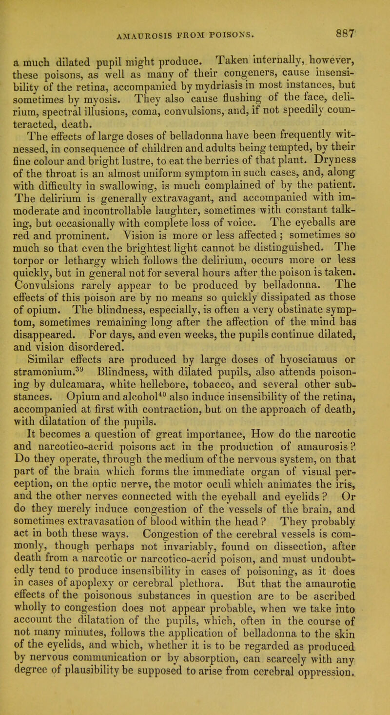 a much dilated pupil might produce. Taken internally, however, these poisons, as well as many of their congeners, cause insensi- bility of the retina, accompanied by mydriasis in most instances, but sometimes by myosis. They also cause flushing of the face, deli- rium, spectral illusions, coma, convulsions, and, if not speedily coun- teracted, death. The effects of large doses of belladonna have been frequently wit- nessed, in consequence of children and adults being tempted, by their fine colour and bright lustre, to eat the berries of that plant. Dryness of the throat is an almost uniform symptom in such cases, and, along with difficulty in swallowing, is much complained of by the patient. The delirium is generally extravagant, and accompanied with im- moderate and incontrollable laughter, sometimes with constant talk- ing, but occasionally with complete loss of voice. The eyeballs are red and prominent. Vision is more or less affected; sometimes so much so that even the brightest light cannot be distinguished. The torpor or lethargy which follows the delirium, occurs more or less quickly, but in general not for several hours after the poison is taken. Convulsions rarely appear to be produced by belladonna. The effects of this poison are by no means so quickly dissipated as those of opium. The blindness, especially, is often a very obstinate symp- tom, sometimes remaining long after the affection of the mind has disappeared. For days, and even weeks, the pupils continue dilated, and vision disordered. Similar effects are produced by large doses of hyosciamus or stramonium.^^ Blindness, with dilated pupils, also attends poison- ing by dulcamara, white hellebore, tobacco, and several other sub- stances. Opium and alcohoP^ also induce insensibility of the retina, accompanied at first with contraction, but on the approach of death, with dilatation of the pupils. It becomes a question of great importance. How do the narcotic and narcotico-acrid poisons act in the production of amaurosis ? Do they operate, through the medium of the nervous system, on that part of the brain which forms the immediate organ of visual per^ eeption, on the optic nerve, the motor oculi which animates the iris, and the other nerves connected with the eyeball and eyelids ? Or do they merely induce congestion of the vessels of the brain, and sometimes extravasation of blood within the head ? They probably act in both these ways. Congestion of the cerebral vessels is com- monly, though perhaps not invariably, found on dissection, after death from a narcotic or narcotico-acrid poison, and must undoubt- edly tend to produce insensibility in cases of poisoning, as it does in cases of apoplexy or cerebral'plethora. But that the amaurotic effects of the poisonous substances in question are to be ascribed wholly to congestion does not appear probable, when we take into account the dilatation of the pupils, which, often in the course of not many minutes, follows the appHcation of belladonna to the skin of the eyelids, and which, whether it is to be regarded as produced by nervous communication or by absorption, can scarcely with any degree of plausibility be supposed to arise from cerebral oppression.