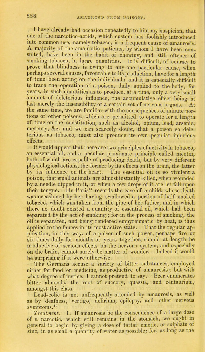 AMAUROSIS FROM POISONS. I have already had occasion repeatedly to hint my suspicion, that one of the narcotico-acrids, which custom has foolishly introduced into common use, namely tobacco, is a frequent cause of amaurosis. A majority of the amaurotic patients, by whom I have been con- sulted, have been in the habit of chewing, and still oftener of smoking tobacco, in large quantities. It is difficult, of course, to prove that blindness is owing to any one particular cause, when perhaps several causes, favourable to its production, have for a length of time been acting on the individual; and it is especially difficult to trace the operation of a poison, daily applied to the body, for years, in such quantities as to produce, at a time, only a very small amount of deleterious influence, the accumulative eff'ect being at last merely the insensibility of a certain set of nervous organs. At the same time, we are familiar with the consequences of minute por- tions of other poisons, which are permitted to operate for a length of time on the constitution, such as alcohol, opium, lead, arsenic, mercury, &c. and we can scarcely doubt, that a poison so dele- terious as tobacco, must also produce its own peculiar injurious effects. It would appear that there are two principles of activity in tobacco, an essential oil, and a peculiar proximate principle called nicotin, both of which are capable of producing death, but by very different physiological actions, the former by its effects on the brain, the latter by its influence on the heart. The essential oil is so virulent a poison, that small animals are almost instantly killed, when wounded by a needle dipped in it, or when a few drops of it are let fall upon their tongue. Dr Paris^^ records the case of a child, whose death was occasioned by her having swallowed a portion of half-smoked tobacco, which was taken from the pipe of her father, and in which there no doubt existed a quantity of essential oil, which had been separated by the act of smoking ; for in the process of smoking, the oil is separated, and being rendered empyreumatic by heat, is thus applied to the fauces in its most active state. That the regular ap- plication, in this way, of a poison of such power, perhaps five or six times daily for months or years together, should at length be productive of serious effects on the nervous system, and especially on the brain, cannot surely be matter of wonder. Indeed it would be surprising if it were otherwise. The Germans accuse a variety of bitter substances, employed either for food or medicine, as productive of amaurosis; but wath what degree of justice, I cannot pretend to say. Beer enumerates bitter almonds, the root of succory, quassia, and centaurium, amongst this class. Lead-colic is not unfrequently attended by amaurosis, as well as by deafness, vertigo, delirium, epilepsy, and other nervous symptoms.*^ Treatment. 1. If amaurosis be the consequence of a large dose of a narcotic, which still remains in the stomach, we ought in general to begin by giving a dose of tartar emetic, or sulphate of zinc, in as small a quantity of water as possible; for. as long as the