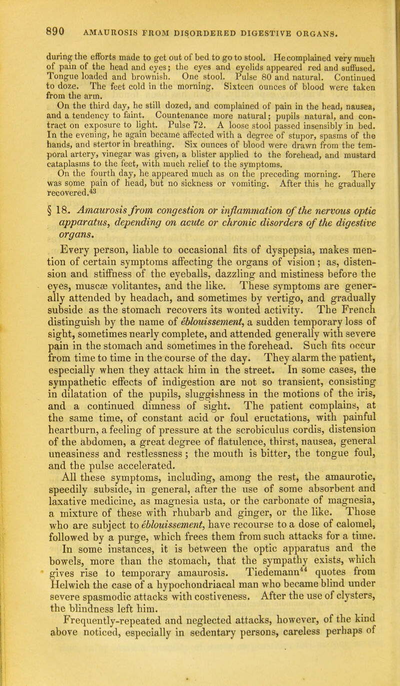 during the eiForts made to get out of bed to go to stool. He complained very much of pain of the head and eyes; the eyes and eyelids appeared red and suffused. Tongue loaded and brownish. One stool. Pulse 80 and natural. Continued to doze. The feet cold in the morning. Sixteen ounces of blood were taken from the arm. On the third day, he still dozed, and complained of pain in the head, nausea, and a tendency to faint. Countenance more natural; pupils natural, and con- tract on exposure to light. Pulse 72. A loose stool passed insensibly in bed. In the evening, he again became affected with a degree of stupor, spasms of the hands, and stertor in breathing. Six ounces of blood were drawn from the tem- poral artery, vinegar was given, a blister applied to the forehead, and mustard cataplasms to the feet, with much relief to the symptoms. On the fourth day, he appeared much as on the preceding morning. There was some pain of head, but no sickness or vomiting. After this he gradually recovered.*^ § 18. Amaurosis from congestion or inflammation of the nervous optic apparatus, depending on acute or chronic disorders of the digestive organs. Every person, liable to occasional fits of dyspepsia, makes men- tion of certain symptoms affecting the organs of vision; as, disten- sion and stiffness of the eyeballs, dazzling and mistiness before the eyes, muscee volitantes, and the like. These symptoms are gener- ally attended by headach, and sometimes by vertigo, and gradually subside as the stomach recovers its wonted activity. The French distinguish by the name of eblouissement, a sudden temporary loss of sight, sometimes nearly complete, and attended generally with severe pain in the stomach and sometimes in the forehead. Such fits occur from time to time in the course of the day. They alarm the patient, especially when they attack him in the street. In some cases, the sympathetic effects of indigestion are not so transient, consisting in dilatation of the pupils, sluggishness in the motions of the iris, and a continued dimness of sight. The patient complains, at the same time, of constant acid or foul eructations, with painful heartburn, a feeling of pressure at the scrobiculus cordis, distension of the abdomen, a great degree of flatulence, thirst, nausea, general uneasiness and restlessness; the mouth is bitter, the tongue foul, and the pulse accelerated. All these symptoms, including, among the rest, the amaurotic, speedily subside, in general, after the use of some absorbent and laxative medicine, as magnesia usta, or the carbonate of magnesia, a mixture of these with rhubarb and ginger, or the like. Those who are subject to eblouissement, have recourse to a dose of calomel, followed by a purge, which frees them from such attacks for a time. In some instances, it is between the optic apparatus and the bowels, more than the stomach, that the sympathy exists, which gives rise to temporary amaurosis. Tiedemann'** quotes from Helwich the case of a hypochondriacal man who became blind under severe spasmodic attacks with costiveness. After the use of clysters, the blindness left him. Frequently-repeated and neglected attacks, however, of the kind above noticed, especially in sedentary persons, careless perhaps of