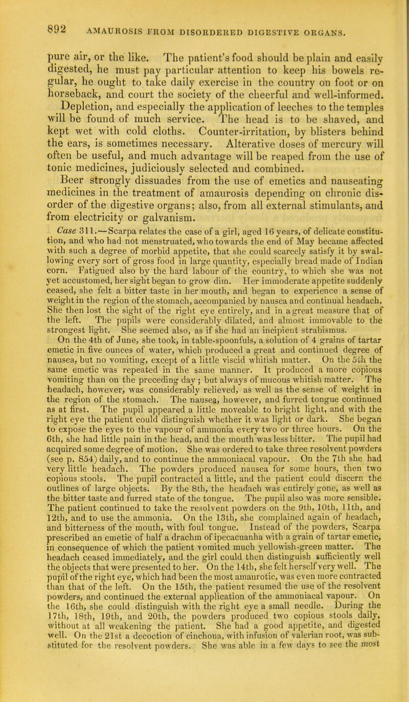 pure air, or the like. The patient's food should be plain and easily digested, he must pay particular attention to keep his bowels re- gular, he ought to take daily exercise in the country on foot or on horseback, and court the society of the cheerful and well-informed. Depletion, and especially the application of leeches to the temples will be found of much service. The head is to be shaved, and kept wet with cold cloths. Counter-irritation, by blisters behind the ears, is sometimes necessary. Alterative doses of mercury will often be useful, and much advantage will be reaped from the use of tonic medicines, judiciously selected and combined. Beer strongly dissuades from the use of emetics and nauseating medicines in the treatment of amaurosis depending on chronic dis- order of the digestive organs; also, from all external stimulants, and from electricity or galvanism. Case 311.—Scarpa relates the case of a girl, aged 16 years, of delicate constitu- tion, and who had not menstruated, who towards the end of May became affected with such a degree of morbid appetite, that she could scarcely satisfy it by swal- lowing every sort of gross food in large quantity, especially bread made of Indian corn. Fatigued also by the hard labour of the country, to which she was not yet accustomed, her sight began to grow dim. Her immoderate appetite suddenly ceased, she felt a bitter taste in her mouth, and began to experience a sense of weight in the region of the stomach, accompanied by nausea and continual headach. She then lost the sight of the right eye entirely, and in a great measure that of the left. The pupils were considerably dilated, and almost immovable to the strongest light. She seemed also, as if she had an incipient strabismus. On the 4th of June, she took, in table-spoonfuls, a solution of 4 grains of tartar emetic in five ounces of water, which produced a great and continued degree of nausea, but no vomiting, except of a little viscid whitish matter. On the 5ih the same emetic was repeated in the same manner. It produced a more copious vomiting than on the preceding day; but always of mucous whitish matter. The headach, however, was considerably relieved, as well as the sense of weight in the region of the stomach. The nausea* however, and furred tongue continued as at first. The pupil appeared a little moveable to bright light, and with the right eye the patient could distinguish whether it was light or dark. She began to expose the eyes to the vapour of ammonia every two or three hours. On the 6th, she had little pain in the head, and the mouth was less bitter. The pupil had acquired some degree of motion. She was ordered to take three resolvent powders (see p. 834) daily, and to continue the ammoniacal vapour. On the 7th she had very little headach. The powders produced nausea for some hours, then two copious stools. The pupil contracted a little, and the patient could discern the outlines of large objects. By the 8th, the headach was entirely gone, as well as the bitter taste and furred state of the tongue. The pupil also was more sensible. The patient continued to take the resolvent powders on the 9th, 10th, 11th, and 12th, and to use the ammonia. On the 13th, she complained again of headach, and bitterness of the mouth, with foul tongue. Instead of the powders, Scarpa prescribed an emetic of half a drachm of ipecacuanha with a grain of tartar emetic, in consequence of which the patient vomited much yellowish-green matter. The headach ceased immediately, and the girl could then distinguish sufficiently well the objects that were presented to her. On the 14th, she felt herself very well. The pupil of the right eye, which had been the most amaurotic, was even more contracted than that of the left. On the 15th, the patient resumed the use of the resolvent powders, and continued the external application of the ammoniacal vapour. On the 16th, she could distinguish with the right eye a small needle. During the 17th, 18th, 19th, and 20th, the powders produced two copious stools daily, without at all weakening the patient. She had a good appetite, and digested well. On the 21st a decoction of cinchona, with infusion of valerian root, was sub- stituted for the resolvent powders. She was able in a few days to see the most