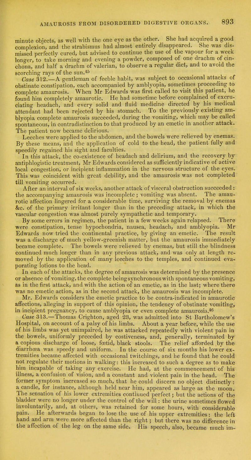 minute objects, as well with the one eye as the other. She had acquired a good complexion, and the strabismus had almost entirely disappeared. She was dis- missed perfectly cured, but advised to continue the use of the vapour for a week longer, to take morning and evening a powder, composed of one drachm of cin- chona, and half a drachm of valerian, to observe a regular diet, and to avoid the scorching rays of the sun.*^ Case 312.—A gentleman of feeble habit, was subject to occasional attacks of obstinate constipation, each accompanied by amblyopia, sometimes proceeding to complete amaurosis. When Mr Edwards was first called to visit this patient, he found him completely amaurotic. He had sometime before complained of excru- ciating headach, and every solid and fluid medicine directed by his medical attendant had been rejected by his stomach. To the previously existing am- blyopia complete amaurosis succeeded, during the vomiting, which may be called spontaneous, in contradistinction to that produced by an emetic in another attack. The patient now became delirious. Leeches were applied to the abdomen, and the bowels were relieved by enemas. By these means, and the application of cold to the head, the patient fully and speedily regained his sight and faculties. In this attack, the co-existence of headach and delirium, and the recovery by antiphlogistic treatment, Mr Edwards considered as sufficiently indicative of active local congestion, or incipient inflammation in the nervous structure of the eyes. This was coincident with great debility, and the amaurosis was not completed till vomiting occurred. After an interval of six weeks, another attack of visceral obstruction succeeded: the accompanying amaurosis was incomplete; vomiting was absent. The amau- rotic affection lingered for a considerable time, surviving the removal by enemas &c. of the primary irritant longer than in the preceding attack, in which the vascular congestion was almost purely sympathetic and temporary. By some errors in regimen, the patient in a few weeks again relapsed. There were constipation, tense hypochondria, nausea, headach, and amblyopia. Mr Edwards now tried the continental practice, by giving an emetic. The result was a discharge of much yellow-greenish matter, but the amaurosis immediately became complete. The bowels were relieved by enemas, but still the blindness continued much longer than in any previous attack, and was only at length re- moved by the application of many leeches to the temples, and continued eva- porating lotions to the head. In each of the attacks, the degree of amaurosis was determined by the presence or absence of vomiting, the complete being synchronous with spontaneous vomiting, as in the first attack, and with the action of an emetic, as in the last; where there was no emetic action, as in the second attack, the amaurosis was incomplete. Mr. Edwards considers the emetic practice to be contra-indicated in amaurotic affections, alleging in support of this opinion, the tendency of obstinate vomiting, in incipient pregnancy, to cause amblyopia or even complete amaurosis.*^ Case 313.—Thomas Crighton, aged 23, was admitted into St Bartholomew's Hospital, on account of a palsy of his limbs. About a year before, while the use of his limbs was yet unimpaired, he was attacked repeatedly with violent pain in the bowels, uniformly preceded by costiveness, and, generally, terminated by a copious discharge of loose, foetid, black stools. The relief afforded by the diarrhoea was speedy and uniform. In the course of six months his lower ex- tremities became affected with occasional twitchings, and he found that he could not regulate their motions in walking: this increased to such a degree as to make him incapable of taking any exercise. He had, at the commencement of his illness, a confusion of vision, and a constant and violent pain in the head. The former symptom increased so much, that he could discern no object distinctly : a candle, for instance, although held near him, appeared as large as the moon. The sensation of his lower extremities contiuued perfect; but the actions of the bladder were no longer under the control of the will: the urine sometimes flowed involuntarily, and, at others, M'as retained for some hours, with considerable pain. He afterwards began to lose the use of his upper extremities: the left hand and arm were more affected than the right; but there was no difference in the affection of the leg on the same side. His speech, also, became much im- 1