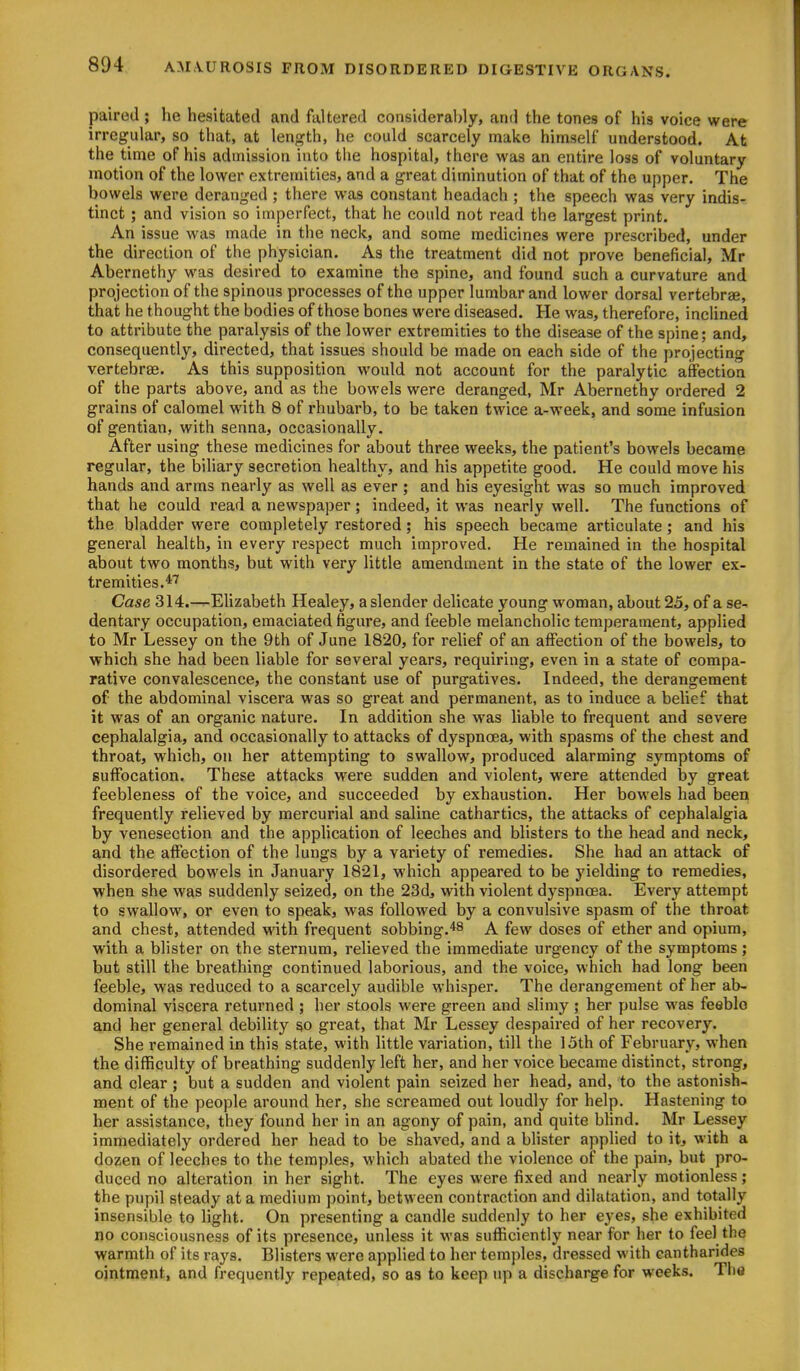 paired ; he hesitated and faltered considerably, and the tones of his voice were irregular, so that, at length, he could scarcely make himself understood. At the time of his admission into the hospital, there was an entire loss of voluntary motion of the lower extremities, and a great diminution of that of the upper. The bowels were deranged ; there was constant headach ; the speech was very indis- tinct ; and vision so imperfect, that he could not read the largest print. An issue was made in the neck, and some medicines were prescribed, under the direction of the physician. As the treatment did not prove beneficial, Mr Abernethy was desired to examine the spine, and found such a curvature and projection of the spinous processes of the upper lumbar and lower dorsal vertebrae, that he thought the bodies of those bones were diseased. He was, therefore, inclined to attribute the paralysis of the lower extremities to the disease of the spine; and, consequently, directed, that issues should be made on each side of the projecting vertebrae. As this supposition would not account for the paralytic affection of the parts above, and as the bowels were deranged, Mr Abernethy ordered 2 grains of calomel with 8 of rhubarb, to be taken twice a-week, and some infusion of gentian, with senna, occasionally. After using these medicines for about three weeks, the patient's bowels became regular, the biliary secretion healthy, and his appetite good. He could move his hands and arms nearly as well as ever ; and his eyesight was so much improved that he could read a newspaper; indeed, it was nearly well. The functions of the bladder were completely restored; his speech became articulate; and his general health, in every respect much improved. He remained in the hospital about two months, but with very little amendment in the state of the lower ex- tremities.*'^ Case 314.—Elizabeth Healey, a slender delicate young woman, about 25, of a se- dentary occupation, emaciated figure, and feeble melancholic temperament, applied to Mr Lessey on the 9th of June 1820, for relief of an affection of the bowels, to which she had been liable for several years, requiring, even in a state of compa- rative convalescence, the constant use of purgatives. Indeed, the derangement of the abdominal viscera was so great and permanent, as to induce a belief that it was of an organic nature. In addition she was liable to frequent and severe cephalalgia, and occasionally to attacks of dyspnoea, with spasms of the chest and throat, which, on her attempting to swallow, produced alarming symptoms of suffocation. These attacks were sudden and violent, were attended by great feebleness of the voice, and succeeded by exhaustion. Her bowels had been frequently relieved by mercurial and saline cathartics, the attacks of cephalalgia by venesection and the application of leeches and blisters to the head and neck, and the affection of the lungs by a variety of remedies. She had an attack of disordered bowels in January 1821, which appeared to be yielding to remedies, when she was suddenly seized, on the 23d, with violent dyspncea. Every attempt to swallow, or even to speak, was followed by a convulsive spasm of the throat and chest, attended with frequent sobbing.*8 A few doses of ether and opium, with a blister on the sternum, relieved the immediate urgency of the symptoms; but still the breathing continued laborious, and the voice, which had long been feeble, was reduced to a scarcely audible whisper. The derangement of her ab- dominal viscera returned ; her stools were green and slimy; her pulse was feeblo and her general debility so great, that Mr Lessey despaired of her recovery. She remained in this state, with httle variation, till the 15th of February, when the difficulty of breathing suddenly left her, and her voice became distinct, strong, and clear ; but a sudden and violent pain seized her head, and, to the astonish- ment of the people around her, she screamed out loudly for help. Hastening to her assistance, they found her in an agony of pain, and quite bhnd. Mr Lessey immediately ordered her head to be shaved, and a blister applied to it, with a dozen of leeches to the temples, which abated the violence of the pain, but pro- duced no alteration in her sight. The eyes were fixed and nearly motionless ; the pupil steady at a medium point, between contraction and dilatation, and totally insensible to light. On presenting a candle suddenly to her eyes, she exhibited no consciousness of its presence, unless it was sufficiently near for her to feel the warmth of its rays. Blisters were applied to her temples, dressed with cantharides ointment, and frequently repeated, so as to keep up a discharge for weeks. The