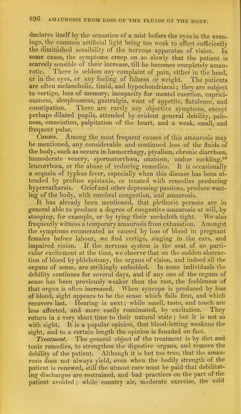 declares itself by the sensation of a mist before the eyes in the even- ings, the common artificial light being too weak to affect sufficiently the diminished sensibility of the nervous apparatus of vision. In some cases, the symptoms creep on so slowly that the patient is scarcely sensible of their increase, till he becomes completely amau- rotic. There is seldom any complaint of pain, either in the head, or in the eyes, or any feeling of fulness or weight. The patients are often melancholic, timid, and hypochondriacal; they are subject to vertigo, loss of memory, incapacity for mental exertion, caprici- ousness, sleeplessness, gastralgia, want of appetite, flatulence, and constipation. There are rarely any objective symptoms, except perhaps dilated pupils, attended by evident general debility, pale- ness, emaciation, palpitation of the heart, and a weak, small, and frequent pulse. Causes. Among the most frequent causes of this amaurosis may be mentioned, any considerable and continued loss of the fluids of the body, such as occurs in hsemorrhagy, ptyalism, chronic diarrhoea, immoderate venery, spermatorrhoea, onanism^ undue suckling,^ leucorrhoea, or the abuse of reducing remedies. It is occasionally a sequela of typhus fever, especially when this disease has been at- tended by profuse epistaxis, or treated with remedies producing hypercatharsis. Grief and other depressing passions, produce wast- ing of the body, with cerebral congestion, and amaurosis. It has already been mentioned, that plethoric persons are in general able to produce a degree of congestive amaurosis at will, by stooping, for example, or by tying their neckcloth tight. We also frequently witness a temporary amaurosis from exhaustion. Amongst the symptoms enumerated as caused by loss of blood in pregnant females before labour, we find vertigo, singing in the ears, and impaired vision. If the nervous system is the seat of no parti- cular excitement at the time, we observe that on the sudden abstrac- tion of blood by phlebotomy, the organs of vision, and indeed all the organs of sense, are strikingly enfeebled. In some individuals the debility continues for several days, and if any one of the organs of sense has been previously weaker than the rest, the feebleness of that organ is often increased. When syncope is produced by loss of blood, sight appears to be the sense which fails first, and which recovers last. Hearing is next; while smell, taste, and touch are less affected, and more easily reanimated, by excitation. They return in a very short time to their natural state ; but it is not so with sight. It is a popular opinion, that blood-letting weakens the sight, and to a certain length the opinion is founded on fact. Treatment. The general object of the treatment is by diet and tonic remedies, to strengthen the digestive organs, and remove the debility of the patient. Although it is but too true, that the amau- rosis does not always yield, even when the bodily strength of the patient is renewed, still the utmost care must be paid that debilitat- ing discharges are restrained, and bad practices on the part of the patient avoided i while country air, moderate exercise, the cold