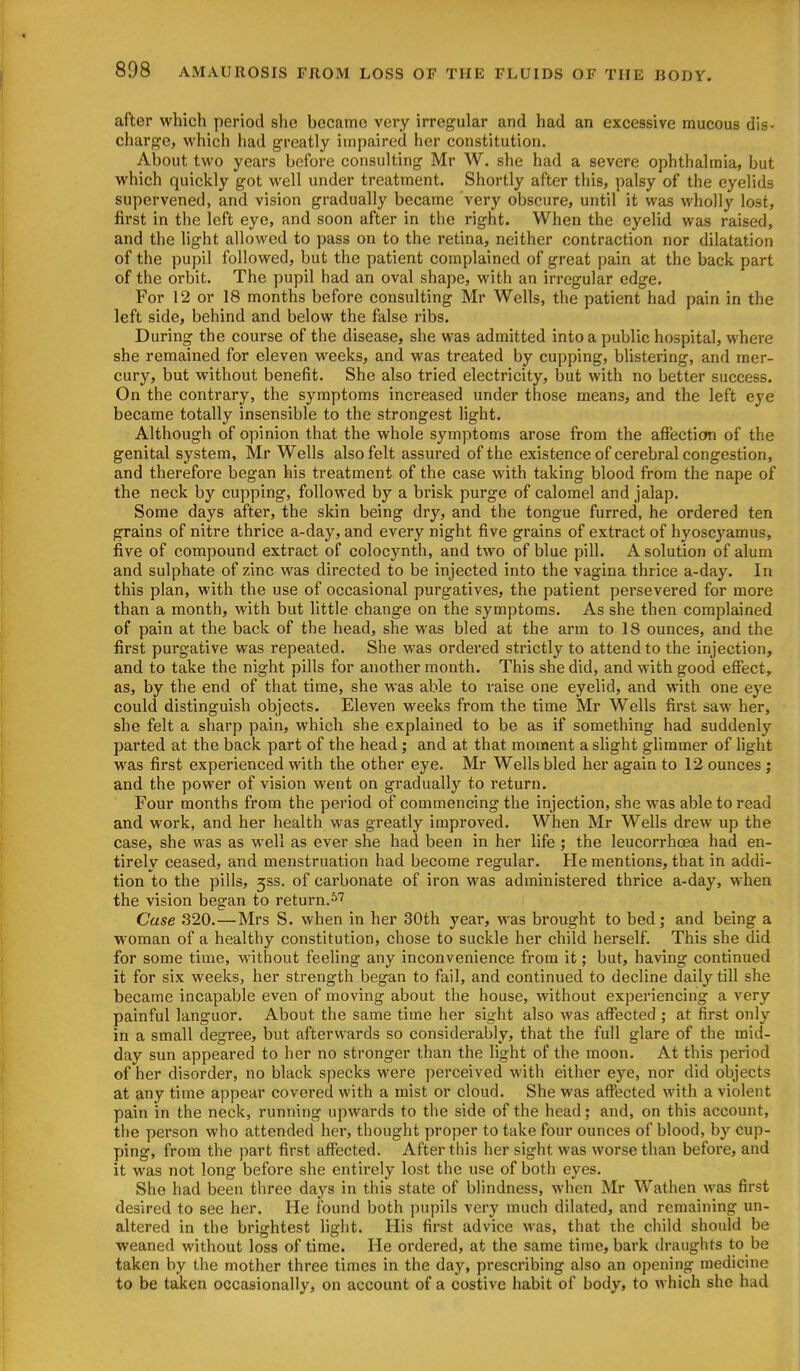 after which period she became very irregular and had an excessive mucous dis- charge, which had greatly impaired her constitution. About two years before consulting Mr W. she had a severe ophthalmia, but which quickly got well under treatment. Shortly after this, palsy of the eyelids supervened, and vision gradually became very obscure, until it was wholly lost, first in the left eye, and soon after in the right. When the eyelid was raised, and the light allowed to pass on to the retina, neither contraction nor dilatation of the pupil followed, but the patient complained of great pain at the back part of the orbit. The pupil had an oval shape, with an irregular edge. For 12 or 18 months before consulting Mr Wells, the patient had pain in the left side, behind and below the false ribs. During the course of the disease, she was admitted into a public hospital, where she remained for eleven weeks, and was treated by cupping, bUstering, and mer- cury, but without benefit. She also tried electricity, but with no better success. On the contrary, the symptoms increased under those means, and the left eye became totally insensible to the strongest light. Although of opinion that the whole symptoms arose from the aifecticm of the genital system, Mr Wells also felt assured of the existence of cerebral congestion, and therefore began his treatment of the case with taking blood from the nape of the neck by cupping, followed by a brisk purge of calomel and jalap. Some days after, the skin being dry, and the tongue furred, he ordered ten grains of nitre thrice a-day, and every night five grains of extract of hyoscyamus, five of compound extract of colocynth, and two of blue pill. A solution of alum and sulphate of zinc was directed to be injected into the vagina thrice a-day. In this plan, with the use of occasional purgatives, the patient persevered for more than a month, with but little change on the symptoms. As she then complained of pain at the back of the head, she was bled at the arm to 18 ounces, and the first purgative was repeated. She was ordered strictly to attend to the injection, and to take the night pills for another month. This she did, and with good effect, as, by the end of that time, she was able to raise one eyelid, and with one eye could distinguish objects. Eleven weeks from the time Mr Wells first saw her, she felt a sharp pain, which she explained to be as if something had suddenly parted at the back part of the head; and at that moment a slight glimmer of light was first experienced with the other eye. Mr Wells bled her again to 12 ounces ; and the power of vision went on gradually to i^eturn. Four months from the period of commencing the injection, she was able to read and work, and her health was greatly improved. When Mr Wells drew up the case, she was as well as ever she had been in her life ; the leucorrhcea had en- tirely ceased, and menstruation had become regular. He mentions, that in addi- tion to the pills, 3SS. of carbonate of iron was administered thrice a-day, when the vision began to return.^''' Case 320.—Mrs S. when in her 30th year, was brought to bed; and being a woman of a healthy constitution, chose to suckle her child herself. This she did for some time, without feeling any inconvenience from it; but, having continued it for six weeks, her strength began to fail, and continued to decline daily till she became incapable even of moving about the house, without experiencing a very painful languor. About the same time her sight also was affected ; at first only in a small degree, but afterwards so considerably, that the full glare of the mid- day sun appeared to her no stronger than the light of the moon. At this period of her disorder, no black specks were perceived with either eye, nor did objects at any time appear covered with a mist or cloud. She was affected with a violent pain in the neck, running upwards to the side of the head; and, on this account, the person who attended her, thought proper to take four ounces of blood, by cup- ping, from the part first affected. After this her sight was worse than before, and it was not long before she entirely lost the use of both eyes. She had been three days in this state of blindness, when Mr Wathen was first desired to see her. He found both pupils very much dilated, and remaining un- altered in the brightest light. His first advice was, that the child should be weaned without loss of time. He ordered, at the same time, bark draughts to be taken by the mother three times in the day, prescribing also an opening medicine to be taken occasionally, on account of a costive habit of body, to which she had